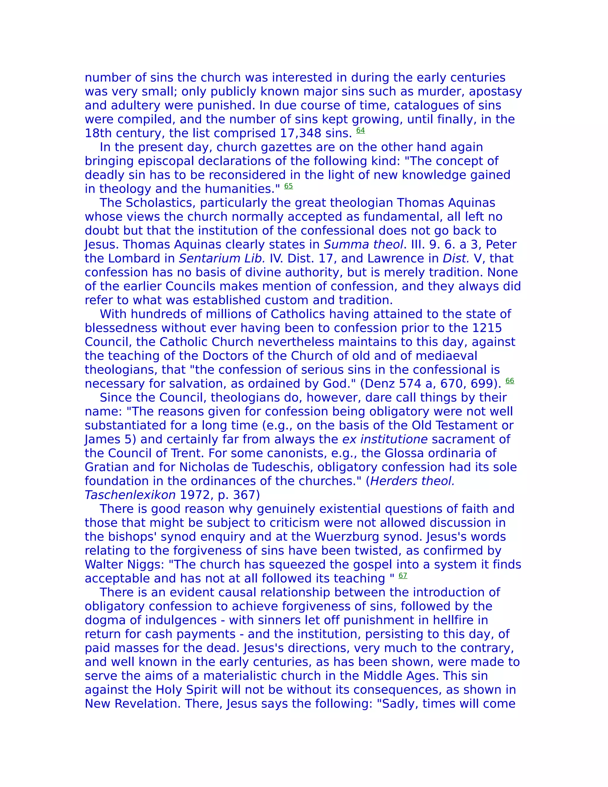 number of sins the church was interested in during the early centuries
was very small; only publicly known major sins such as murder, apostasy
and adultery were punished. In due course of time, catalogues of sins
were compiled, and the number of sins kept growing, until finally, in the
18th century, the list comprised 17,348 sins. 64
   In the present day, church gazettes are on the other hand again
bringing episcopal declarations of the following kind: "The concept of
deadly sin has to be reconsidered in the light of new knowledge gained
in theology and the humanities." 65
   The Scholastics, particularly the great theologian Thomas Aquinas
whose views the church normally accepted as fundamental, all left no
doubt but that the institution of the confessional does not go back to
Jesus. Thomas Aquinas clearly states in Summa theol. III. 9. 6. a 3, Peter
the Lombard in Sentarium Lib. IV. Dist. 17, and Lawrence in Dist. V, that
confession has no basis of divine authority, but is merely tradition. None
of the earlier Councils makes mention of confession, and they always did
refer to what was established custom and tradition.
   With hundreds of millions of Catholics having attained to the state of
blessedness without ever having been to confession prior to the 1215
Council, the Catholic Church nevertheless maintains to this day, against
the teaching of the Doctors of the Church of old and of mediaeval
theologians, that "the confession of serious sins in the confessional is
necessary for salvation, as ordained by God." (Denz 574 a, 670, 699). 66
   Since the Council, theologians do, however, dare call things by their
name: "The reasons given for confession being obligatory were not well
substantiated for a long time (e.g., on the basis of the Old Testament or
James 5) and certainly far from always the ex institutione sacrament of
the Council of Trent. For some canonists, e.g., the Glossa ordinaria of
Gratian and for Nicholas de Tudeschis, obligatory confession had its sole
foundation in the ordinances of the churches." (Herders theol.
Taschenlexikon 1972, p. 367)
   There is good reason why genuinely existential questions of faith and
those that might be subject to criticism were not allowed discussion in
the bishops' synod enquiry and at the Wuerzburg synod. Jesus's words
relating to the forgiveness of sins have been twisted, as confirmed by
Walter Niggs: "The church has squeezed the gospel into a system it finds
acceptable and has not at all followed its teaching " 67
   There is an evident causal relationship between the introduction of
obligatory confession to achieve forgiveness of sins, followed by the
dogma of indulgences - with sinners let off punishment in hellfire in
return for cash payments - and the institution, persisting to this day, of
paid masses for the dead. Jesus's directions, very much to the contrary,
and well known in the early centuries, as has been shown, were made to
serve the aims of a materialistic church in the Middle Ages. This sin
against the Holy Spirit will not be without its consequences, as shown in
New Revelation. There, Jesus says the following: "Sadly, times will come
 