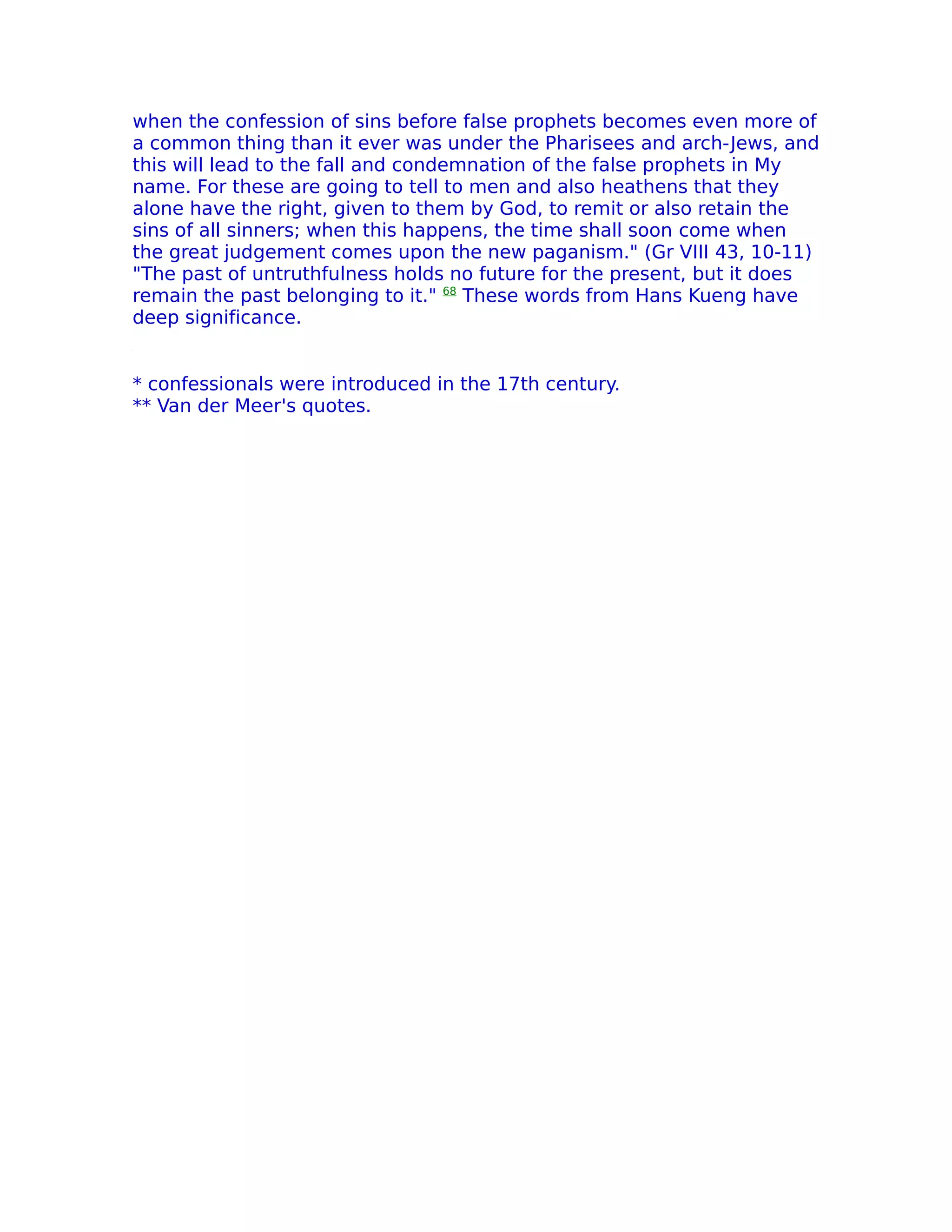 when the confession of sins before false prophets becomes even more of
a common thing than it ever was under the Pharisees and arch-Jews, and
this will lead to the fall and condemnation of the false prophets in My
name. For these are going to tell to men and also heathens that they
alone have the right, given to them by God, to remit or also retain the
sins of all sinners; when this happens, the time shall soon come when
the great judgement comes upon the new paganism." (Gr VIII 43, 10-11)
"The past of untruthfulness holds no future for the present, but it does
remain the past belonging to it." 68 These words from Hans Kueng have
deep significance.


* confessionals were introduced in the 17th century.
** Van der Meer's quotes.
 