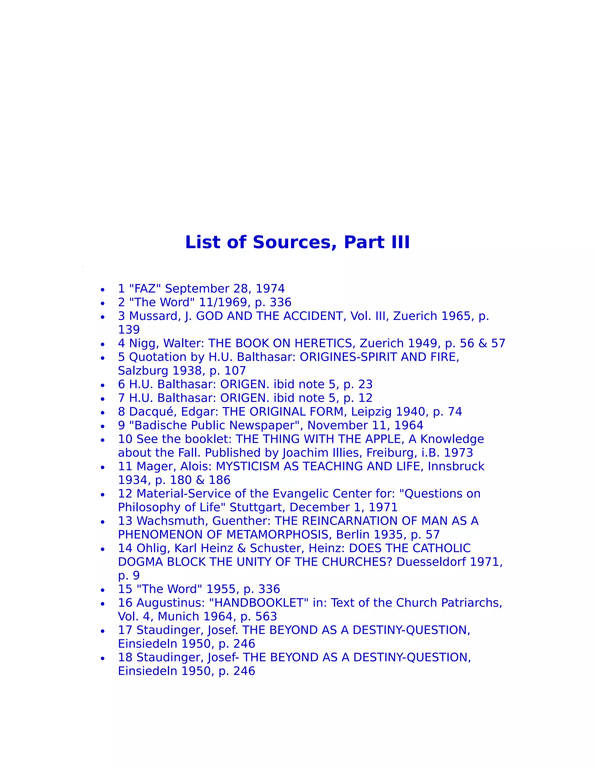 List of Sources, Part III

•   1 "FAZ" September 28, 1974
•   2 "The Word" 11/1969, p. 336
•   3 Mussard, J. GOD AND THE ACCIDENT, Vol. III, Zuerich 1965, p.
    139
•   4 Nigg, Walter: THE BOOK ON HERETICS, Zuerich 1949, p. 56 & 57
•   5 Quotation by H.U. Balthasar: ORIGINES-SPIRIT AND FIRE,
    Salzburg 1938, p. 107
•   6 H.U. Balthasar: ORIGEN. ibid note 5, p. 23
•   7 H.U. Balthasar: ORIGEN. ibid note 5, p. 12
•   8 Dacqué, Edgar: THE ORIGINAL FORM, Leipzig 1940, p. 74
•   9 "Badische Public Newspaper", November 11, 1964
•   10 See the booklet: THE THING WITH THE APPLE, A Knowledge
    about the Fall. Published by Joachim Illies, Freiburg, i.B. 1973
•   11 Mager, Alois: MYSTICISM AS TEACHING AND LIFE, Innsbruck
    1934, p. 180 & 186
•   12 Material-Service of the Evangelic Center for: "Questions on
    Philosophy of Life" Stuttgart, December 1, 1971
•   13 Wachsmuth, Guenther: THE REINCARNATION OF MAN AS A
    PHENOMENON OF METAMORPHOSIS, Berlin 1935, p. 57
•   14 Ohlig, Karl Heinz & Schuster, Heinz: DOES THE CATHOLIC
    DOGMA BLOCK THE UNITY OF THE CHURCHES? Duesseldorf 1971,
    p. 9
•   15 "The Word" 1955, p. 336
•   16 Augustinus: "HANDBOOKLET" in: Text of the Church Patriarchs,
    Vol. 4, Munich 1964, p. 563
•   17 Staudinger, Josef. THE BEYOND AS A DESTINY-QUESTION,
    Einsiedeln 1950, p. 246
•   18 Staudinger, Josef- THE BEYOND AS A DESTINY-QUESTION,
    Einsiedeln 1950, p. 246
 