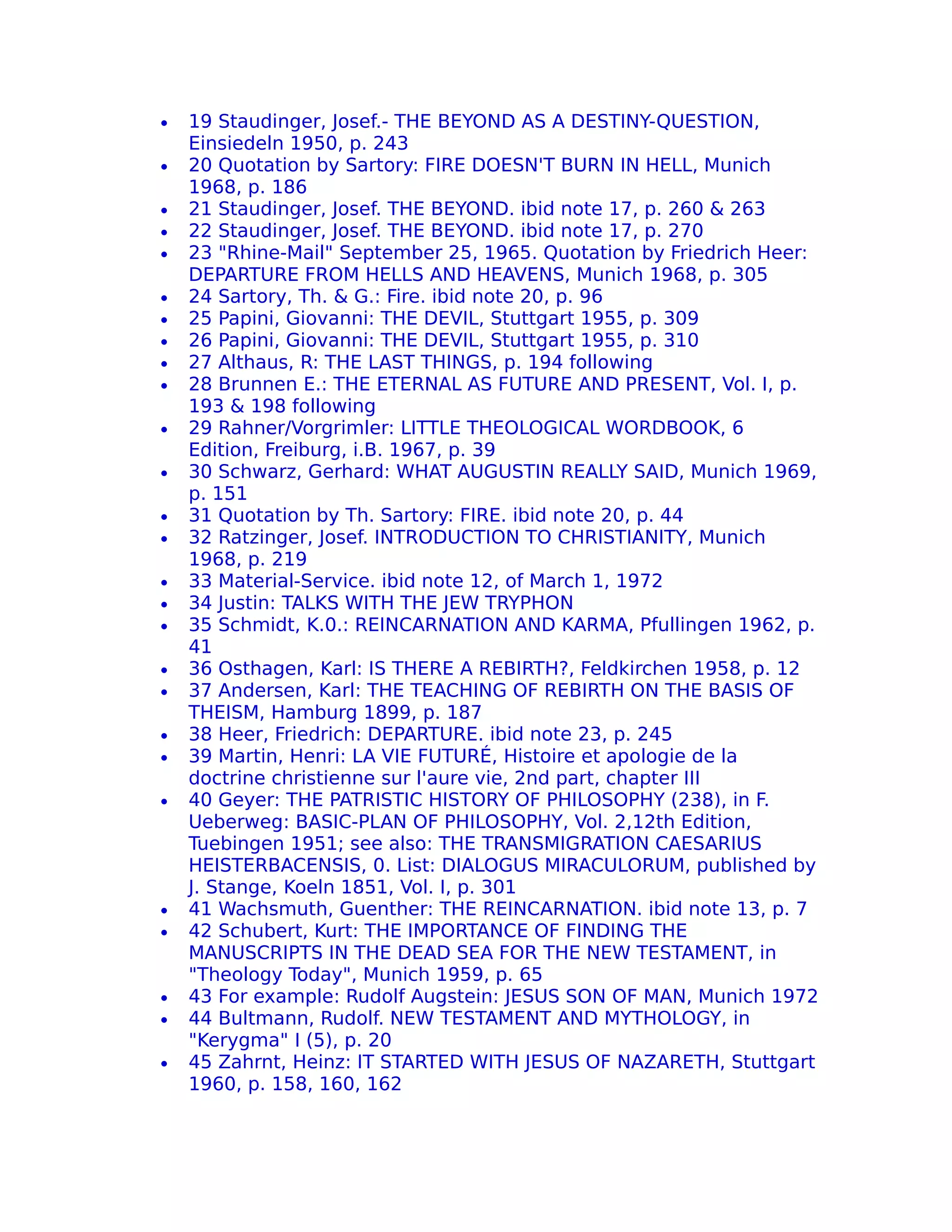 •   19 Staudinger, Josef.- THE BEYOND AS A DESTINY-QUESTION,
    Einsiedeln 1950, p. 243
•   20 Quotation by Sartory: FIRE DOESN'T BURN IN HELL, Munich
    1968, p. 186
•   21 Staudinger, Josef. THE BEYOND. ibid note 17, p. 260 & 263
•   22 Staudinger, Josef. THE BEYOND. ibid note 17, p. 270
•   23 "Rhine-Mail" September 25, 1965. Quotation by Friedrich Heer:
    DEPARTURE FROM HELLS AND HEAVENS, Munich 1968, p. 305
•   24 Sartory, Th. & G.: Fire. ibid note 20, p. 96
•   25 Papini, Giovanni: THE DEVIL, Stuttgart 1955, p. 309
•   26 Papini, Giovanni: THE DEVIL, Stuttgart 1955, p. 310
•   27 Althaus, R: THE LAST THINGS, p. 194 following
•   28 Brunnen E.: THE ETERNAL AS FUTURE AND PRESENT, Vol. I, p.
    193 & 198 following
•   29 Rahner/Vorgrimler: LITTLE THEOLOGICAL WORDBOOK, 6
    Edition, Freiburg, i.B. 1967, p. 39
•   30 Schwarz, Gerhard: WHAT AUGUSTIN REALLY SAID, Munich 1969,
    p. 151
•   31 Quotation by Th. Sartory: FIRE. ibid note 20, p. 44
•   32 Ratzinger, Josef. INTRODUCTION TO CHRISTIANITY, Munich
    1968, p. 219
•   33 Material-Service. ibid note 12, of March 1, 1972
•   34 Justin: TALKS WITH THE JEW TRYPHON
•   35 Schmidt, K.0.: REINCARNATION AND KARMA, Pfullingen 1962, p.
    41
•   36 Osthagen, Karl: IS THERE A REBIRTH?, Feldkirchen 1958, p. 12
•   37 Andersen, Karl: THE TEACHING OF REBIRTH ON THE BASIS OF
    THEISM, Hamburg 1899, p. 187
•   38 Heer, Friedrich: DEPARTURE. ibid note 23, p. 245
•   39 Martin, Henri: LA VIE FUTURÉ, Histoire et apologie de la
    doctrine christienne sur l'aure vie, 2nd part, chapter III
•   40 Geyer: THE PATRISTIC HISTORY OF PHILOSOPHY (238), in F.
    Ueberweg: BASIC-PLAN OF PHILOSOPHY, Vol. 2,12th Edition,
    Tuebingen 1951; see also: THE TRANSMIGRATION CAESARIUS
    HEISTERBACENSIS, 0. List: DIALOGUS MIRACULORUM, published by
    J. Stange, Koeln 1851, Vol. I, p. 301
•   41 Wachsmuth, Guenther: THE REINCARNATION. ibid note 13, p. 7
•   42 Schubert, Kurt: THE IMPORTANCE OF FINDING THE
    MANUSCRIPTS IN THE DEAD SEA FOR THE NEW TESTAMENT, in
    "Theology Today", Munich 1959, p. 65
•   43 For example: Rudolf Augstein: JESUS SON OF MAN, Munich 1972
•   44 Bultmann, Rudolf. NEW TESTAMENT AND MYTHOLOGY, in
    "Kerygma" I (5), p. 20
•   45 Zahrnt, Heinz: IT STARTED WITH JESUS OF NAZARETH, Stuttgart
    1960, p. 158, 160, 162
 