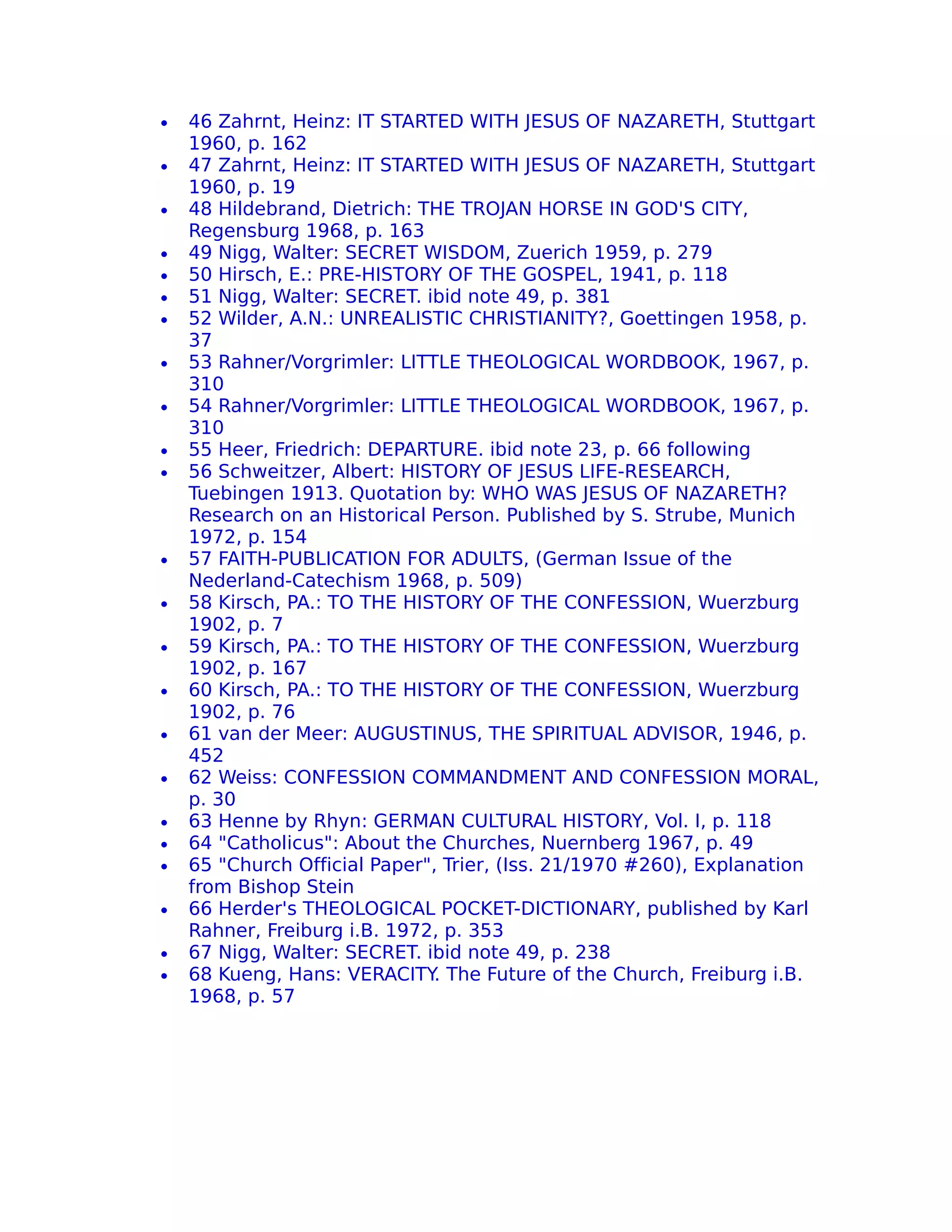 •   46 Zahrnt, Heinz: IT STARTED WITH JESUS OF NAZARETH, Stuttgart
    1960, p. 162
•   47 Zahrnt, Heinz: IT STARTED WITH JESUS OF NAZARETH, Stuttgart
    1960, p. 19
•   48 Hildebrand, Dietrich: THE TROJAN HORSE IN GOD'S CITY,
    Regensburg 1968, p. 163
•   49 Nigg, Walter: SECRET WISDOM, Zuerich 1959, p. 279
•   50 Hirsch, E.: PRE-HISTORY OF THE GOSPEL, 1941, p. 118
•   51 Nigg, Walter: SECRET. ibid note 49, p. 381
•   52 Wilder, A.N.: UNREALISTIC CHRISTIANITY?, Goettingen 1958, p.
    37
•   53 Rahner/Vorgrimler: LITTLE THEOLOGICAL WORDBOOK, 1967, p.
    310
•   54 Rahner/Vorgrimler: LITTLE THEOLOGICAL WORDBOOK, 1967, p.
    310
•   55 Heer, Friedrich: DEPARTURE. ibid note 23, p. 66 following
•   56 Schweitzer, Albert: HISTORY OF JESUS LIFE-RESEARCH,
    Tuebingen 1913. Quotation by: WHO WAS JESUS OF NAZARETH?
    Research on an Historical Person. Published by S. Strube, Munich
    1972, p. 154
•   57 FAITH-PUBLICATION FOR ADULTS, (German Issue of the
    Nederland-Catechism 1968, p. 509)
•   58 Kirsch, PA.: TO THE HISTORY OF THE CONFESSION, Wuerzburg
    1902, p. 7
•   59 Kirsch, PA.: TO THE HISTORY OF THE CONFESSION, Wuerzburg
    1902, p. 167
•   60 Kirsch, PA.: TO THE HISTORY OF THE CONFESSION, Wuerzburg
    1902, p. 76
•   61 van der Meer: AUGUSTINUS, THE SPIRITUAL ADVISOR, 1946, p.
    452
•   62 Weiss: CONFESSION COMMANDMENT AND CONFESSION MORAL,
    p. 30
•   63 Henne by Rhyn: GERMAN CULTURAL HISTORY, Vol. I, p. 118
•   64 "Catholicus": About the Churches, Nuernberg 1967, p. 49
•   65 "Church Official Paper", Trier, (Iss. 21/1970 #260), Explanation
    from Bishop Stein
•   66 Herder's THEOLOGICAL POCKET-DICTIONARY, published by Karl
    Rahner, Freiburg i.B. 1972, p. 353
•   67 Nigg, Walter: SECRET. ibid note 49, p. 238
•   68 Kueng, Hans: VERACITY The Future of the Church, Freiburg i.B.
                               .
    1968, p. 57
 