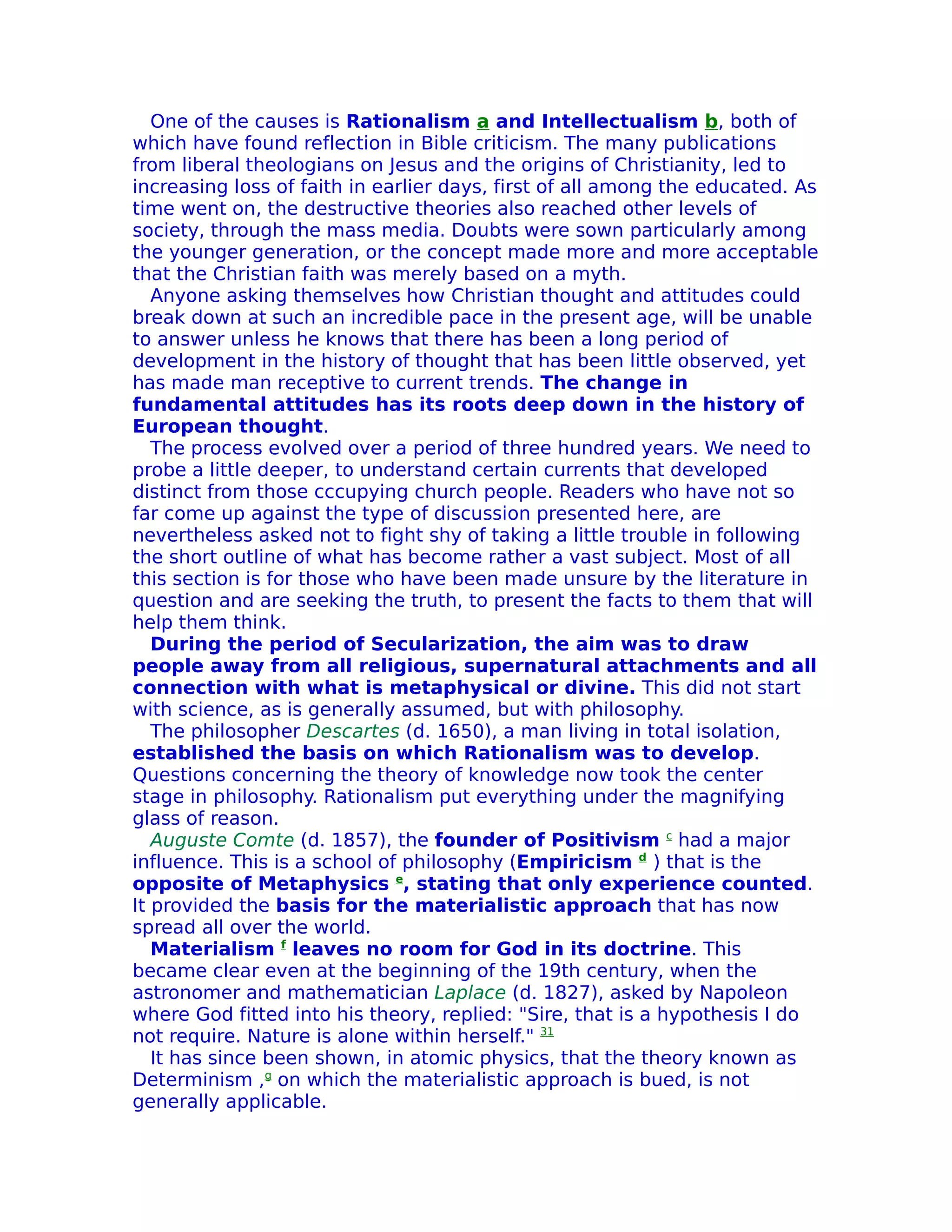 One of the causes is Rationalism a and Intellectualism b, both of
which have found reflection in Bible criticism. The many publications
from liberal theologians on Jesus and the origins of Christianity, led to
increasing loss of faith in earlier days, first of all among the educated. As
time went on, the destructive theories also reached other levels of
society, through the mass media. Doubts were sown particularly among
the younger generation, or the concept made more and more acceptable
that the Christian faith was merely based on a myth.
   Anyone asking themselves how Christian thought and attitudes could
break down at such an incredible pace in the present age, will be unable
to answer unless he knows that there has been a long period of
development in the history of thought that has been little observed, yet
has made man receptive to current trends. The change in
fundamental attitudes has its roots deep down in the history of
European thought.
   The process evolved over a period of three hundred years. We need to
probe a little deeper, to understand certain currents that developed
distinct from those cccupying church people. Readers who have not so
far come up against the type of discussion presented here, are
nevertheless asked not to fight shy of taking a little trouble in following
the short outline of what has become rather a vast subject. Most of all
this section is for those who have been made unsure by the literature in
question and are seeking the truth, to present the facts to them that will
help them think.
   During the period of Secularization, the aim was to draw
people away from all religious, supernatural attachments and all
connection with what is metaphysical or divine. This did not start
with science, as is generally assumed, but with philosophy.
   The philosopher Descartes (d. 1650), a man living in total isolation,
established the basis on which Rationalism was to develop.
Questions concerning the theory of knowledge now took the center
stage in philosophy. Rationalism put everything under the magnifying
glass of reason.
   Auguste Comte (d. 1857), the founder of Positivism c had a major
influence. This is a school of philosophy (Empiricism d ) that is the
opposite of Metaphysics e, stating that only experience counted.
It provided the basis for the materialistic approach that has now
spread all over the world.
   Materialism f leaves no room for God in its doctrine. This
became clear even at the beginning of the 19th century, when the
astronomer and mathematician Laplace (d. 1827), asked by Napoleon
where God fitted into his theory, replied: "Sire, that is a hypothesis I do
not require. Nature is alone within herself." 31
   It has since been shown, in atomic physics, that the theory known as
Determinism ,g on which the materialistic approach is bued, is not
generally applicable.
 