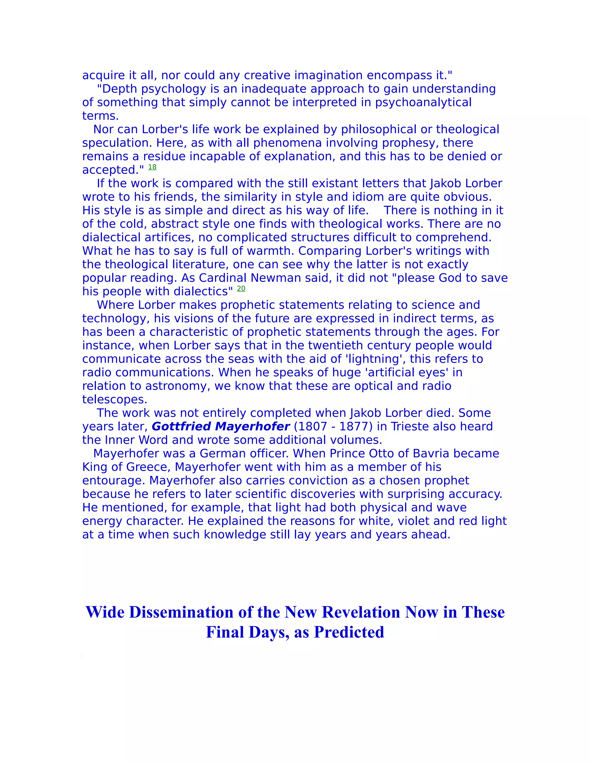 acquire it all, nor could any creative imagination encompass it."
   "Depth psychology is an inadequate approach to gain understanding
of something that simply cannot be interpreted in psychoanalytical
terms.
  Nor can Lorber's life work be explained by philosophical or theological
speculation. Here, as with all phenomena involving prophesy, there
remains a residue incapable of explanation, and this has to be denied or
accepted." 18
   If the work is compared with the still existant letters that Jakob Lorber
wrote to his friends, the similarity in style and idiom are quite obvious.
His style is as simple and direct as his way of life. There is nothing in it
of the cold, abstract style one finds with theological works. There are no
dialectical artifices, no complicated structures difficult to comprehend.
What he has to say is full of warmth. Comparing Lorber's writings with
the theological literature, one can see why the latter is not exactly
popular reading. As Cardinal Newman said, it did not "please God to save
his people with dialectics" 20
   Where Lorber makes prophetic statements relating to science and
technology, his visions of the future are expressed in indirect terms, as
has been a characteristic of prophetic statements through the ages. For
instance, when Lorber says that in the twentieth century people would
communicate across the seas with the aid of 'lightning', this refers to
radio communications. When he speaks of huge 'artificial eyes' in
relation to astronomy, we know that these are optical and radio
telescopes.
   The work was not entirely completed when Jakob Lorber died. Some
years later, Gottfried Mayerhofer (1807 - 1877) in Trieste also heard
the Inner Word and wrote some additional volumes.
  Mayerhofer was a German officer. When Prince Otto of Bavria became
King of Greece, Mayerhofer went with him as a member of his
entourage. Mayerhofer also carries conviction as a chosen prophet
because he refers to later scientific discoveries with surprising accuracy.
He mentioned, for example, that light had both physical and wave
energy character. He explained the reasons for white, violet and red light
at a time when such knowledge still lay years and years ahead.




Wide Dissemination of the New Revelation Now in These
              Final Days, as Predicted
 