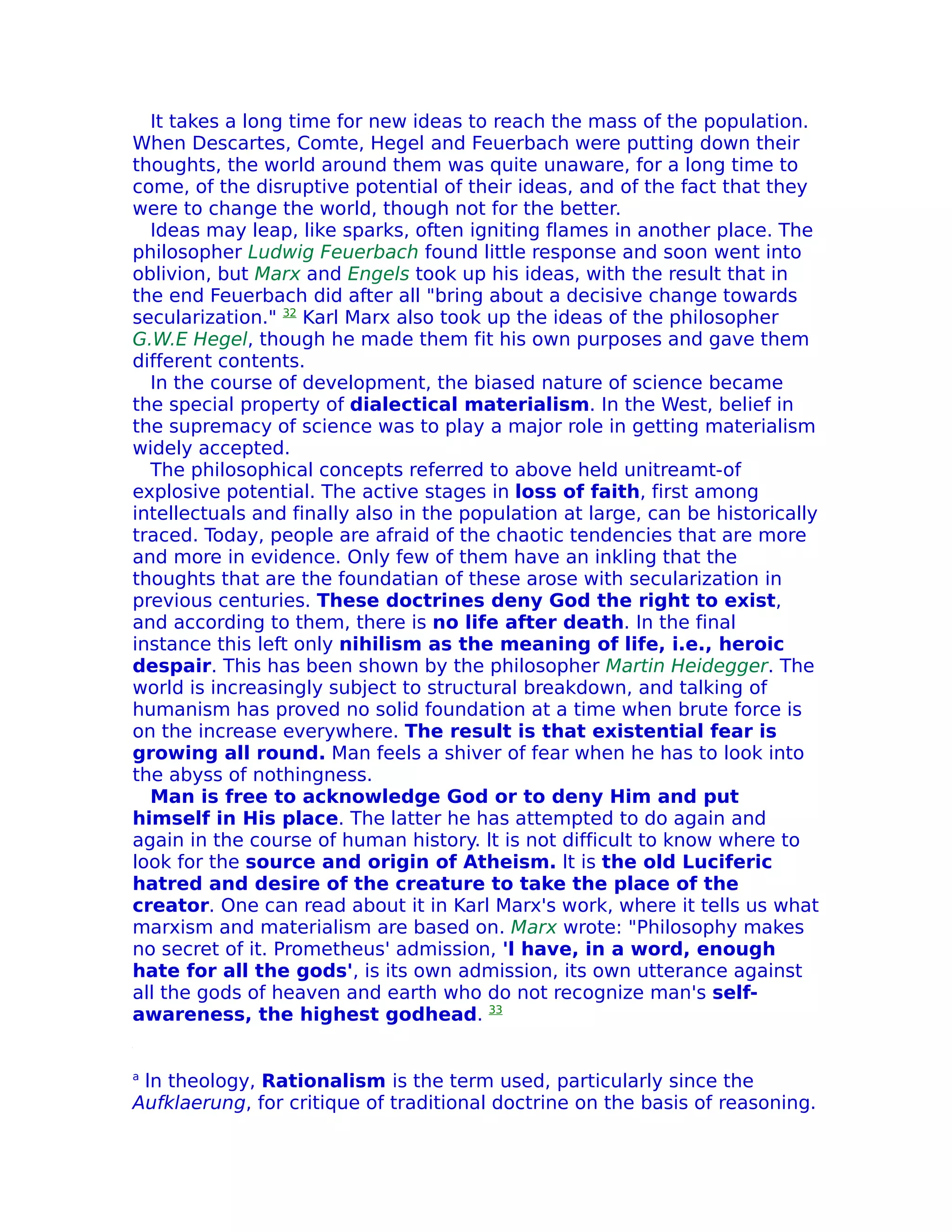 It takes a long time for new ideas to reach the mass of the population.
When Descartes, Comte, Hegel and Feuerbach were putting down their
thoughts, the world around them was quite unaware, for a long time to
come, of the disruptive potential of their ideas, and of the fact that they
were to change the world, though not for the better.
  Ideas may leap, like sparks, often igniting flames in another place. The
philosopher Ludwig Feuerbach found little response and soon went into
oblivion, but Marx and Engels took up his ideas, with the result that in
the end Feuerbach did after all "bring about a decisive change towards
secularization." 32 Karl Marx also took up the ideas of the philosopher
G.W.E Hegel, though he made them fit his own purposes and gave them
different contents.
  In the course of development, the biased nature of science became
the special property of dialectical materialism. In the West, belief in
the supremacy of science was to play a major role in getting materialism
widely accepted.
  The philosophical concepts referred to above held unitreamt-of
explosive potential. The active stages in loss of faith, first among
intellectuals and finally also in the population at large, can be historically
traced. Today, people are afraid of the chaotic tendencies that are more
and more in evidence. Only few of them have an inkling that the
thoughts that are the foundatian of these arose with secularization in
previous centuries. These doctrines deny God the right to exist,
and according to them, there is no life after death. In the final
instance this left only nihilism as the meaning of life, i.e., heroic
despair. This has been shown by the philosopher Martin Heidegger. The
world is increasingly subject to structural breakdown, and talking of
humanism has proved no solid foundation at a time when brute force is
on the increase everywhere. The result is that existential fear is
growing all round. Man feels a shiver of fear when he has to look into
the abyss of nothingness.
  Man is free to acknowledge God or to deny Him and put
himself in His place. The latter he has attempted to do again and
again in the course of human history. lt is not difficult to know where to
look for the source and origin of Atheism. lt is the old Luciferic
hatred and desire of the creature to take the place of the
creator. One can read about it in Karl Marx's work, where it tells us what
marxism and materialism are based on. Marx wrote: "Philosophy makes
no secret of it. Prometheus' admission, 'l have, in a word, enough
hate for all the gods', is its own admission, its own utterance against
all the gods of heaven and earth who do not recognize man's self-
awareness, the highest godhead. 33


a
 ln theology, Rationalism is the term used, particularly since the
Aufklaerung, for critique of traditional doctrine on the basis of reasoning.
 