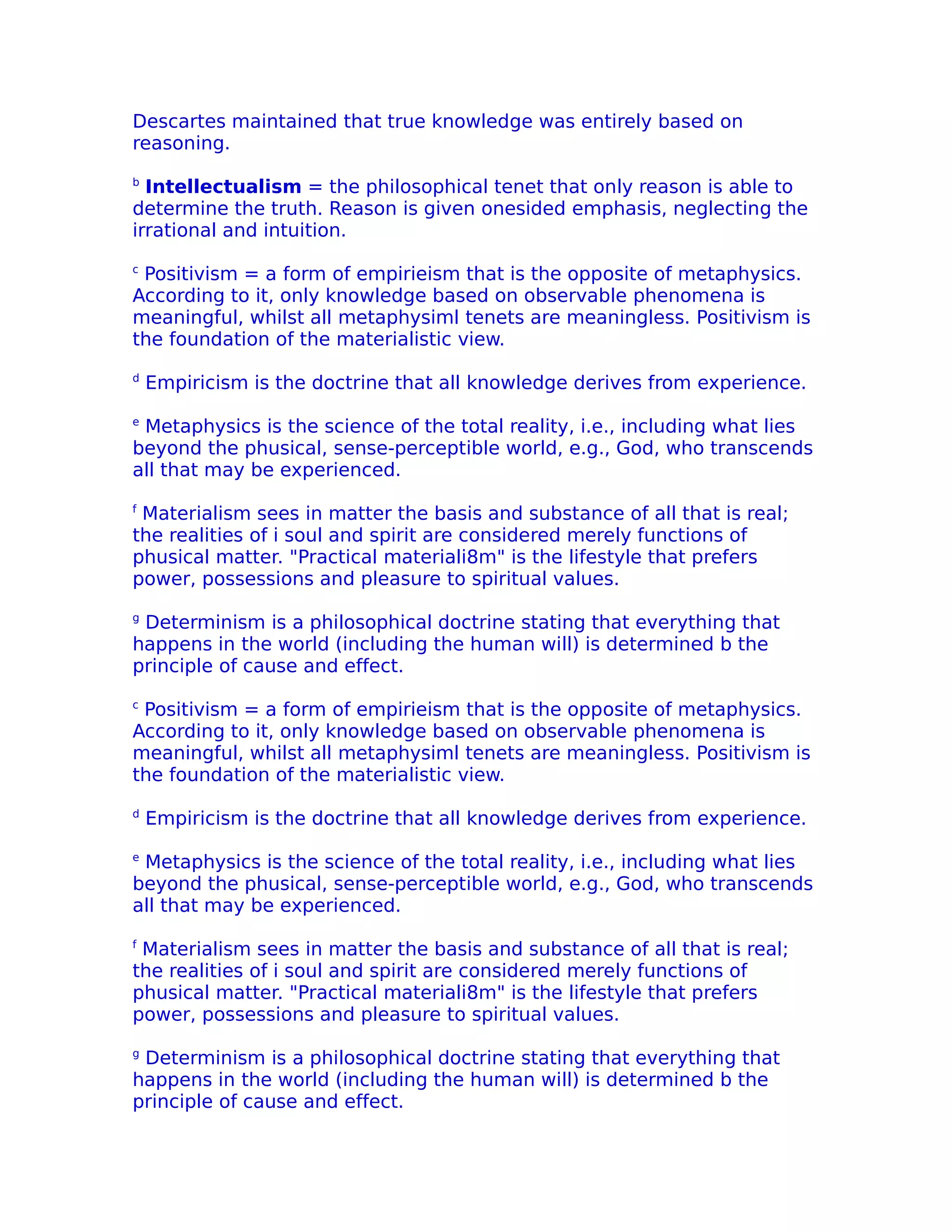 Descartes maintained that true knowledge was entirely based on
reasoning.
b
  Intellectualism = the philosophical tenet that only reason is able to
determine the truth. Reason is given onesided emphasis, neglecting the
irrational and intuition.
c
 Positivism = a form of empirieism that is the opposite of metaphysics.
According to it, only knowledge based on observable phenomena is
meaningful, whilst all metaphysiml tenets are meaningless. Positivism is
the foundation of the materialistic view.
d
    Empiricism is the doctrine that all knowledge derives from experience.
e
 Metaphysics is the science of the total reality, i.e., including what lies
beyond the phusical, sense-perceptible world, e.g., God, who transcends
all that may be experienced.
f
 Materialism sees in matter the basis and substance of all that is real;
the realities of i soul and spirit are considered merely functions of
phusical matter. "Practical materiali8m" is the lifestyle that prefers
power, possessions and pleasure to spiritual values.
g
 Determinism is a philosophical doctrine stating that everything that
happens in the world (including the human will) is determined b the
principle of cause and effect.
c
 Positivism = a form of empirieism that is the opposite of metaphysics.
According to it, only knowledge based on observable phenomena is
meaningful, whilst all metaphysiml tenets are meaningless. Positivism is
the foundation of the materialistic view.
d
    Empiricism is the doctrine that all knowledge derives from experience.
e
 Metaphysics is the science of the total reality, i.e., including what lies
beyond the phusical, sense-perceptible world, e.g., God, who transcends
all that may be experienced.
f
 Materialism sees in matter the basis and substance of all that is real;
the realities of i soul and spirit are considered merely functions of
phusical matter. "Practical materiali8m" is the lifestyle that prefers
power, possessions and pleasure to spiritual values.
g
 Determinism is a philosophical doctrine stating that everything that
happens in the world (including the human will) is determined b the
principle of cause and effect.
 