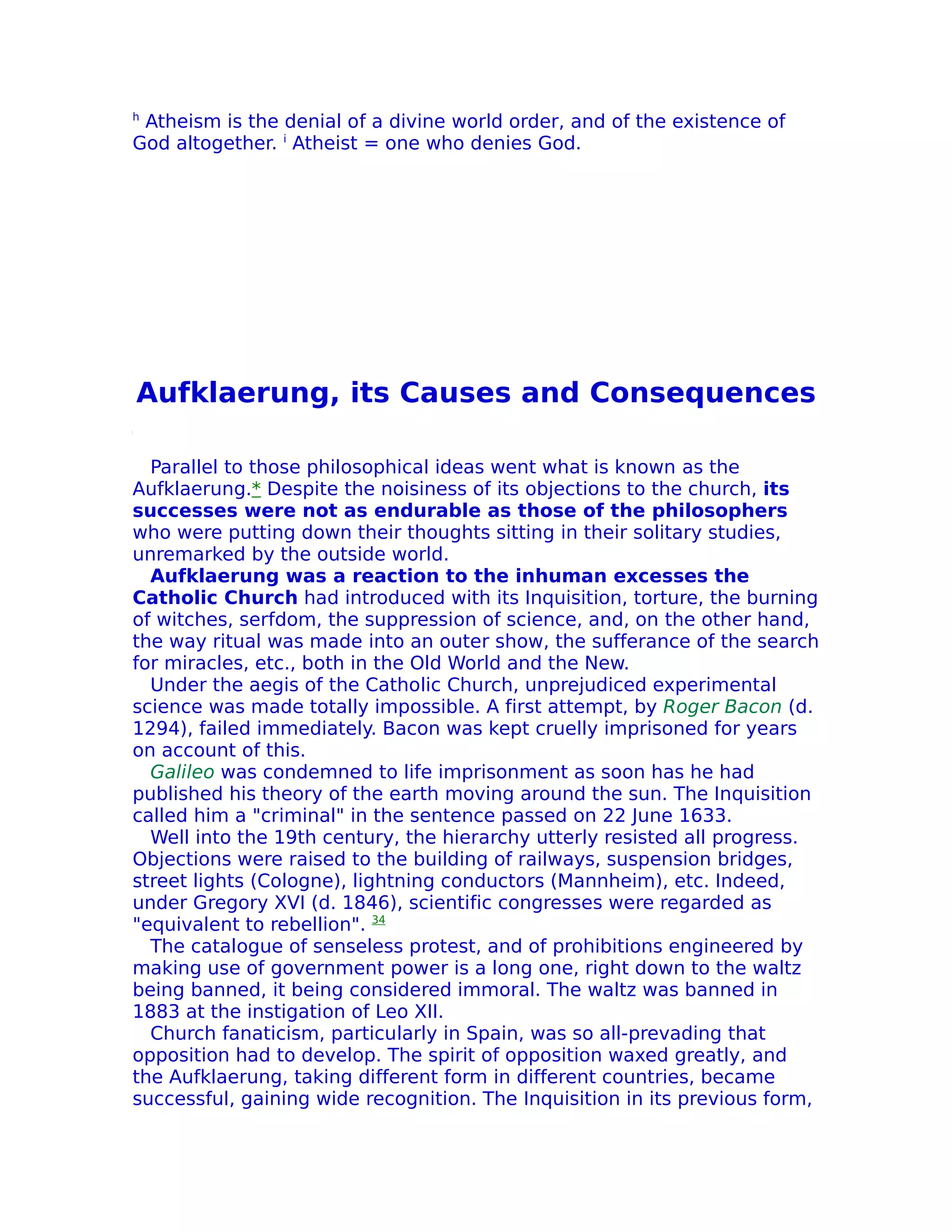 h
 Atheism is the denial of a divine world order, and of the existence of
God altogether. i Atheist = one who denies God.




Aufklaerung, its Causes and Consequences

  Parallel to those philosophical ideas went what is known as the
Aufklaerung.* Despite the noisiness of its objections to the church, its
successes were not as endurable as those of the philosophers
who were putting down their thoughts sitting in their solitary studies,
unremarked by the outside world.
  Aufklaerung was a reaction to the inhuman excesses the
Catholic Church had introduced with its Inquisition, torture, the burning
of witches, serfdom, the suppression of science, and, on the other hand,
the way ritual was made into an outer show, the sufferance of the search
for miracles, etc., both in the Old World and the New.
  Under the aegis of the Catholic Church, unprejudiced experimental
science was made totally impossible. A first attempt, by Roger Bacon (d.
1294), failed immediately. Bacon was kept cruelly imprisoned for years
on account of this.
  Galileo was condemned to life imprisonment as soon has he had
published his theory of the earth moving around the sun. The Inquisition
called him a "criminal" in the sentence passed on 22 June 1633.
  Well into the 19th century, the hierarchy utterly resisted all progress.
Objections were raised to the building of railways, suspension bridges,
street lights (Cologne), lightning conductors (Mannheim), etc. Indeed,
under Gregory XVI (d. 1846), scientific congresses were regarded as
"equivalent to rebellion". 34
  The catalogue of senseless protest, and of prohibitions engineered by
making use of government power is a long one, right down to the waltz
being banned, it being considered immoral. The waltz was banned in
1883 at the instigation of Leo XII.
  Church fanaticism, particularly in Spain, was so all-prevading that
opposition had to develop. The spirit of opposition waxed greatly, and
the Aufklaerung, taking different form in different countries, became
successful, gaining wide recognition. The Inquisition in its previous form,
 