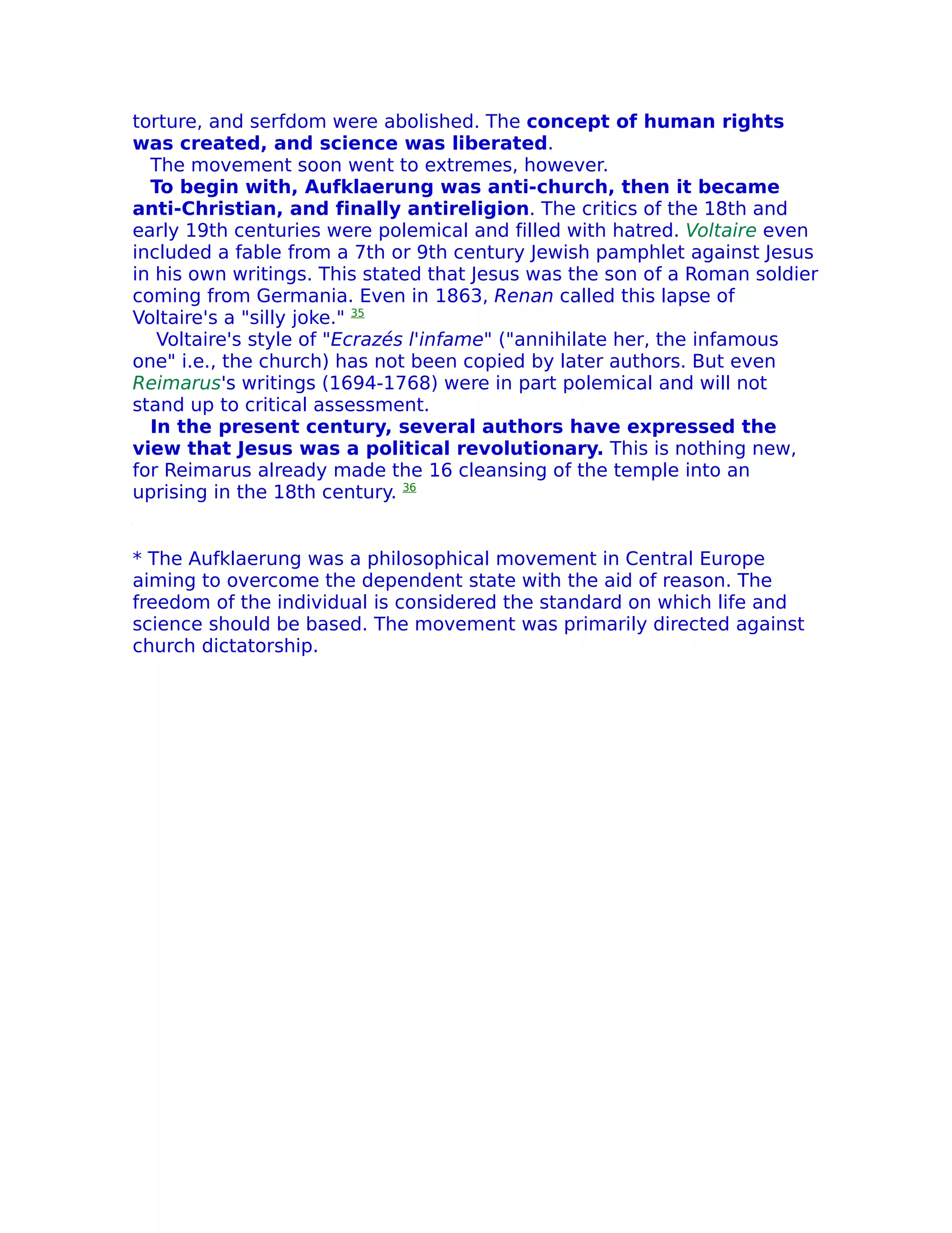 torture, and serfdom were abolished. The concept of human rights
was created, and science was liberated.
  The movement soon went to extremes, however.
  To begin with, Aufklaerung was anti-church, then it became
anti-Christian, and finally antireligion. The critics of the 18th and
early 19th centuries were polemical and filled with hatred. Voltaire even
included a fable from a 7th or 9th century Jewish pamphlet against Jesus
in his own writings. This stated that Jesus was the son of a Roman soldier
coming from Germania. Even in 1863, Renan called this lapse of
Voltaire's a "silly joke." 35
   Voltaire's style of "Ecrazés l'infame" ("annihilate her, the infamous
one" i.e., the church) has not been copied by later authors. But even
Reimarus's writings (1694-1768) were in part polemical and will not
stand up to critical assessment.
  In the present century, several authors have expressed the
view that Jesus was a political revolutionary. This is nothing new,
for Reimarus already made the 16 cleansing of the temple into an
uprising in the 18th century. 36


* The Aufklaerung was a philosophical movement in Central Europe
aiming to overcome the dependent state with the aid of reason. The
freedom of the individual is considered the standard on which life and
science should be based. The movement was primarily directed against
church dictatorship.
 