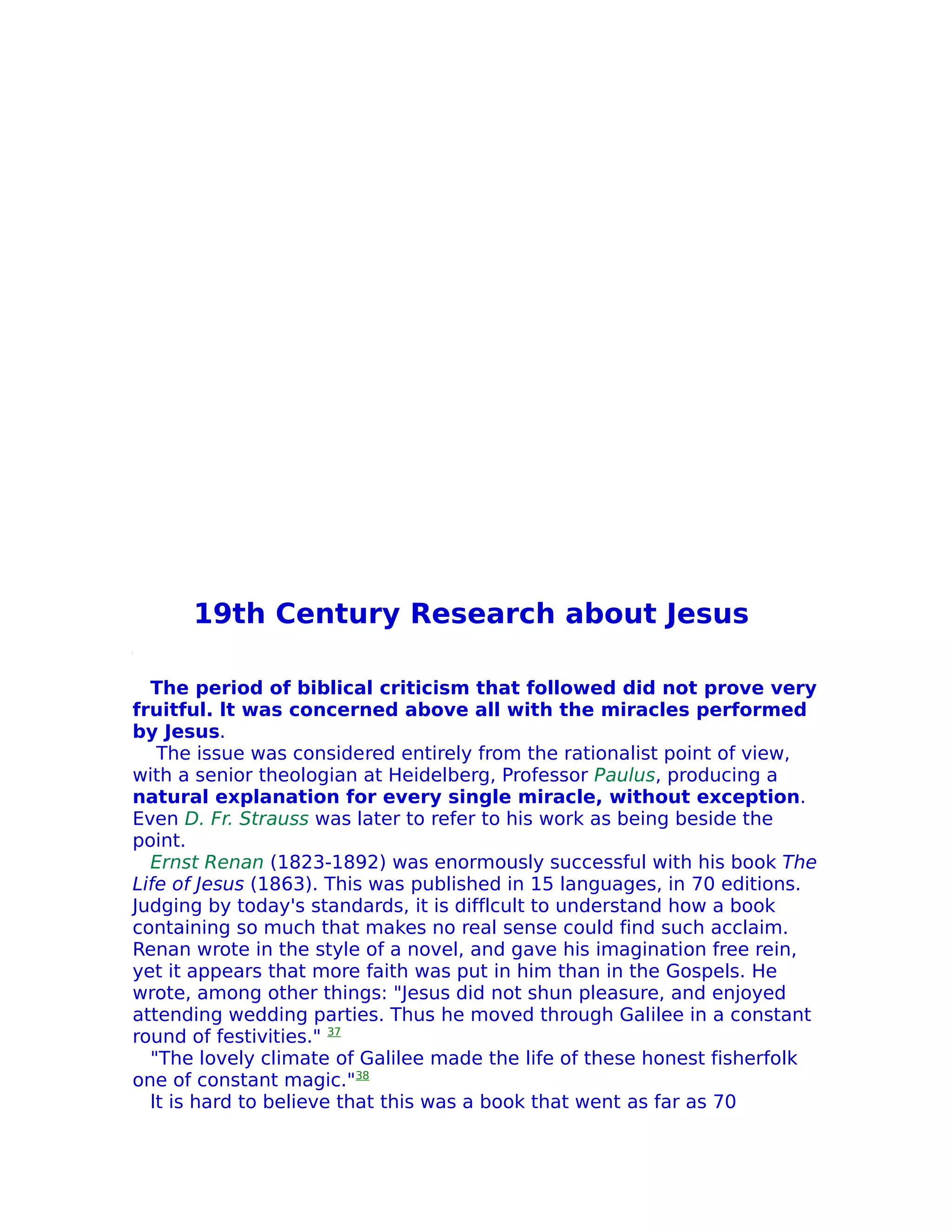 19th Century Research about Jesus

  The period of biblical criticism that followed did not prove very
fruitful. lt was concerned above all with the miracles performed
by Jesus.
   The issue was considered entirely from the rationalist point of view,
with a senior theologian at Heidelberg, Professor Paulus, producing a
natural explanation for every single miracle, without exception.
Even D. Fr. Strauss was later to refer to his work as being beside the
point.
  Ernst Renan (1823-1892) was enormously successful with his book The
Life of Jesus (1863). This was published in 15 languages, in 70 editions.
Judging by today's standards, it is difflcult to understand how a book
containing so much that makes no real sense could find such acclaim.
Renan wrote in the style of a novel, and gave his imagination free rein,
yet it appears that more faith was put in him than in the Gospels. He
wrote, among other things: "Jesus did not shun pleasure, and enjoyed
attending wedding parties. Thus he moved through Galilee in a constant
round of festivities." 37
  "The lovely climate of Galilee made the life of these honest fisherfolk
one of constant magic."38
  lt is hard to believe that this was a book that went as far as 70
 