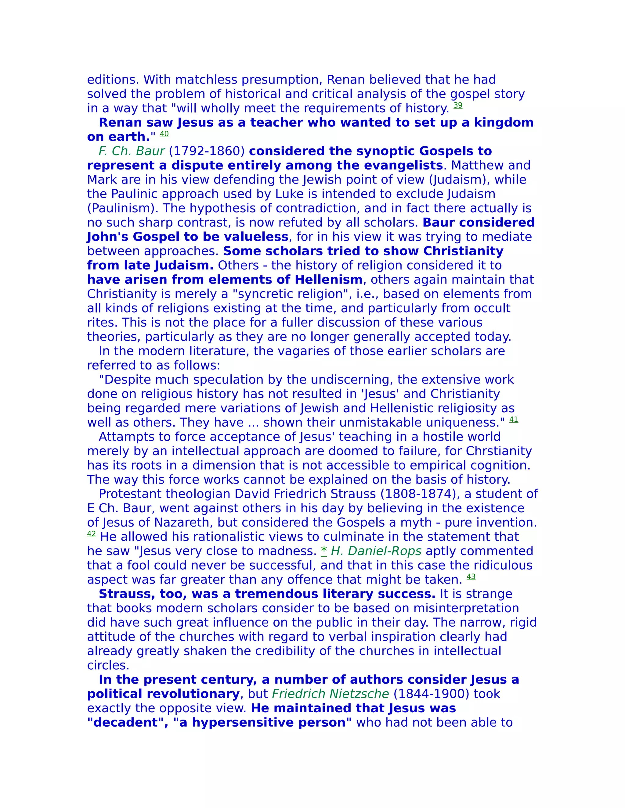 editions. With matchless presumption, Renan believed that he had
solved the problem of historical and critical analysis of the gospel story
in a way that "will wholly meet the requirements of history. 39
   Renan saw Jesus as a teacher who wanted to set up a kingdom
on earth." 40
   F. Ch. Baur (1792-1860) considered the synoptic Gospels to
represent a dispute entirely among the evangelists. Matthew and
Mark are in his view defending the Jewish point of view (Judaism), while
the Paulinic approach used by Luke is intended to exclude Judaism
(Paulinism). The hypothesis of contradiction, and in fact there actually is
no such sharp contrast, is now refuted by all scholars. Baur considered
John's Gospel to be valueless, for in his view it was trying to mediate
between approaches. Some scholars tried to show Christianity
from late Judaism. Others - the history of religion considered it to
have arisen from elements of Hellenism, others again maintain that
Christianity is merely a "syncretic religion", i.e., based on elements from
all kinds of religions existing at the time, and particularly from occult
rites. This is not the place for a fuller discussion of these various
theories, particularly as they are no longer generally accepted today.
   In the modern literature, the vagaries of those earlier scholars are
referred to as follows:
   "Despite much speculation by the undiscerning, the extensive work
done on religious history has not resulted in 'Jesus' and Christianity
being regarded mere variations of Jewish and Hellenistic religiosity as
well as others. They have ... shown their unmistakable uniqueness." 41
   Attampts to force acceptance of Jesus' teaching in a hostile world
merely by an intellectual approach are doomed to failure, for Chrstianity
has its roots in a dimension that is not accessible to empirical cognition.
The way this force works cannot be explained on the basis of history.
   Protestant theologian David Friedrich Strauss (1808-1874), a student of
E Ch. Baur, went against others in his day by believing in the existence
of Jesus of Nazareth, but considered the Gospels a myth - pure invention.
42
   He allowed his rationalistic views to culminate in the statement that
he saw "Jesus very close to madness. * H. Daniel-Rops aptly commented
that a fool could never be successful, and that in this case the ridiculous
aspect was far greater than any offence that might be taken. 43
   Strauss, too, was a tremendous literary success. It is strange
that books modern scholars consider to be based on misinterpretation
did have such great influence on the public in their day. The narrow, rigid
attitude of the churches with regard to verbal inspiration clearly had
already greatly shaken the credibility of the churches in intellectual
circles.
   In the present century, a number of authors consider Jesus a
political revolutionary, but Friedrich Nietzsche (1844-1900) took
exactly the opposite view. He maintained that Jesus was
"decadent", "a hypersensitive person" who had not been able to
 