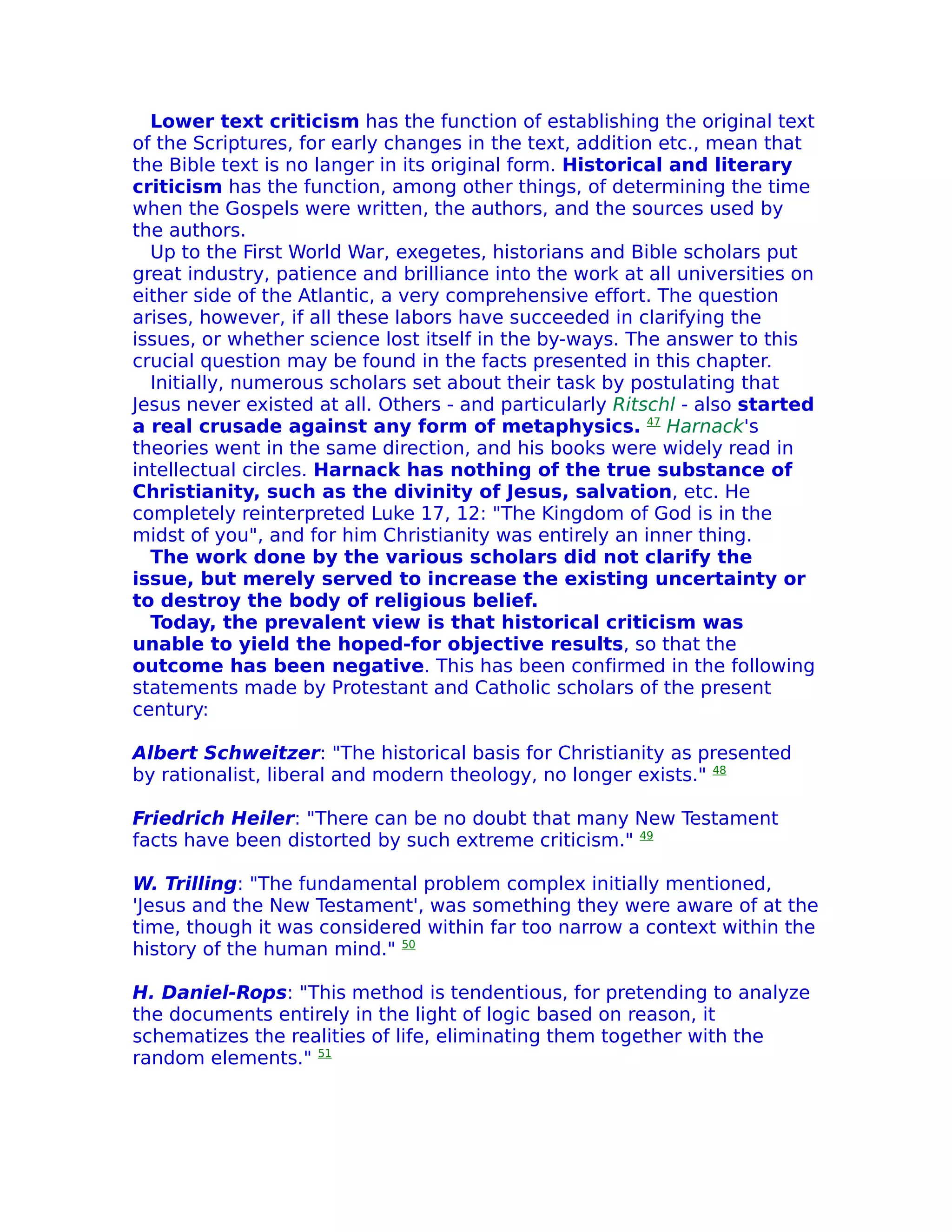 Lower text criticism has the function of establishing the original text
of the Scriptures, for early changes in the text, addition etc., mean that
the Bible text is no langer in its original form. Historical and literary
criticism has the function, among other things, of determining the time
when the Gospels were written, the authors, and the sources used by
the authors.
  Up to the First World War, exegetes, historians and Bible scholars put
great industry, patience and brilliance into the work at all universities on
either side of the Atlantic, a very comprehensive effort. The question
arises, however, if all these labors have succeeded in clarifying the
issues, or whether science lost itself in the by-ways. The answer to this
crucial question may be found in the facts presented in this chapter.
  Initially, numerous scholars set about their task by postulating that
Jesus never existed at all. Others - and particularly Ritschl - also started
a real crusade against any form of metaphysics. 47 Harnack's
theories went in the same direction, and his books were widely read in
intellectual circles. Harnack has nothing of the true substance of
Christianity, such as the divinity of Jesus, salvation, etc. He
completely reinterpreted Luke 17, 12: "The Kingdom of God is in the
midst of you", and for him Christianity was entirely an inner thing.
  The work done by the various scholars did not clarify the
issue, but merely served to increase the existing uncertainty or
to destroy the body of religious belief.
  Today, the prevalent view is that historical criticism was
unable to yield the hoped-for objective results, so that the
outcome has been negative. This has been confirmed in the following
statements made by Protestant and Catholic scholars of the present
century:

Albert Schweitzer: "The historical basis for Christianity as presented
by rationalist, liberal and modern theology, no longer exists." 48

Friedrich Heiler: "There can be no doubt that many New Testament
facts have been distorted by such extreme criticism." 49

W. Trilling: "The fundamental problem complex initially mentioned,
'Jesus and the New Testament', was something they were aware of at the
time, though it was considered within far too narrow a context within the
history of the human mind." 50

H. Daniel-Rops: "This method is tendentious, for pretending to analyze
the documents entirely in the light of logic based on reason, it
schematizes the realities of life, eliminating them together with the
random elements." 51
 