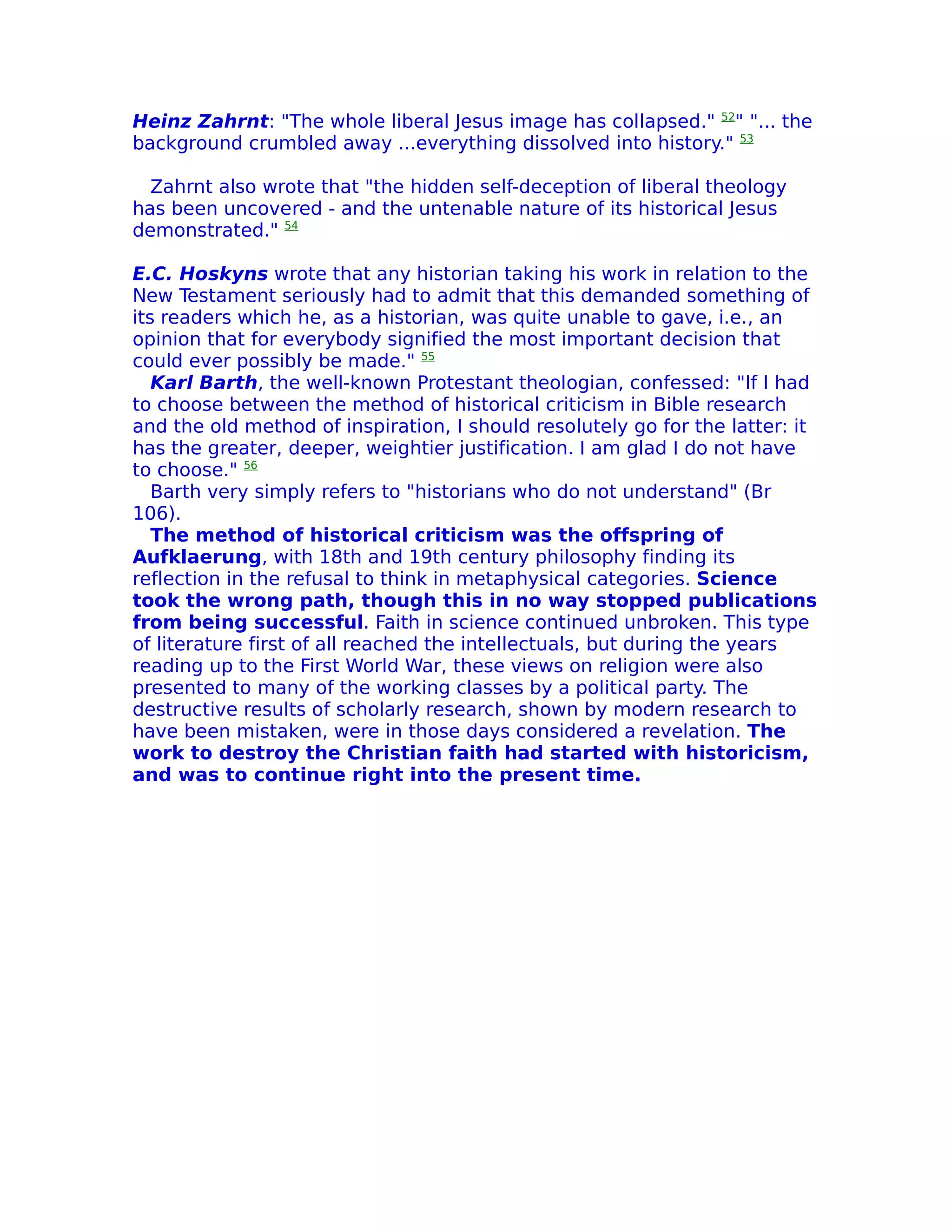Heinz Zahrnt: "The whole liberal Jesus image has collapsed." 52" "... the
background crumbled away ...everything dissolved into history." 53

  Zahrnt also wrote that "the hidden self-deception of liberal theology
has been uncovered - and the untenable nature of its historical Jesus
demonstrated." 54

E.C. Hoskyns wrote that any historian taking his work in relation to the
New Testament seriously had to admit that this demanded something of
its readers which he, as a historian, was quite unable to gave, i.e., an
opinion that for everybody signified the most important decision that
could ever possibly be made." 55
   Karl Barth, the well-known Protestant theologian, confessed: "If I had
to choose between the method of historical criticism in Bible research
and the old method of inspiration, I should resolutely go for the latter: it
has the greater, deeper, weightier justification. I am glad I do not have
to choose." 56
   Barth very simply refers to "historians who do not understand" (Br
106).
   The method of historical criticism was the offspring of
Aufklaerung, with 18th and 19th century philosophy finding its
reflection in the refusal to think in metaphysical categories. Science
took the wrong path, though this in no way stopped publications
from being successful. Faith in science continued unbroken. This type
of literature first of all reached the intellectuals, but during the years
reading up to the First World War, these views on religion were also
presented to many of the working classes by a political party. The
destructive results of scholarly research, shown by modern research to
have been mistaken, were in those days considered a revelation. The
work to destroy the Christian faith had started with historicism,
and was to continue right into the present time.
 