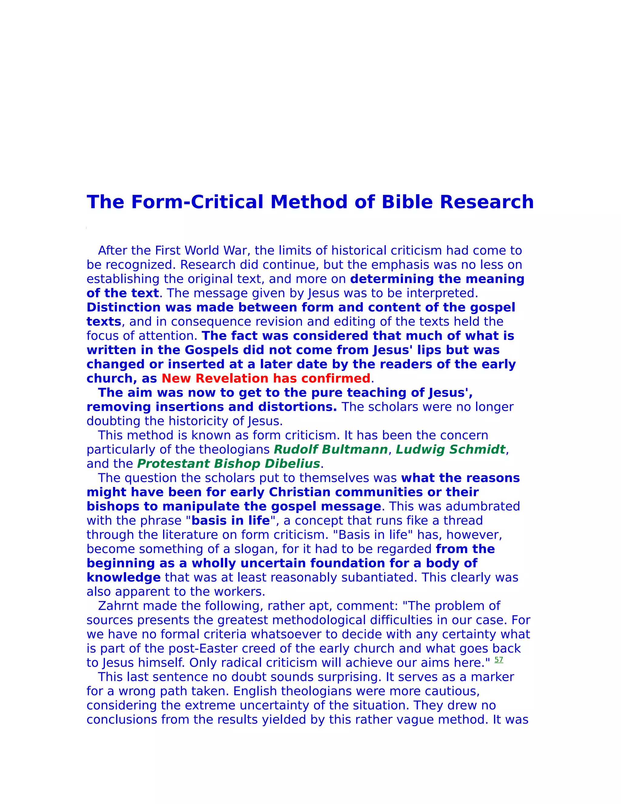 The Form-Critical Method of Bible Research

  After the First World War, the limits of historical criticism had come to
be recognized. Research did continue, but the emphasis was no less on
establishing the original text, and more on determining the meaning
of the text. The message given by Jesus was to be interpreted.
Distinction was made between form and content of the gospel
texts, and in consequence revision and editing of the texts held the
focus of attention. The fact was considered that much of what is
written in the Gospels did not come from Jesus' lips but was
changed or inserted at a later date by the readers of the early
church, as New Revelation has confirmed.
  The aim was now to get to the pure teaching of Jesus',
removing insertions and distortions. The scholars were no longer
doubting the historicity of Jesus.
  This method is known as form criticism. It has been the concern
particularly of the theologians Rudolf Bultmann, Ludwig Schmidt,
and the Protestant Bishop Dibelius.
  The question the scholars put to themselves was what the reasons
might have been for early Christian communities or their
bishops to manipulate the gospel message. This was adumbrated
with the phrase "basis in life", a concept that runs fike a thread
through the literature on form criticism. "Basis in life" has, however,
become something of a slogan, for it had to be regarded from the
beginning as a wholly uncertain foundation for a body of
knowledge that was at least reasonably subantiated. This clearly was
also apparent to the workers.
  Zahrnt made the following, rather apt, comment: "The problem of
sources presents the greatest methodological difficulties in our case. For
we have no formal criteria whatsoever to decide with any certainty what
is part of the post-Easter creed of the early church and what goes back
to Jesus himself. Only radical criticism will achieve our aims here." 57
  This last sentence no doubt sounds surprising. It serves as a marker
for a wrong path taken. English theologians were more cautious,
considering the extreme uncertainty of the situation. They drew no
conclusions from the results yielded by this rather vague method. It was
 
