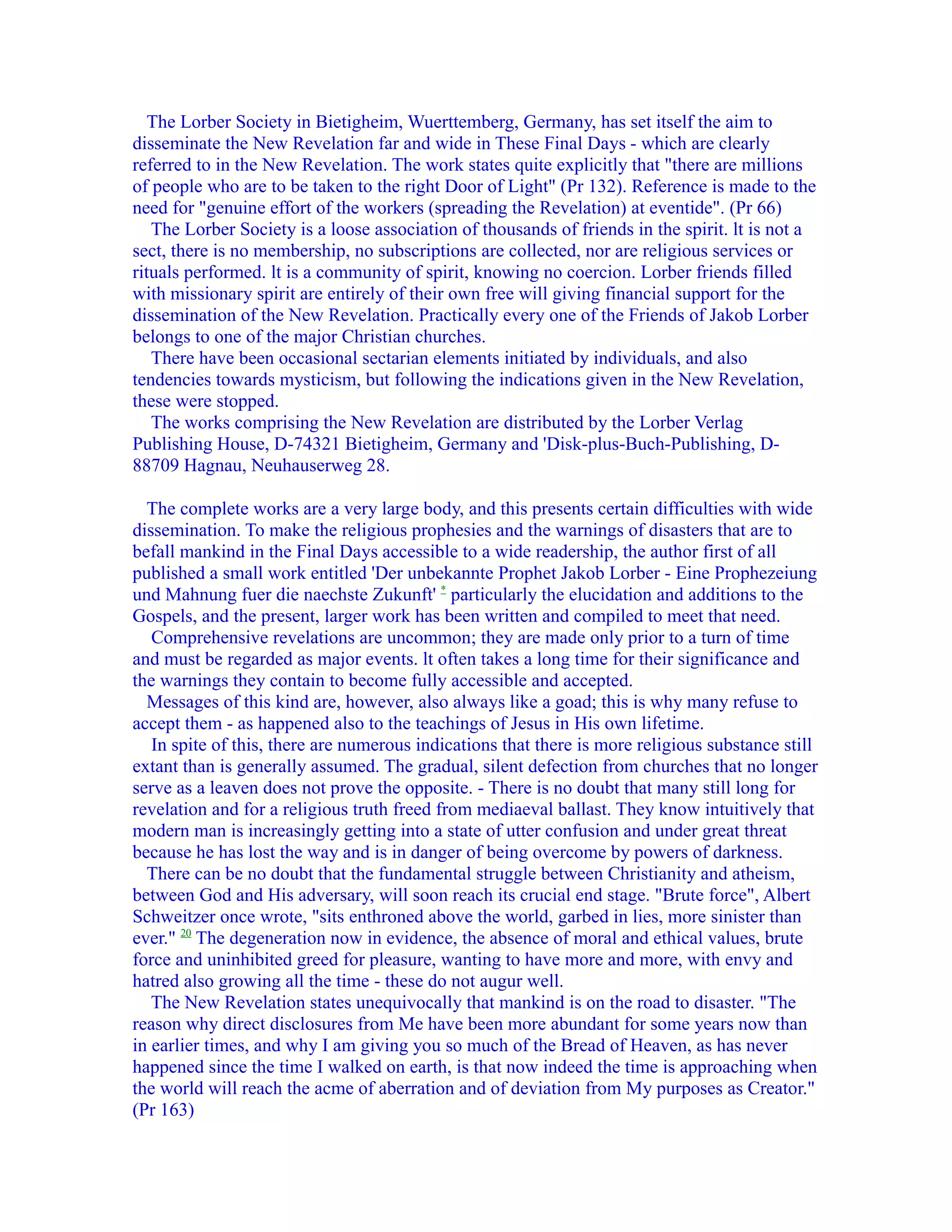 The Lorber Society in Bietigheim, Wuerttemberg, Germany, has set itself the aim to
disseminate the New Revelation far and wide in These Final Days - which are clearly
referred to in the New Revelation. The work states quite explicitly that "there are millions
of people who are to be taken to the right Door of Light" (Pr 132). Reference is made to the
need for "genuine effort of the workers (spreading the Revelation) at eventide". (Pr 66)
   The Lorber Society is a loose association of thousands of friends in the spirit. lt is not a
sect, there is no membership, no subscriptions are collected, nor are religious services or
rituals performed. lt is a community of spirit, knowing no coercion. Lorber friends filled
with missionary spirit are entirely of their own free will giving financial support for the
dissemination of the New Revelation. Practically every one of the Friends of Jakob Lorber
belongs to one of the major Christian churches.
   There have been occasional sectarian elements initiated by individuals, and also
tendencies towards mysticism, but following the indications given in the New Revelation,
these were stopped.
   The works comprising the New Revelation are distributed by the Lorber Verlag
Publishing House, D-74321 Bietigheim, Germany and 'Disk-plus-Buch-Publishing, D-
88709 Hagnau, Neuhauserweg 28.

  The complete works are a very large body, and this presents certain difficulties with wide
dissemination. To make the religious prophesies and the warnings of disasters that are to
befall mankind in the Final Days accessible to a wide readership, the author first of all
published a small work entitled 'Der unbekannte Prophet Jakob Lorber - Eine Prophezeiung
und Mahnung fuer die naechste Zukunft' * particularly the elucidation and additions to the
Gospels, and the present, larger work has been written and compiled to meet that need.
   Comprehensive revelations are uncommon; they are made only prior to a turn of time
and must be regarded as major events. lt often takes a long time for their significance and
the warnings they contain to become fully accessible and accepted.
  Messages of this kind are, however, also always like a goad; this is why many refuse to
accept them - as happened also to the teachings of Jesus in His own lifetime.
   In spite of this, there are numerous indications that there is more religious substance still
extant than is generally assumed. The gradual, silent defection from churches that no longer
serve as a leaven does not prove the opposite. - There is no doubt that many still long for
revelation and for a religious truth freed from mediaeval ballast. They know intuitively that
modern man is increasingly getting into a state of utter confusion and under great threat
because he has lost the way and is in danger of being overcome by powers of darkness.
  There can be no doubt that the fundamental struggle between Christianity and atheism,
between God and His adversary, will soon reach its crucial end stage. "Brute force", Albert
Schweitzer once wrote, "sits enthroned above the world, garbed in lies, more sinister than
ever." 20 The degeneration now in evidence, the absence of moral and ethical values, brute
force and uninhibited greed for pleasure, wanting to have more and more, with envy and
hatred also growing all the time - these do not augur well.
   The New Revelation states unequivocally that mankind is on the road to disaster. "The
reason why direct disclosures from Me have been more abundant for some years now than
in earlier times, and why I am giving you so much of the Bread of Heaven, as has never
happened since the time I walked on earth, is that now indeed the time is approaching when
the world will reach the acme of aberration and of deviation from My purposes as Creator."
(Pr 163)
 