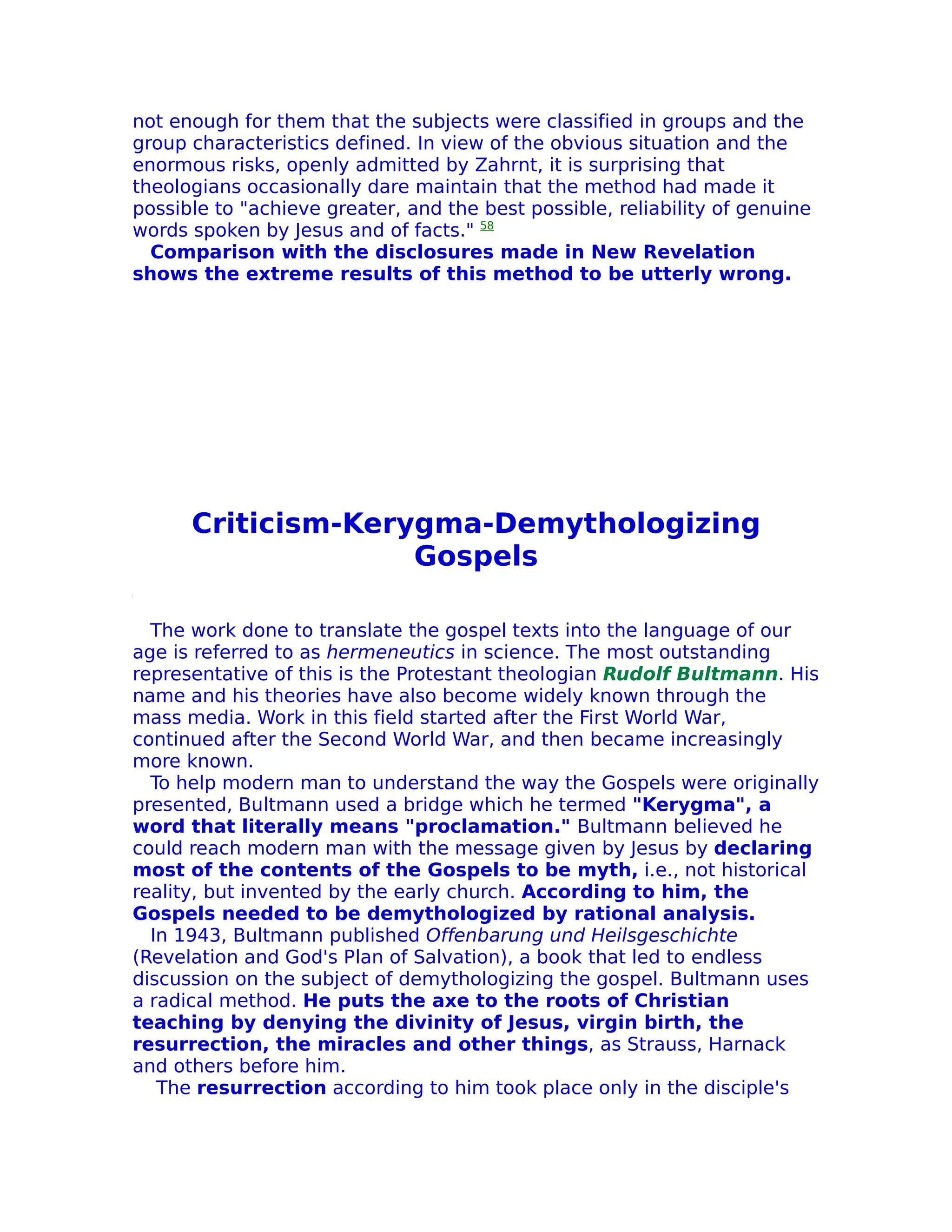not enough for them that the subjects were classified in groups and the
group characteristics defined. In view of the obvious situation and the
enormous risks, openly admitted by Zahrnt, it is surprising that
theologians occasionally dare maintain that the method had made it
possible to "achieve greater, and the best possible, reliability of genuine
words spoken by Jesus and of facts." 58
  Comparison with the disclosures made in New Revelation
shows the extreme results of this method to be utterly wrong.




      Criticism-Kerygma-Demythologizing
                    Gospels

  The work done to translate the gospel texts into the language of our
age is referred to as hermeneutics in science. The most outstanding
representative of this is the Protestant theologian Rudolf Bultmann. His
name and his theories have also become widely known through the
mass media. Work in this field started after the First World War,
continued after the Second World War, and then became increasingly
more known.
  To help modern man to understand the way the Gospels were originally
presented, Bultmann used a bridge which he termed "Kerygma", a
word that literally means "proclamation." Bultmann believed he
could reach modern man with the message given by Jesus by declaring
most of the contents of the Gospels to be myth, i.e., not historical
reality, but invented by the early church. According to him, the
Gospels needed to be demythologized by rational analysis.
  In 1943, Bultmann published Offenbarung und Heilsgeschichte
(Revelation and God's Plan of Salvation), a book that led to endless
discussion on the subject of demythologizing the gospel. Bultmann uses
a radical method. He puts the axe to the roots of Christian
teaching by denying the divinity of Jesus, virgin birth, the
resurrection, the miracles and other things, as Strauss, Harnack
and others before him.
   The resurrection according to him took place only in the disciple's
 