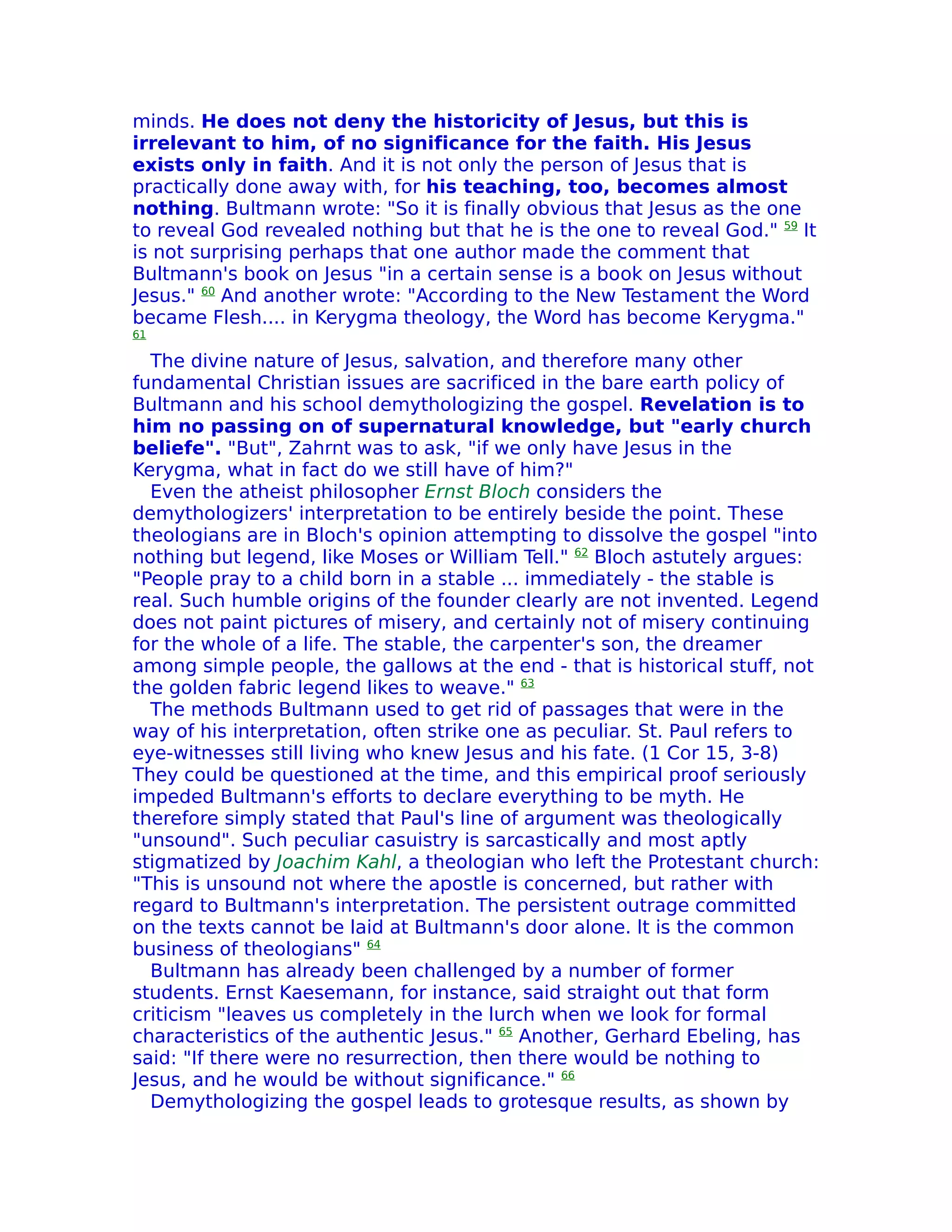 minds. He does not deny the historicity of Jesus, but this is
irrelevant to him, of no significance for the faith. His Jesus
exists only in faith. And it is not only the person of Jesus that is
practically done away with, for his teaching, too, becomes almost
nothing. Bultmann wrote: "So it is finally obvious that Jesus as the one
to reveal God revealed nothing but that he is the one to reveal God." 59 It
is not surprising perhaps that one author made the comment that
Bultmann's book on Jesus "in a certain sense is a book on Jesus without
Jesus." 60 And another wrote: "According to the New Testament the Word
became Flesh.... in Kerygma theology, the Word has become Kerygma."
61

  The divine nature of Jesus, salvation, and therefore many other
fundamental Christian issues are sacrificed in the bare earth policy of
Bultmann and his school demythologizing the gospel. Revelation is to
him no passing on of supernatural knowledge, but "early church
beliefe". "But", Zahrnt was to ask, "if we only have Jesus in the
Kerygma, what in fact do we still have of him?"
  Even the atheist philosopher Ernst Bloch considers the
demythologizers' interpretation to be entirely beside the point. These
theologians are in Bloch's opinion attempting to dissolve the gospel "into
nothing but legend, like Moses or William Tell." 62 Bloch astutely argues:
"People pray to a child born in a stable ... immediately - the stable is
real. Such humble origins of the founder clearly are not invented. Legend
does not paint pictures of misery, and certainly not of misery continuing
for the whole of a life. The stable, the carpenter's son, the dreamer
among simple people, the gallows at the end - that is historical stuff, not
the golden fabric legend likes to weave." 63
  The methods Bultmann used to get rid of passages that were in the
way of his interpretation, often strike one as peculiar. St. Paul refers to
eye-witnesses still living who knew Jesus and his fate. (1 Cor 15, 3-8)
They could be questioned at the time, and this empirical proof seriously
impeded Bultmann's efforts to declare everything to be myth. He
therefore simply stated that Paul's line of argument was theologically
"unsound". Such peculiar casuistry is sarcastically and most aptly
stigmatized by Joachim Kahl, a theologian who left the Protestant church:
"This is unsound not where the apostle is concerned, but rather with
regard to Bultmann's interpretation. The persistent outrage committed
on the texts cannot be laid at Bultmann's door alone. lt is the common
business of theologians" 64
  Bultmann has already been challenged by a number of former
students. Ernst Kaesemann, for instance, said straight out that form
criticism "leaves us completely in the lurch when we look for formal
characteristics of the authentic Jesus." 65 Another, Gerhard Ebeling, has
said: "If there were no resurrection, then there would be nothing to
Jesus, and he would be without significance." 66
  Demythologizing the gospel leads to grotesque results, as shown by
 