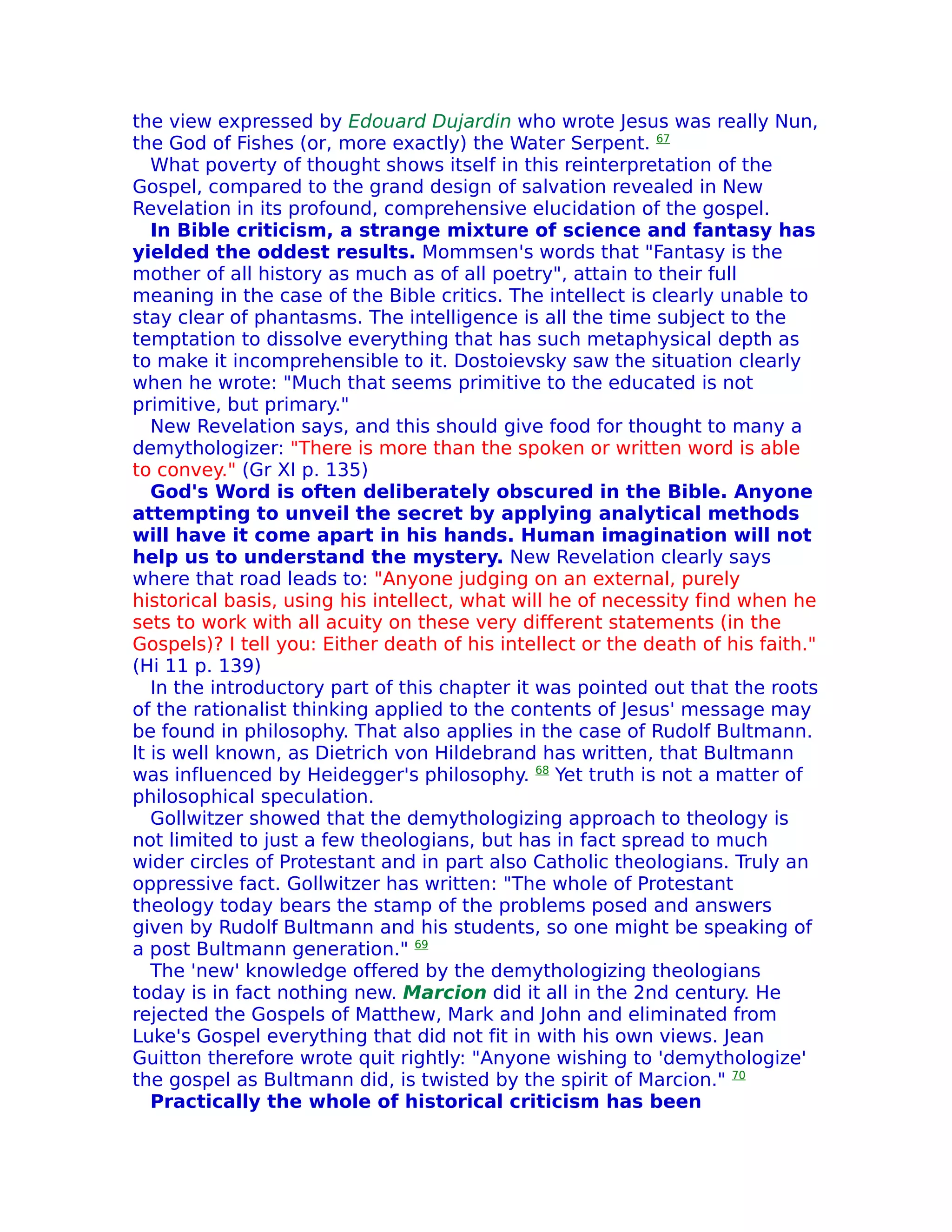 the view expressed by Edouard Dujardin who wrote Jesus was really Nun,
the God of Fishes (or, more exactly) the Water Serpent. 67
   What poverty of thought shows itself in this reinterpretation of the
Gospel, compared to the grand design of salvation revealed in New
Revelation in its profound, comprehensive elucidation of the gospel.
   In Bible criticism, a strange mixture of science and fantasy has
yielded the oddest results. Mommsen's words that "Fantasy is the
mother of all history as much as of all poetry", attain to their full
meaning in the case of the Bible critics. The intellect is clearly unable to
stay clear of phantasms. The intelligence is all the time subject to the
temptation to dissolve everything that has such metaphysical depth as
to make it incomprehensible to it. Dostoievsky saw the situation clearly
when he wrote: "Much that seems primitive to the educated is not
primitive, but primary."
   New Revelation says, and this should give food for thought to many a
demythologizer: "There is more than the spoken or written word is able
to convey." (Gr XI p. 135)
   God's Word is often deliberately obscured in the Bible. Anyone
attempting to unveil the secret by applying analytical methods
will have it come apart in his hands. Human imagination will not
help us to understand the mystery. New Revelation clearly says
where that road leads to: "Anyone judging on an external, purely
historical basis, using his intellect, what will he of necessity find when he
sets to work with all acuity on these very different statements (in the
Gospels)? I tell you: Either death of his intellect or the death of his faith."
(Hi 11 p. 139)
   In the introductory part of this chapter it was pointed out that the roots
of the rationalist thinking applied to the contents of Jesus' message may
be found in philosophy. That also applies in the case of Rudolf Bultmann.
lt is well known, as Dietrich von Hildebrand has written, that Bultmann
was influenced by Heidegger's philosophy. 68 Yet truth is not a matter of
philosophical speculation.
   Gollwitzer showed that the demythologizing approach to theology is
not limited to just a few theologians, but has in fact spread to much
wider circles of Protestant and in part also Catholic theologians. Truly an
oppressive fact. Gollwitzer has written: "The whole of Protestant
theology today bears the stamp of the problems posed and answers
given by Rudolf Bultmann and his students, so one might be speaking of
a post Bultmann generation." 69
   The 'new' knowledge offered by the demythologizing theologians
today is in fact nothing new. Marcion did it all in the 2nd century. He
rejected the Gospels of Matthew, Mark and John and eliminated from
Luke's Gospel everything that did not fit in with his own views. Jean
Guitton therefore wrote quit rightly: "Anyone wishing to 'demythologize'
the gospel as Bultmann did, is twisted by the spirit of Marcion." 70
   Practically the whole of historical criticism has been
 