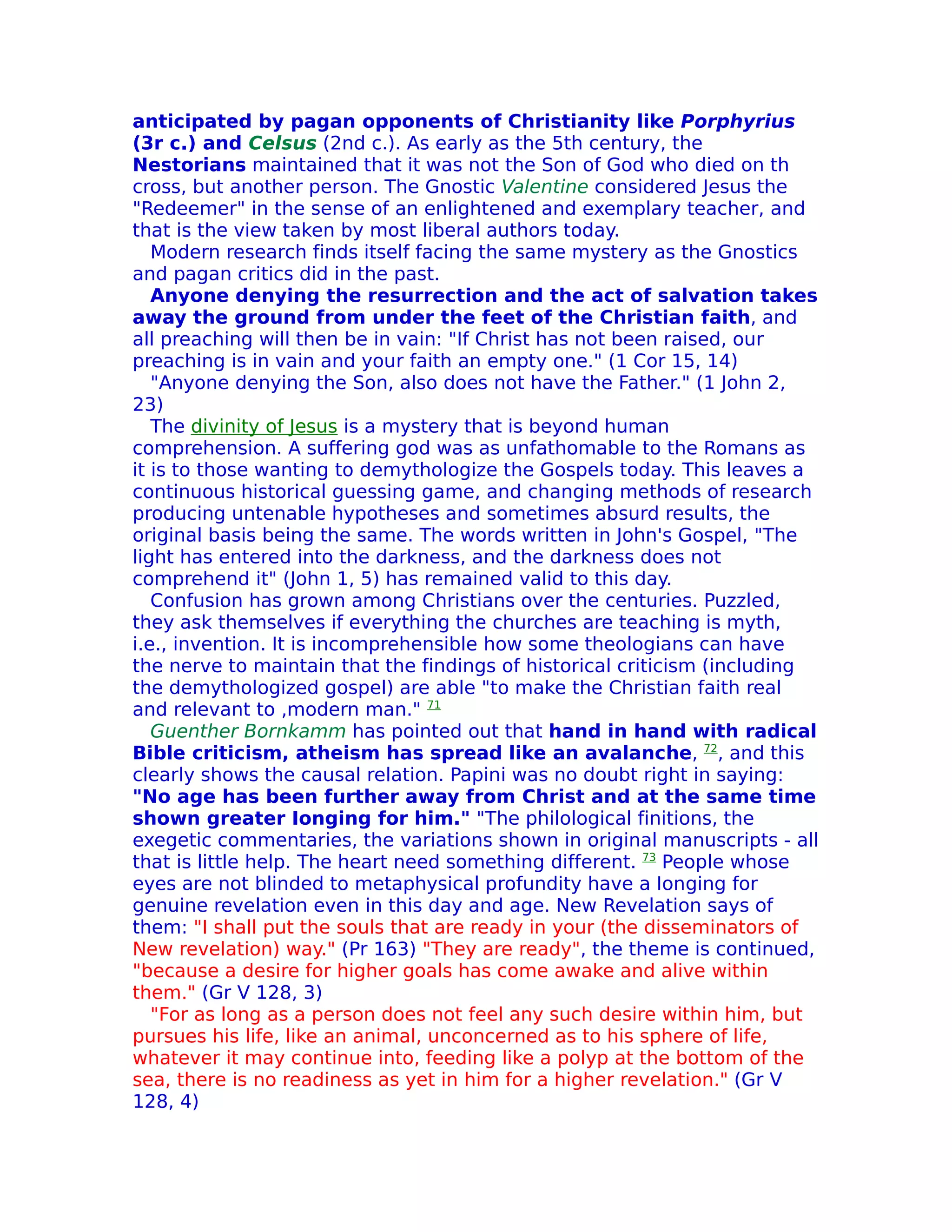 anticipated by pagan opponents of Christianity like Porphyrius
(3r c.) and Celsus (2nd c.). As early as the 5th century, the
Nestorians maintained that it was not the Son of God who died on th
cross, but another person. The Gnostic Valentine considered Jesus the
"Redeemer" in the sense of an enlightened and exemplary teacher, and
that is the view taken by most liberal authors today.
   Modern research finds itself facing the same mystery as the Gnostics
and pagan critics did in the past.
   Anyone denying the resurrection and the act of salvation takes
away the ground from under the feet of the Christian faith, and
all preaching will then be in vain: "If Christ has not been raised, our
preaching is in vain and your faith an empty one." (1 Cor 15, 14)
   "Anyone denying the Son, also does not have the Father." (1 John 2,
23)
   The divinity of Jesus is a mystery that is beyond human
comprehension. A suffering god was as unfathomable to the Romans as
it is to those wanting to demythologize the Gospels today. This leaves a
continuous historical guessing game, and changing methods of research
producing untenable hypotheses and sometimes absurd results, the
original basis being the same. The words written in John's Gospel, "The
light has entered into the darkness, and the darkness does not
comprehend it" (John 1, 5) has remained valid to this day.
   Confusion has grown among Christians over the centuries. Puzzled,
they ask themselves if everything the churches are teaching is myth,
i.e., invention. It is incomprehensible how some theologians can have
the nerve to maintain that the findings of historical criticism (including
the demythologized gospel) are able "to make the Christian faith real
and relevant to ,modern man." 71
   Guenther Bornkamm has pointed out that hand in hand with radical
Bible criticism, atheism has spread like an avalanche, 72, and this
clearly shows the causal relation. Papini was no doubt right in saying:
"No age has been further away from Christ and at the same time
shown greater Ionging for him." "The philological finitions, the
exegetic commentaries, the variations shown in original manuscripts - all
that is little help. The heart need something different. 73 People whose
eyes are not blinded to metaphysical profundity have a Ionging for
genuine revelation even in this day and age. New Revelation says of
them: "I shall put the souls that are ready in your (the disseminators of
New revelation) way." (Pr 163) "They are ready", the theme is continued,
"because a desire for higher goals has come awake and alive within
them." (Gr V 128, 3)
   "For as long as a person does not feel any such desire within him, but
pursues his life, like an animal, unconcerned as to his sphere of life,
whatever it may continue into, feeding like a polyp at the bottom of the
sea, there is no readiness as yet in him for a higher revelation." (Gr V
128, 4)
 