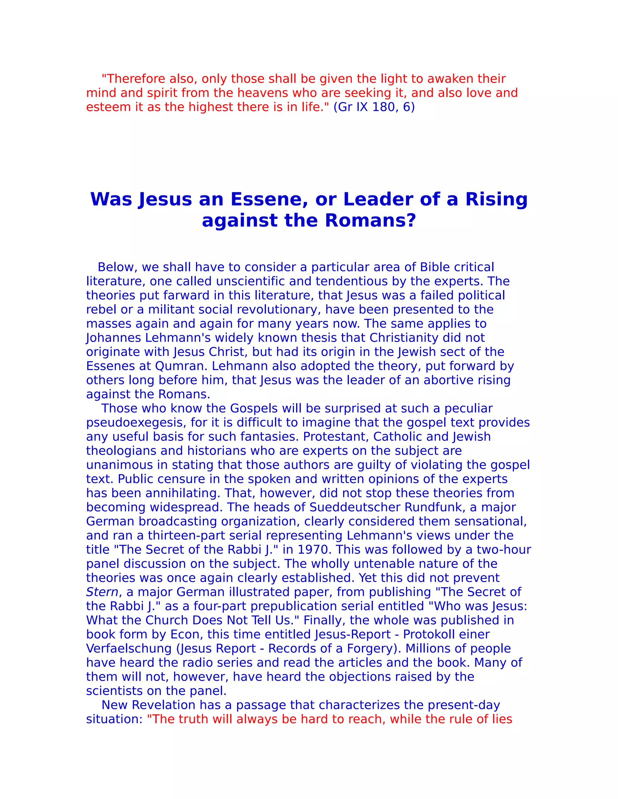 "Therefore also, only those shall be given the light to awaken their
mind and spirit from the heavens who are seeking it, and also love and
esteem it as the highest there is in life." (Gr IX 180, 6)




Was Jesus an Essene, or Leader of a Rising
          against the Romans?

   Below, we shall have to consider a particular area of Bible critical
literature, one called unscientific and tendentious by the experts. The
theories put farward in this literature, that Jesus was a failed political
rebel or a militant social revolutionary, have been presented to the
masses again and again for many years now. The same applies to
Johannes Lehmann's widely known thesis that Christianity did not
originate with Jesus Christ, but had its origin in the Jewish sect of the
Essenes at Qumran. Lehmann also adopted the theory, put forward by
others long before him, that Jesus was the leader of an abortive rising
against the Romans.
    Those who know the Gospels will be surprised at such a peculiar
pseudoexegesis, for it is difficult to imagine that the gospel text provides
any useful basis for such fantasies. Protestant, Catholic and Jewish
theologians and historians who are experts on the subject are
unanimous in stating that those authors are guilty of violating the gospel
text. Public censure in the spoken and written opinions of the experts
has been annihilating. That, however, did not stop these theories from
becoming widespread. The heads of Sueddeutscher Rundfunk, a major
German broadcasting organization, clearly considered them sensational,
and ran a thirteen-part serial representing Lehmann's views under the
title "The Secret of the Rabbi J." in 1970. This was followed by a two-hour
panel discussion on the subject. The wholly untenable nature of the
theories was once again clearly established. Yet this did not prevent
Stern, a major German illustrated paper, from publishing "The Secret of
the Rabbi J." as a four-part prepublication serial entitled "Who was Jesus:
What the Church Does Not Tell Us." Finally, the whole was published in
book form by Econ, this time entitled Jesus-Report - Protokoll einer
Verfaelschung (Jesus Report - Records of a Forgery). Millions of people
have heard the radio series and read the articles and the book. Many of
them will not, however, have heard the objections raised by the
scientists on the panel.
    New Revelation has a passage that characterizes the present-day
situation: "The truth will always be hard to reach, while the rule of lies
 