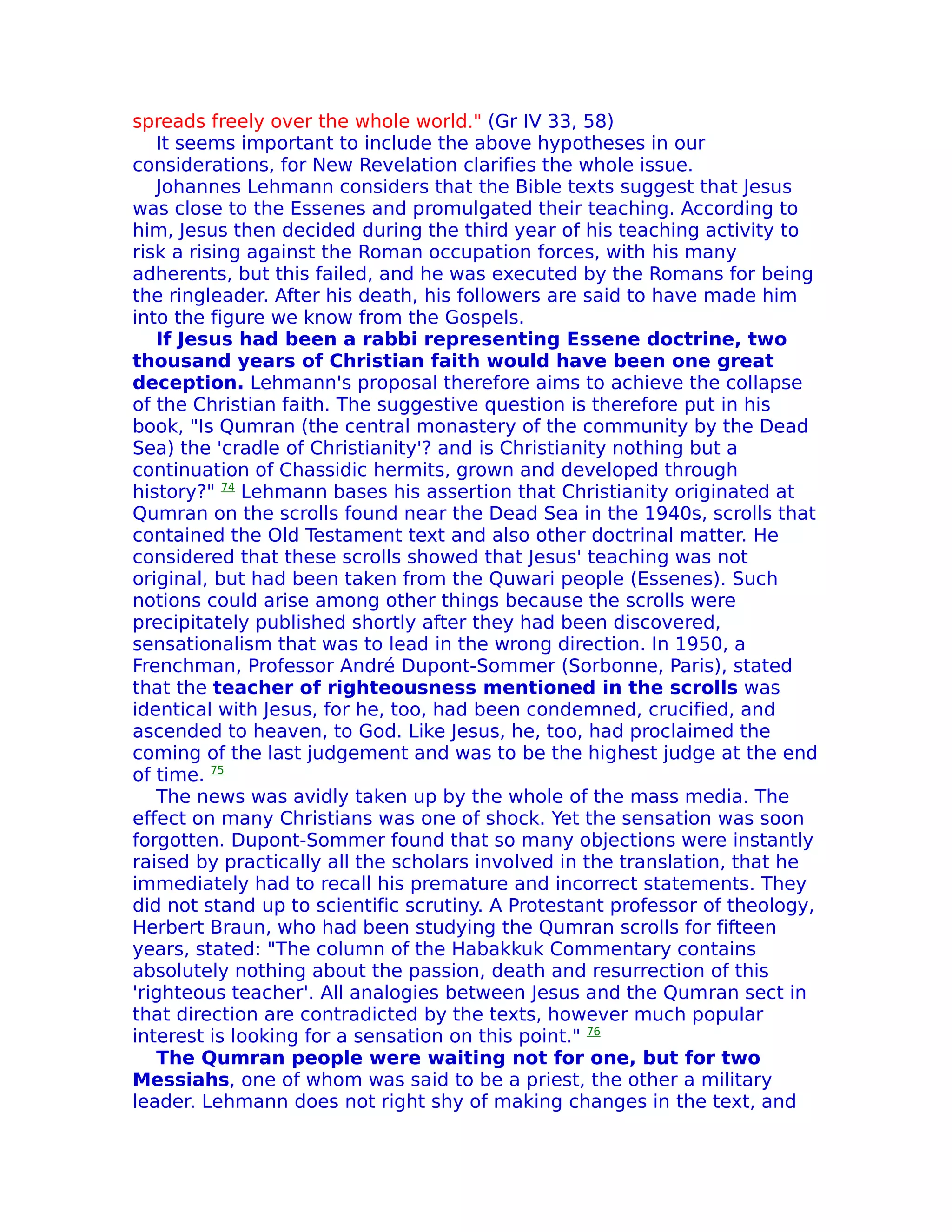 spreads freely over the whole world." (Gr IV 33, 58)
   It seems important to include the above hypotheses in our
considerations, for New Revelation clarifies the whole issue.
   Johannes Lehmann considers that the Bible texts suggest that Jesus
was close to the Essenes and promulgated their teaching. According to
him, Jesus then decided during the third year of his teaching activity to
risk a rising against the Roman occupation forces, with his many
adherents, but this failed, and he was executed by the Romans for being
the ringleader. After his death, his followers are said to have made him
into the figure we know from the Gospels.
   If Jesus had been a rabbi representing Essene doctrine, two
thousand years of Christian faith would have been one great
deception. Lehmann's proposal therefore aims to achieve the collapse
of the Christian faith. The suggestive question is therefore put in his
book, "Is Qumran (the central monastery of the community by the Dead
Sea) the 'cradle of Christianity'? and is Christianity nothing but a
continuation of Chassidic hermits, grown and developed through
history?" 74 Lehmann bases his assertion that Christianity originated at
Qumran on the scrolls found near the Dead Sea in the 1940s, scrolls that
contained the Old Testament text and also other doctrinal matter. He
considered that these scrolls showed that Jesus' teaching was not
original, but had been taken from the Quwari people (Essenes). Such
notions could arise among other things because the scrolls were
precipitately published shortly after they had been discovered,
sensationalism that was to lead in the wrong direction. In 1950, a
Frenchman, Professor André Dupont-Sommer (Sorbonne, Paris), stated
that the teacher of righteousness mentioned in the scrolls was
identical with Jesus, for he, too, had been condemned, crucified, and
ascended to heaven, to God. Like Jesus, he, too, had proclaimed the
coming of the last judgement and was to be the highest judge at the end
of time. 75
   The news was avidly taken up by the whole of the mass media. The
effect on many Christians was one of shock. Yet the sensation was soon
forgotten. Dupont-Sommer found that so many objections were instantly
raised by practically all the scholars involved in the translation, that he
immediately had to recall his premature and incorrect statements. They
did not stand up to scientific scrutiny. A Protestant professor of theology,
Herbert Braun, who had been studying the Qumran scrolls for fifteen
years, stated: "The column of the Habakkuk Commentary contains
absolutely nothing about the passion, death and resurrection of this
'righteous teacher'. All analogies between Jesus and the Qumran sect in
that direction are contradicted by the texts, however much popular
interest is looking for a sensation on this point." 76
   The Qumran people were waiting not for one, but for two
Messiahs, one of whom was said to be a priest, the other a military
leader. Lehmann does not right shy of making changes in the text, and
 