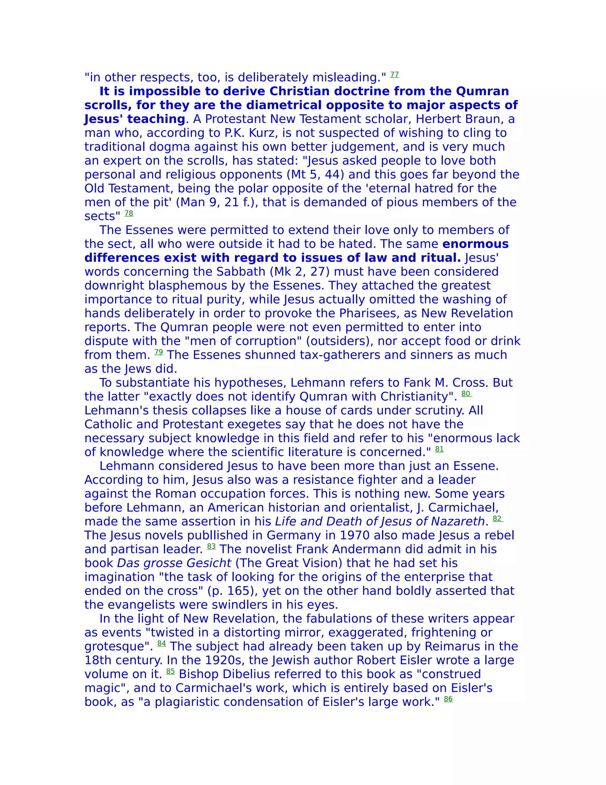 "in other respects, too, is deliberately misleading." 77
   It is impossible to derive Christian doctrine from the Qumran
scrolls, for they are the diametrical opposite to major aspects of
Jesus' teaching. A Protestant New Testament scholar, Herbert Braun, a
man who, according to P.K. Kurz, is not suspected of wishing to cling to
traditional dogma against his own better judgement, and is very much
an expert on the scrolls, has stated: "Jesus asked people to love both
personal and religious opponents (Mt 5, 44) and this goes far beyond the
Old Testament, being the polar opposite of the 'eternal hatred for the
men of the pit' (Man 9, 21 f.), that is demanded of pious members of the
sects" 78
   The Essenes were permitted to extend their love only to members of
the sect, all who were outside it had to be hated. The same enormous
differences exist with regard to issues of law and ritual. Jesus'
words concerning the Sabbath (Mk 2, 27) must have been considered
downright blasphemous by the Essenes. They attached the greatest
importance to ritual purity, while Jesus actually omitted the washing of
hands deliberately in order to provoke the Pharisees, as New Revelation
reports. The Qumran people were not even permitted to enter into
dispute with the "men of corruption" (outsiders), nor accept food or drink
from them. 79 The Essenes shunned tax-gatherers and sinners as much
as the Jews did.
   To substantiate his hypotheses, Lehmann refers to Fank M. Cross. But
the latter "exactly does not identify Qumran with Christianity". 80
Lehmann's thesis collapses like a house of cards under scrutiny. All
Catholic and Protestant exegetes say that he does not have the
necessary subject knowledge in this field and refer to his "enormous lack
of knowledge where the scientific literature is concerned." 81
   Lehmann considered Jesus to have been more than just an Essene.
According to him, Jesus also was a resistance fighter and a leader
against the Roman occupation forces. This is nothing new. Some years
before Lehmann, an American historian and orientalist, J. Carmichael,
made the same assertion in his Life and Death of Jesus of Nazareth. 82
The Jesus novels publlished in Germany in 1970 also made Jesus a rebel
and partisan leader. 83 The novelist Frank Andermann did admit in his
book Das grosse Gesicht (The Great Vision) that he had set his
imagination "the task of looking for the origins of the enterprise that
ended on the cross" (p. 165), yet on the other hand boldly asserted that
the evangelists were swindlers in his eyes.
   In the light of New Revelation, the fabulations of these writers appear
as events "twisted in a distorting mirror, exaggerated, frightening or
grotesque". 84 The subject had already been taken up by Reimarus in the
18th century. In the 1920s, the Jewish author Robert Eisler wrote a large
volume on it. 85 Bishop Dibelius referred to this book as "construed
magic", and to Carmichael's work, which is entirely based on Eisler's
book, as "a plagiaristic condensation of Eisler's large work." 86
 