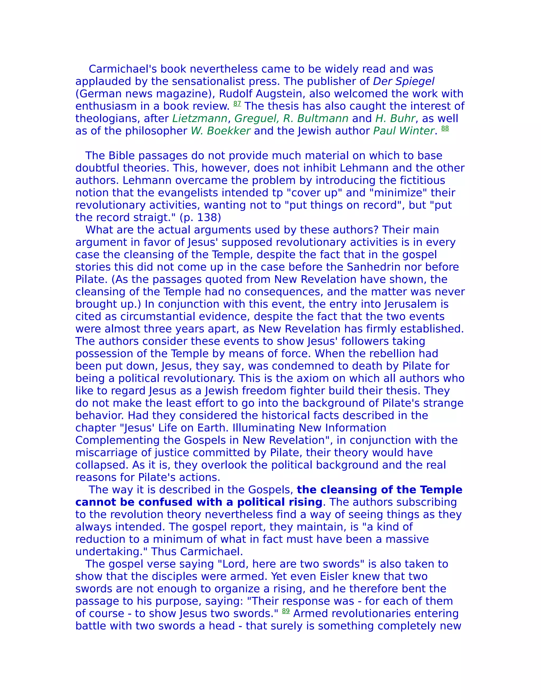 Carmichael's book nevertheless came to be widely read and was
applauded by the sensationalist press. The publisher of Der Spiegel
(German news magazine), Rudolf Augstein, also welcomed the work with
enthusiasm in a book review. 87 The thesis has also caught the interest of
theologians, after Lietzmann, Greguel, R. Bultmann and H. Buhr, as well
as of the philosopher W. Boekker and the Jewish author Paul Winter. 88

   The Bible passages do not provide much material on which to base
doubtful theories. This, however, does not inhibit Lehmann and the other
authors. Lehmann overcame the problem by introducing the fictitious
notion that the evangelists intended tp "cover up" and "minimize" their
revolutionary activities, wanting not to "put things on record", but "put
the record straigt." (p. 138)
   What are the actual arguments used by these authors? Their main
argument in favor of Jesus' supposed revolutionary activities is in every
case the cleansing of the Temple, despite the fact that in the gospel
stories this did not come up in the case before the Sanhedrin nor before
Pilate. (As the passages quoted from New Revelation have shown, the
cleansing of the Temple had no consequences, and the matter was never
brought up.) In conjunction with this event, the entry into Jerusalem is
cited as circumstantial evidence, despite the fact that the two events
were almost three years apart, as New Revelation has firmly established.
The authors consider these events to show Jesus' followers taking
possession of the Temple by means of force. When the rebellion had
been put down, Jesus, they say, was condemned to death by Pilate for
being a political revolutionary. This is the axiom on which all authors who
like to regard Jesus as a Jewish freedom fighter build their thesis. They
do not make the least effort to go into the background of Pilate's strange
behavior. Had they considered the historical facts described in the
chapter "Jesus' Life on Earth. Illuminating New Information
Complementing the Gospels in New Revelation", in conjunction with the
miscarriage of justice committed by Pilate, their theory would have
collapsed. As it is, they overlook the political background and the real
reasons for Pilate's actions.
    The way it is described in the Gospels, the cleansing of the Temple
cannot be confused with a political rising. The authors subscribing
to the revolution theory nevertheless find a way of seeing things as they
always intended. The gospel report, they maintain, is "a kind of
reduction to a minimum of what in fact must have been a massive
undertaking." Thus Carmichael.
   The gospel verse saying "Lord, here are two swords" is also taken to
show that the disciples were armed. Yet even Eisler knew that two
swords are not enough to organize a rising, and he therefore bent the
passage to his purpose, saying: "Their response was - for each of them
of course - to show Jesus two swords." 89 Armed revolutionaries entering
battle with two swords a head - that surely is something completely new
 