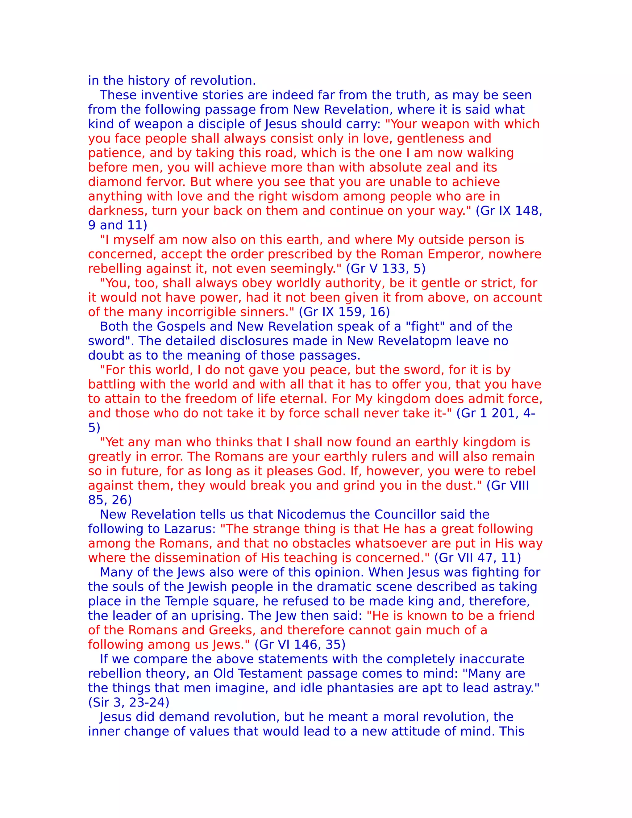 in the history of revolution.
   These inventive stories are indeed far from the truth, as may be seen
from the following passage from New Revelation, where it is said what
kind of weapon a disciple of Jesus should carry: "Your weapon with which
you face people shall always consist only in love, gentleness and
patience, and by taking this road, which is the one I am now walking
before men, you will achieve more than with absolute zeal and its
diamond fervor. But where you see that you are unable to achieve
anything with love and the right wisdom among people who are in
darkness, turn your back on them and continue on your way." (Gr IX 148,
9 and 11)
   "I myself am now also on this earth, and where My outside person is
concerned, accept the order prescribed by the Roman Emperor, nowhere
rebelling against it, not even seemingly." (Gr V 133, 5)
   "You, too, shall always obey worldly authority, be it gentle or strict, for
it would not have power, had it not been given it from above, on account
of the many incorrigible sinners." (Gr IX 159, 16)
   Both the Gospels and New Revelation speak of a "fight" and of the
sword". The detailed disclosures made in New Revelatopm leave no
doubt as to the meaning of those passages.
   "For this world, I do not gave you peace, but the sword, for it is by
battling with the world and with all that it has to offer you, that you have
to attain to the freedom of life eternal. For My kingdom does admit force,
and those who do not take it by force schall never take it-" (Gr 1 201, 4-
5)
   "Yet any man who thinks that I shall now found an earthly kingdom is
greatly in error. The Romans are your earthly rulers and will also remain
so in future, for as long as it pleases God. If, however, you were to rebel
against them, they would break you and grind you in the dust." (Gr VIII
85, 26)
   New Revelation tells us that Nicodemus the Councillor said the
following to Lazarus: "The strange thing is that He has a great following
among the Romans, and that no obstacles whatsoever are put in His way
where the dissemination of His teaching is concerned." (Gr VII 47, 11)
   Many of the Jews also were of this opinion. When Jesus was fighting for
the souls of the Jewish people in the dramatic scene described as taking
place in the Temple square, he refused to be made king and, therefore,
the leader of an uprising. The Jew then said: "He is known to be a friend
of the Romans and Greeks, and therefore cannot gain much of a
following among us Jews." (Gr VI 146, 35)
   If we compare the above statements with the completely inaccurate
rebellion theory, an Old Testament passage comes to mind: "Many are
the things that men imagine, and idle phantasies are apt to lead astray."
(Sir 3, 23-24)
   Jesus did demand revolution, but he meant a moral revolution, the
inner change of values that would lead to a new attitude of mind. This
 
