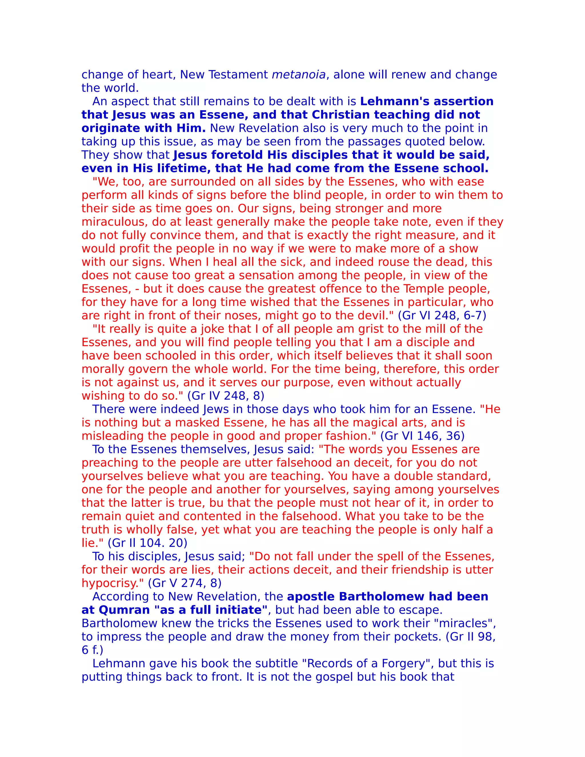 change of heart, New Testament metanoia, alone will renew and change
the world.
   An aspect that still remains to be dealt with is Lehmann's assertion
that Jesus was an Essene, and that Christian teaching did not
originate with Him. New Revelation also is very much to the point in
taking up this issue, as may be seen from the passages quoted below.
They show that Jesus foretold His disciples that it would be said,
even in His lifetime, that He had come from the Essene school.
   "We, too, are surrounded on all sides by the Essenes, who with ease
perform all kinds of signs before the blind people, in order to win them to
their side as time goes on. Our signs, being stronger and more
miraculous, do at least generally make the people take note, even if they
do not fully convince them, and that is exactly the right measure, and it
would profit the people in no way if we were to make more of a show
with our signs. When I heal all the sick, and indeed rouse the dead, this
does not cause too great a sensation among the people, in view of the
Essenes, - but it does cause the greatest offence to the Temple people,
for they have for a long time wished that the Essenes in particular, who
are right in front of their noses, might go to the devil." (Gr VI 248, 6-7)
   "It really is quite a joke that I of all people am grist to the mill of the
Essenes, and you will find people telling you that I am a disciple and
have been schooled in this order, which itself believes that it shall soon
morally govern the whole world. For the time being, therefore, this order
is not against us, and it serves our purpose, even without actually
wishing to do so." (Gr IV 248, 8)
   There were indeed Jews in those days who took him for an Essene. "He
is nothing but a masked Essene, he has all the magical arts, and is
misleading the people in good and proper fashion." (Gr VI 146, 36)
   To the Essenes themselves, Jesus said: "The words you Essenes are
preaching to the people are utter falsehood an deceit, for you do not
yourselves believe what you are teaching. You have a double standard,
one for the people and another for yourselves, saying among yourselves
that the latter is true, bu that the people must not hear of it, in order to
remain quiet and contented in the falsehood. What you take to be the
truth is wholly false, yet what you are teaching the people is only half a
lie." (Gr Il 104. 20)
   To his disciples, Jesus said; "Do not fall under the spell of the Essenes,
for their words are lies, their actions deceit, and their friendship is utter
hypocrisy." (Gr V 274, 8)
   According to New Revelation, the apostle Bartholomew had been
at Qumran "as a full initiate", but had been able to escape.
Bartholomew knew the tricks the Essenes used to work their "miracles",
to impress the people and draw the money from their pockets. (Gr II 98,
6 f.)
   Lehmann gave his book the subtitle "Records of a Forgery", but this is
putting things back to front. It is not the gospel but his book that
 