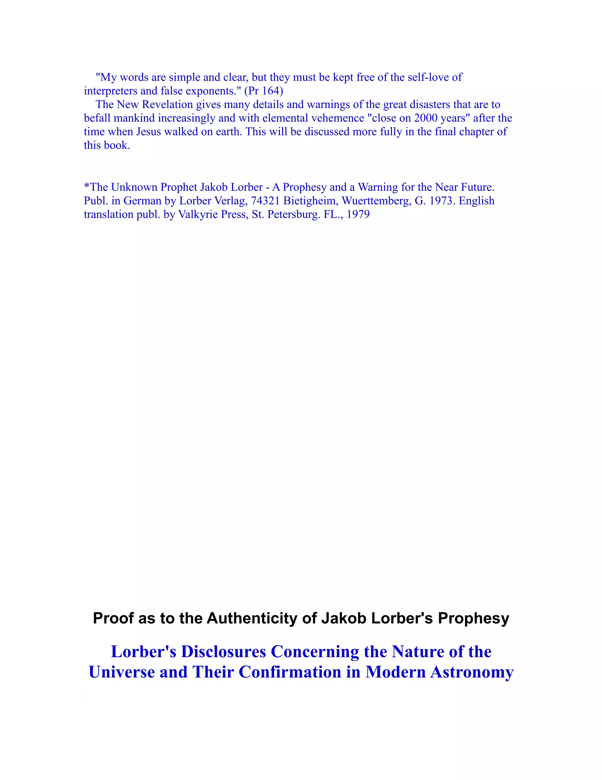 "My words are simple and clear, but they must be kept free of the self-love of
interpreters and false exponents." (Pr 164)
   The New Revelation gives many details and warnings of the great disasters that are to
befall mankind increasingly and with elemental vehemence "close on 2000 years" after the
time when Jesus walked on earth. This will be discussed more fully in the final chapter of
this book.


*The Unknown Prophet Jakob Lorber - A Prophesy and a Warning for the Near Future.
Publ. in German by Lorber Verlag, 74321 Bietigheim, Wuerttemberg, G. 1973. English
translation publ. by Valkyrie Press, St. Petersburg. FL., 1979




 Proof as to the Authenticity of Jakob Lorber's Prophesy

  Lorber's Disclosures Concerning the Nature of the
Universe and Their Confirmation in Modern Astronomy
 