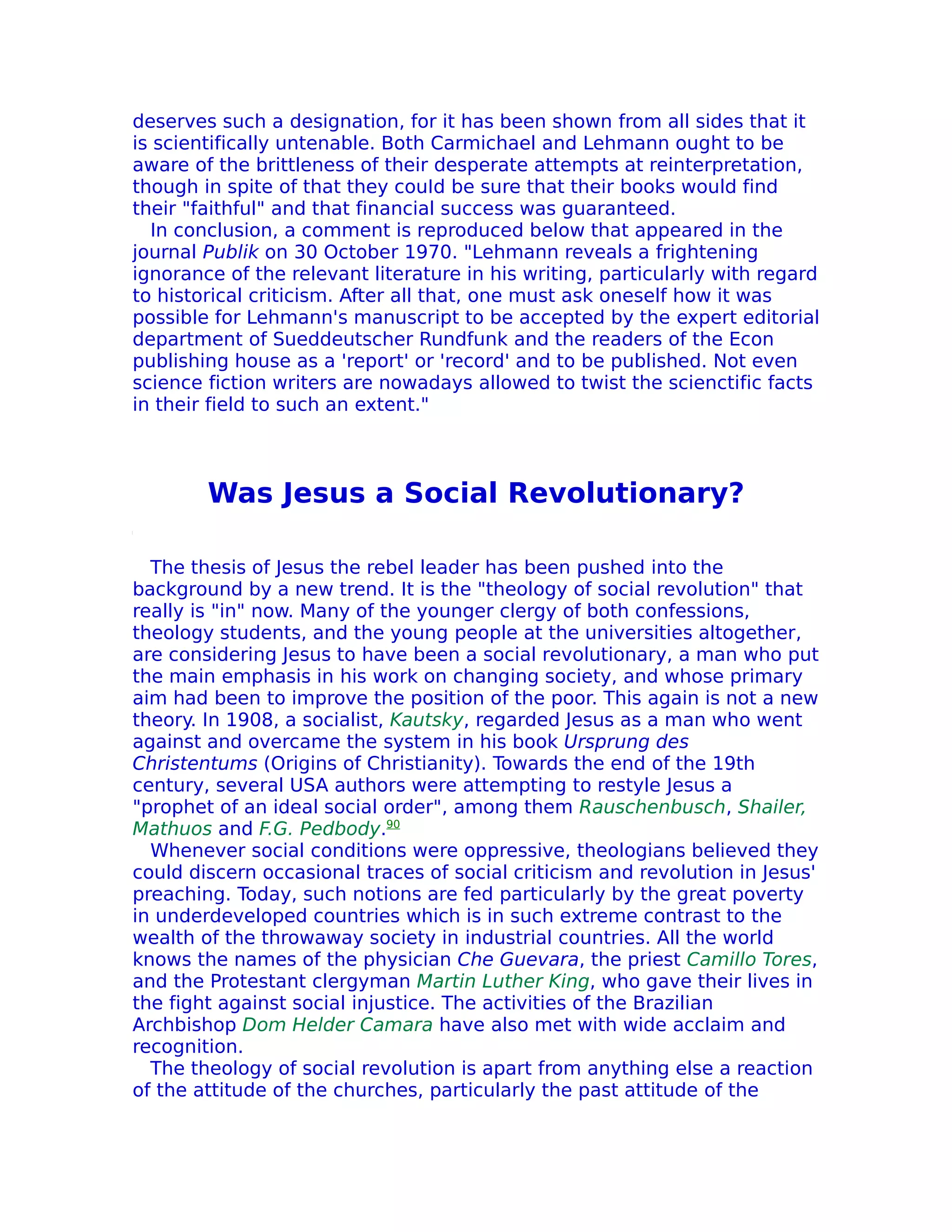 deserves such a designation, for it has been shown from all sides that it
is scientifically untenable. Both Carmichael and Lehmann ought to be
aware of the brittleness of their desperate attempts at reinterpretation,
though in spite of that they couId be sure that their books would find
their "faithful" and that financial success was guaranteed.
  In conclusion, a comment is reproduced below that appeared in the
journal Publik on 30 October 1970. "Lehmann reveals a frightening
ignorance of the relevant literature in his writing, particularly with regard
to historical criticism. After all that, one must ask oneself how it was
possible for Lehmann's manuscript to be accepted by the expert editorial
department of Sueddeutscher Rundfunk and the readers of the Econ
publishing house as a 'report' or 'record' and to be published. Not even
science fiction writers are nowadays allowed to twist the scienctific facts
in their field to such an extent."



        Was Jesus a Social Revolutionary?

  The thesis of Jesus the rebel leader has been pushed into the
background by a new trend. It is the "theology of social revolution" that
really is "in" now. Many of the younger clergy of both confessions,
theology students, and the young people at the universities altogether,
are considering Jesus to have been a social revolutionary, a man who put
the main emphasis in his work on changing society, and whose primary
aim had been to improve the position of the poor. This again is not a new
theory. In 1908, a socialist, Kautsky, regarded Jesus as a man who went
against and overcame the system in his book Ursprung des
Christentums (Origins of Christianity). Towards the end of the 19th
century, several USA authors were attempting to restyle Jesus a
"prophet of an ideal social order", among them Rauschenbusch, Shailer,
Mathuos and F.G. Pedbody.90
  Whenever social conditions were oppressive, theologians believed they
could discern occasional traces of social criticism and revolution in Jesus'
preaching. Today, such notions are fed particularly by the great poverty
in underdeveloped countries which is in such extreme contrast to the
wealth of the throwaway society in industrial countries. All the world
knows the names of the physician Che Guevara, the priest Camillo Tores,
and the Protestant clergyman Martin Luther King, who gave their lives in
the fight against social injustice. The activities of the Brazilian
Archbishop Dom Helder Camara have also met with wide acclaim and
recognition.
  The theology of social revolution is apart from anything else a reaction
of the attitude of the churches, particularly the past attitude of the
 