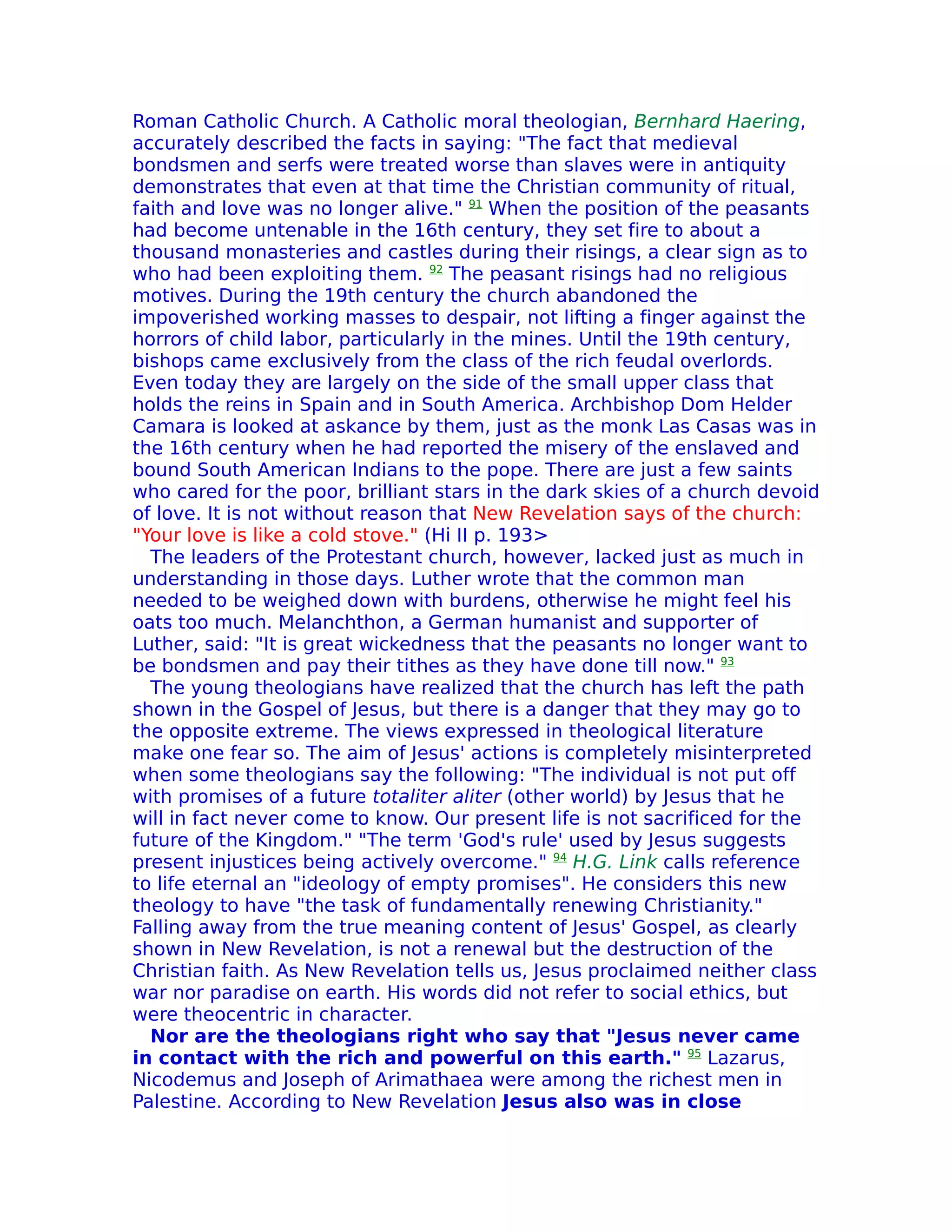 Roman Catholic Church. A Catholic moral theologian, Bernhard Haering,
accurately described the facts in saying: "The fact that medieval
bondsmen and serfs were treated worse than slaves were in antiquity
demonstrates that even at that time the Christian community of ritual,
faith and love was no longer alive." 91 When the position of the peasants
had become untenable in the 16th century, they set fire to about a
thousand monasteries and castles during their risings, a clear sign as to
who had been exploiting them. 92 The peasant risings had no religious
motives. During the 19th century the church abandoned the
impoverished working masses to despair, not lifting a finger against the
horrors of child labor, particularly in the mines. Until the 19th century,
bishops came exclusively from the class of the rich feudal overlords.
Even today they are largely on the side of the small upper class that
holds the reins in Spain and in South America. Archbishop Dom Helder
Camara is looked at askance by them, just as the monk Las Casas was in
the 16th century when he had reported the misery of the enslaved and
bound South American Indians to the pope. There are just a few saints
who cared for the poor, brilliant stars in the dark skies of a church devoid
of love. It is not without reason that New Revelation says of the church:
"Your love is like a cold stove." (Hi II p. 193>
  The leaders of the Protestant church, however, lacked just as much in
understanding in those days. Luther wrote that the common man
needed to be weighed down with burdens, otherwise he might feel his
oats too much. Melanchthon, a German humanist and supporter of
Luther, said: "It is great wickedness that the peasants no longer want to
be bondsmen and pay their tithes as they have done till now." 93
  The young theologians have realized that the church has left the path
shown in the Gospel of Jesus, but there is a danger that they may go to
the opposite extreme. The views expressed in theological literature
make one fear so. The aim of Jesus' actions is completely misinterpreted
when some theologians say the following: "The individual is not put off
with promises of a future totaliter aliter (other world) by Jesus that he
will in fact never come to know. Our present life is not sacrificed for the
future of the Kingdom." "The term 'God's rule' used by Jesus suggests
present injustices being actively overcome." 94 H.G. Link calls reference
to life eternal an "ideology of empty promises". He considers this new
theology to have "the task of fundamentally renewing Christianity."
Falling away from the true meaning content of Jesus' Gospel, as clearly
shown in New Revelation, is not a renewal but the destruction of the
Christian faith. As New Revelation tells us, Jesus proclaimed neither class
war nor paradise on earth. His words did not refer to social ethics, but
were theocentric in character.
  Nor are the theologians right who say that "Jesus never came
in contact with the rich and powerful on this earth." 95 Lazarus,
Nicodemus and Joseph of Arimathaea were among the richest men in
Palestine. According to New Revelation Jesus also was in close
 