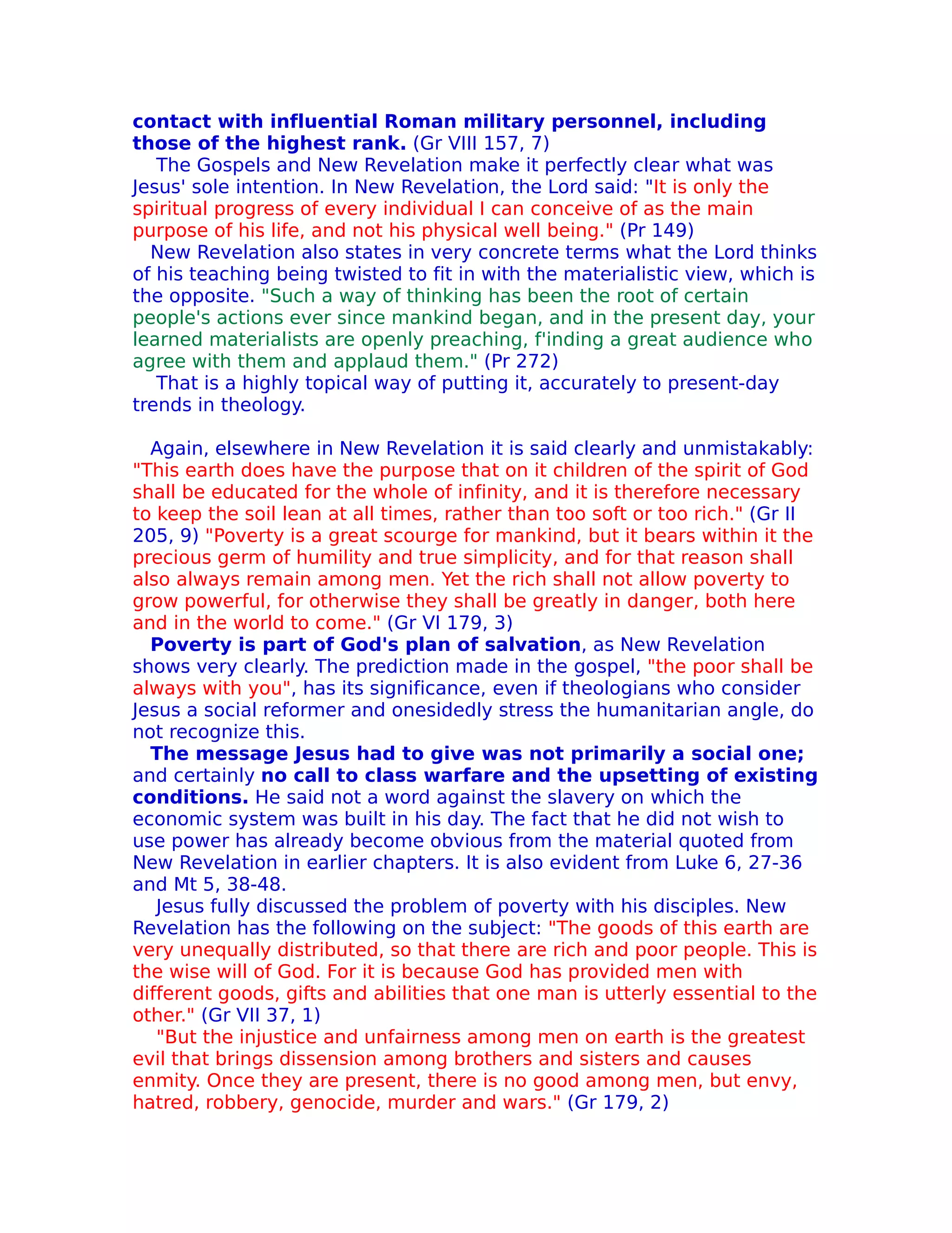 contact with influential Roman military personnel, including
those of the highest rank. (Gr VIII 157, 7)
   The Gospels and New Revelation make it perfectly clear what was
Jesus' sole intention. In New Revelation, the Lord said: "It is only the
spiritual progress of every individual I can conceive of as the main
purpose of his life, and not his physical well being." (Pr 149)
  New Revelation also states in very concrete terms what the Lord thinks
of his teaching being twisted to fit in with the materialistic view, which is
the opposite. "Such a way of thinking has been the root of certain
people's actions ever since mankind began, and in the present day, your
learned materialists are openly preaching, f'inding a great audience who
agree with them and applaud them." (Pr 272)
   That is a highly topical way of putting it, accurately to present-day
trends in theology.

  Again, elsewhere in New Revelation it is said clearly and unmistakably:
"This earth does have the purpose that on it children of the spirit of God
shall be educated for the whole of infinity, and it is therefore necessary
to keep the soil lean at all times, rather than too soft or too rich." (Gr II
205, 9) "Poverty is a great scourge for mankind, but it bears within it the
precious germ of humility and true simplicity, and for that reason shall
also always remain among men. Yet the rich shall not allow poverty to
grow powerful, for otherwise they shall be greatly in danger, both here
and in the world to come." (Gr VI 179, 3)
  Poverty is part of God's plan of salvation, as New Revelation
shows very clearly. The prediction made in the gospel, "the poor shall be
always with you", has its significance, even if theologians who consider
Jesus a social reformer and onesidedly stress the humanitarian angle, do
not recognize this.
  The message Jesus had to give was not primarily a social one;
and certainly no call to class warfare and the upsetting of existing
conditions. He said not a word against the slavery on which the
economic system was built in his day. The fact that he did not wish to
use power has already become obvious from the material quoted from
New Revelation in earlier chapters. It is also evident from Luke 6, 27-36
and Mt 5, 38-48.
   Jesus fully discussed the problem of poverty with his disciples. New
Revelation has the following on the subject: "The goods of this earth are
very unequally distributed, so that there are rich and poor people. This is
the wise will of God. For it is because God has provided men with
different goods, gifts and abilities that one man is utterly essential to the
other." (Gr VII 37, 1)
   "But the injustice and unfairness among men on earth is the greatest
evil that brings dissension among brothers and sisters and causes
enmity. Once they are present, there is no good among men, but envy,
hatred, robbery, genocide, murder and wars." (Gr 179, 2)
 