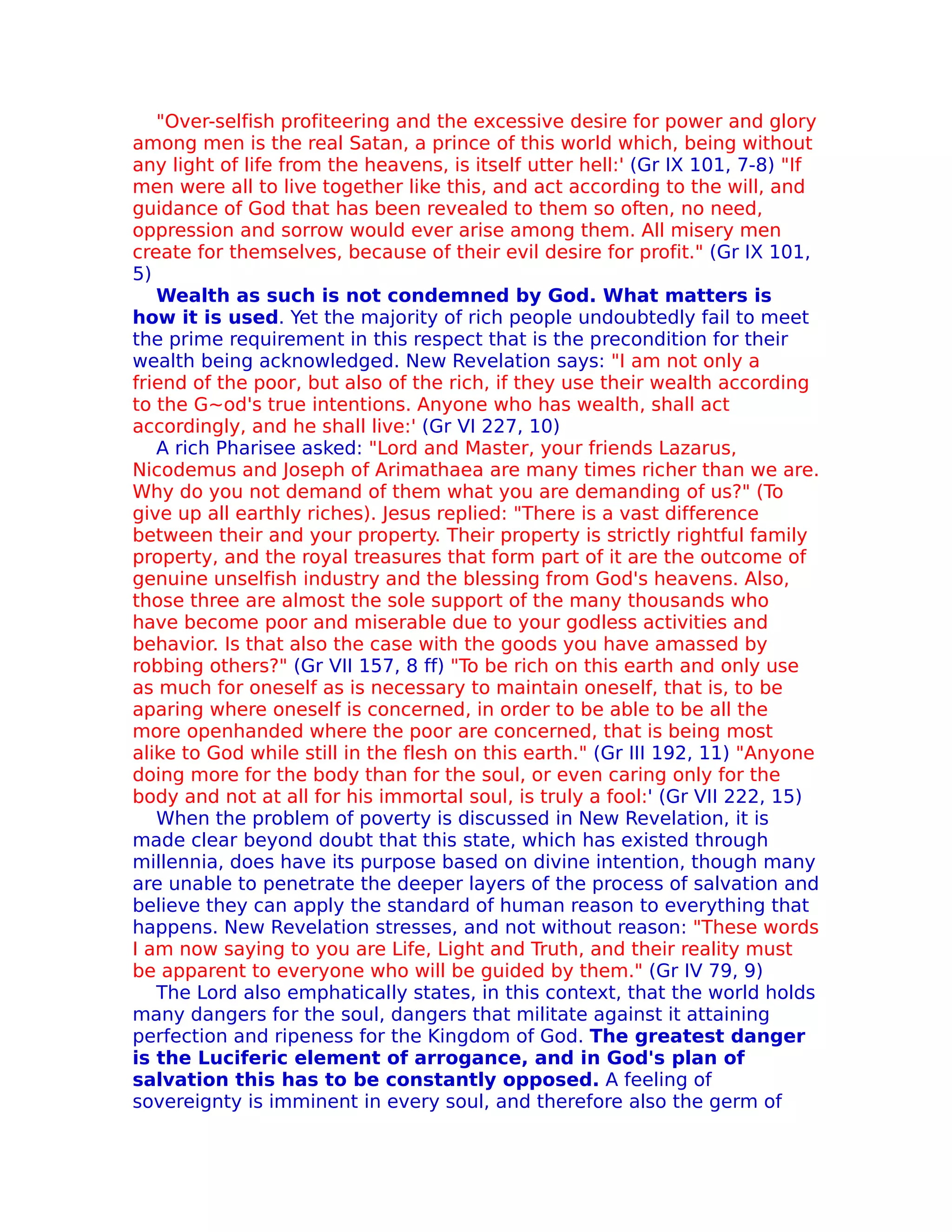 "Over-selfish profiteering and the excessive desire for power and glory
among men is the real Satan, a prince of this world which, being without
any light of life from the heavens, is itself utter hell:' (Gr IX 101, 7-8) "If
men were all to live together like this, and act according to the will, and
guidance of God that has been revealed to them so often, no need,
oppression and sorrow would ever arise among them. All misery men
create for themselves, because of their evil desire for profit." (Gr IX 101,
5)
   Wealth as such is not condemned by God. What matters is
how it is used. Yet the majority of rich people undoubtedly fail to meet
the prime requirement in this respect that is the precondition for their
wealth being acknowledged. New Revelation says: "I am not only a
friend of the poor, but also of the rich, if they use their wealth according
to the G~od's true intentions. Anyone who has wealth, shall act
accordingly, and he shall live:' (Gr VI 227, 10)
   A rich Pharisee asked: "Lord and Master, your friends Lazarus,
Nicodemus and Joseph of Arimathaea are many times richer than we are.
Why do you not demand of them what you are demanding of us?" (To
give up all earthly riches). Jesus replied: "There is a vast difference
between their and your property. Their property is strictly rightful family
property, and the royal treasures that form part of it are the outcome of
genuine unselfish industry and the blessing from God's heavens. Also,
those three are almost the sole support of the many thousands who
have become poor and miserable due to your godless activities and
behavior. Is that also the case with the goods you have amassed by
robbing others?" (Gr VII 157, 8 ff) "To be rich on this earth and only use
as much for oneself as is necessary to maintain oneself, that is, to be
aparing where oneself is concerned, in order to be able to be all the
more openhanded where the poor are concerned, that is being most
alike to God while still in the flesh on this earth." (Gr III 192, 11) "Anyone
doing more for the body than for the soul, or even caring only for the
body and not at all for his immortal soul, is truly a fool:' (Gr VII 222, 15)
   When the problem of poverty is discussed in New Revelation, it is
made clear beyond doubt that this state, which has existed through
millennia, does have its purpose based on divine intention, though many
are unable to penetrate the deeper layers of the process of salvation and
believe they can apply the standard of human reason to everything that
happens. New Revelation stresses, and not without reason: "These words
I am now saying to you are Life, Light and Truth, and their reality must
be apparent to everyone who will be guided by them." (Gr IV 79, 9)
   The Lord also emphatically states, in this context, that the world holds
many dangers for the soul, dangers that militate against it attaining
perfection and ripeness for the Kingdom of God. The greatest danger
is the Luciferic element of arrogance, and in God's plan of
salvation this has to be constantly opposed. A feeling of
sovereignty is imminent in every soul, and therefore also the germ of
 