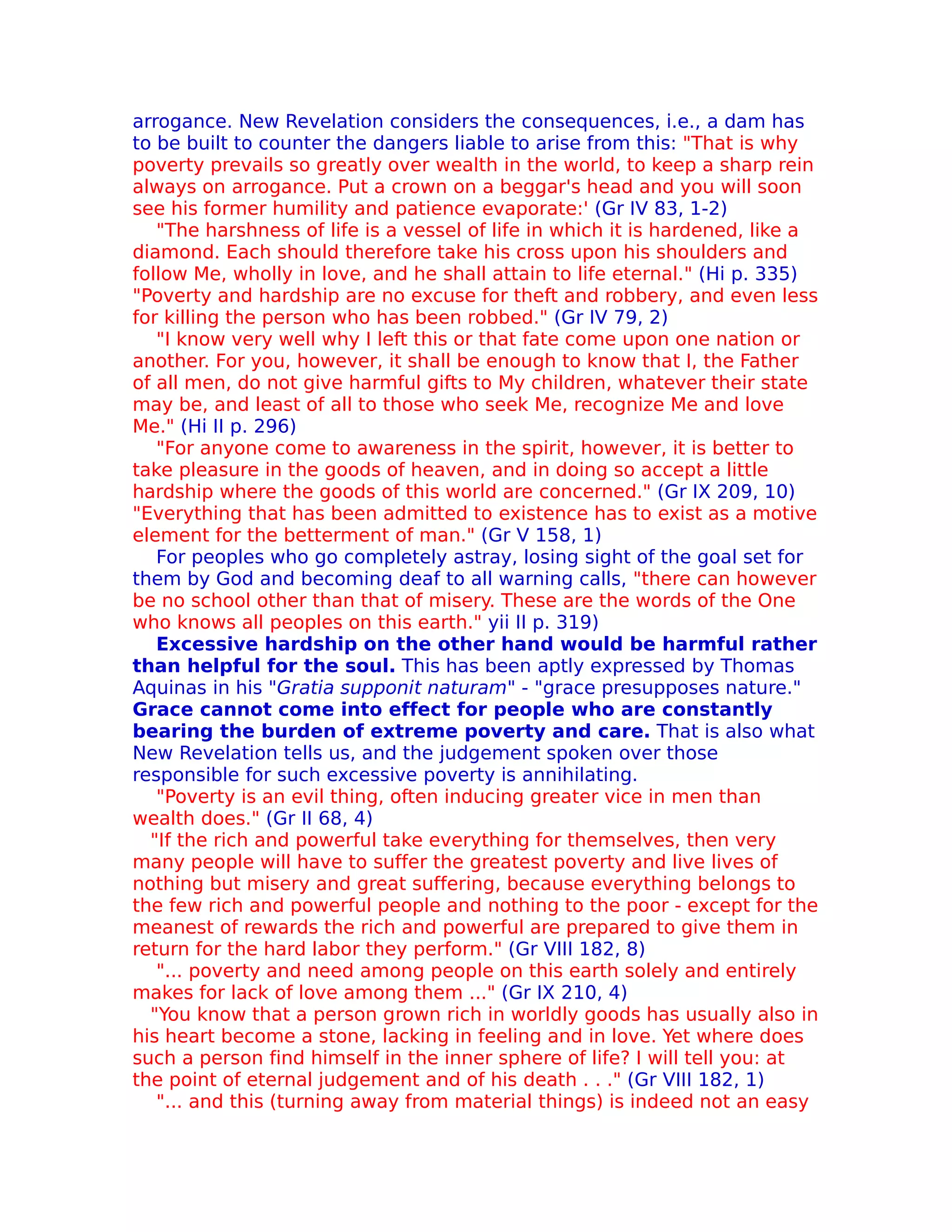 arrogance. New Revelation considers the consequences, i.e., a dam has
to be built to counter the dangers liable to arise from this: "That is why
poverty prevails so greatly over wealth in the world, to keep a sharp rein
always on arrogance. Put a crown on a beggar's head and you will soon
see his former humility and patience evaporate:' (Gr IV 83, 1-2)
   "The harshness of life is a vessel of life in which it is hardened, like a
diamond. Each should therefore take his cross upon his shoulders and
follow Me, wholly in love, and he shall attain to life eternal." (Hi p. 335)
"Poverty and hardship are no excuse for theft and robbery, and even less
for killing the person who has been robbed." (Gr IV 79, 2)
   "I know very well why I left this or that fate come upon one nation or
another. For you, however, it shall be enough to know that I, the Father
of all men, do not give harmful gifts to My children, whatever their state
may be, and least of all to those who seek Me, recognize Me and love
Me." (Hi II p. 296)
   "For anyone come to awareness in the spirit, however, it is better to
take pleasure in the goods of heaven, and in doing so accept a little
hardship where the goods of this world are concerned." (Gr IX 209, 10)
"Everything that has been admitted to existence has to exist as a motive
element for the betterment of man." (Gr V 158, 1)
   For peoples who go completely astray, losing sight of the goal set for
them by God and becoming deaf to all warning calls, "there can however
be no school other than that of misery. These are the words of the One
who knows all peoples on this earth." yii II p. 319)
   Excessive hardship on the other hand would be harmful rather
than helpful for the soul. This has been aptly expressed by Thomas
Aquinas in his "Gratia supponit naturam" - "grace presupposes nature."
Grace cannot come into effect for people who are constantly
bearing the burden of extreme poverty and care. That is also what
New Revelation tells us, and the judgement spoken over those
responsible for such excessive poverty is annihilating.
   "Poverty is an evil thing, often inducing greater vice in men than
wealth does." (Gr II 68, 4)
  "If the rich and powerful take everything for themselves, then very
many people will have to suffer the greatest poverty and live lives of
nothing but misery and great suffering, because everything belongs to
the few rich and powerful people and nothing to the poor - except for the
meanest of rewards the rich and powerful are prepared to give them in
return for the hard labor they perform." (Gr VIII 182, 8)
   "... poverty and need among people on this earth solely and entirely
makes for lack of love among them ..." (Gr IX 210, 4)
  "You know that a person grown rich in worldly goods has usually also in
his heart become a stone, lacking in feeling and in love. Yet where does
such a person find himself in the inner sphere of life? I will tell you: at
the point of eternal judgement and of his death . . ." (Gr VIII 182, 1)
   "... and this (turning away from material things) is indeed not an easy
 