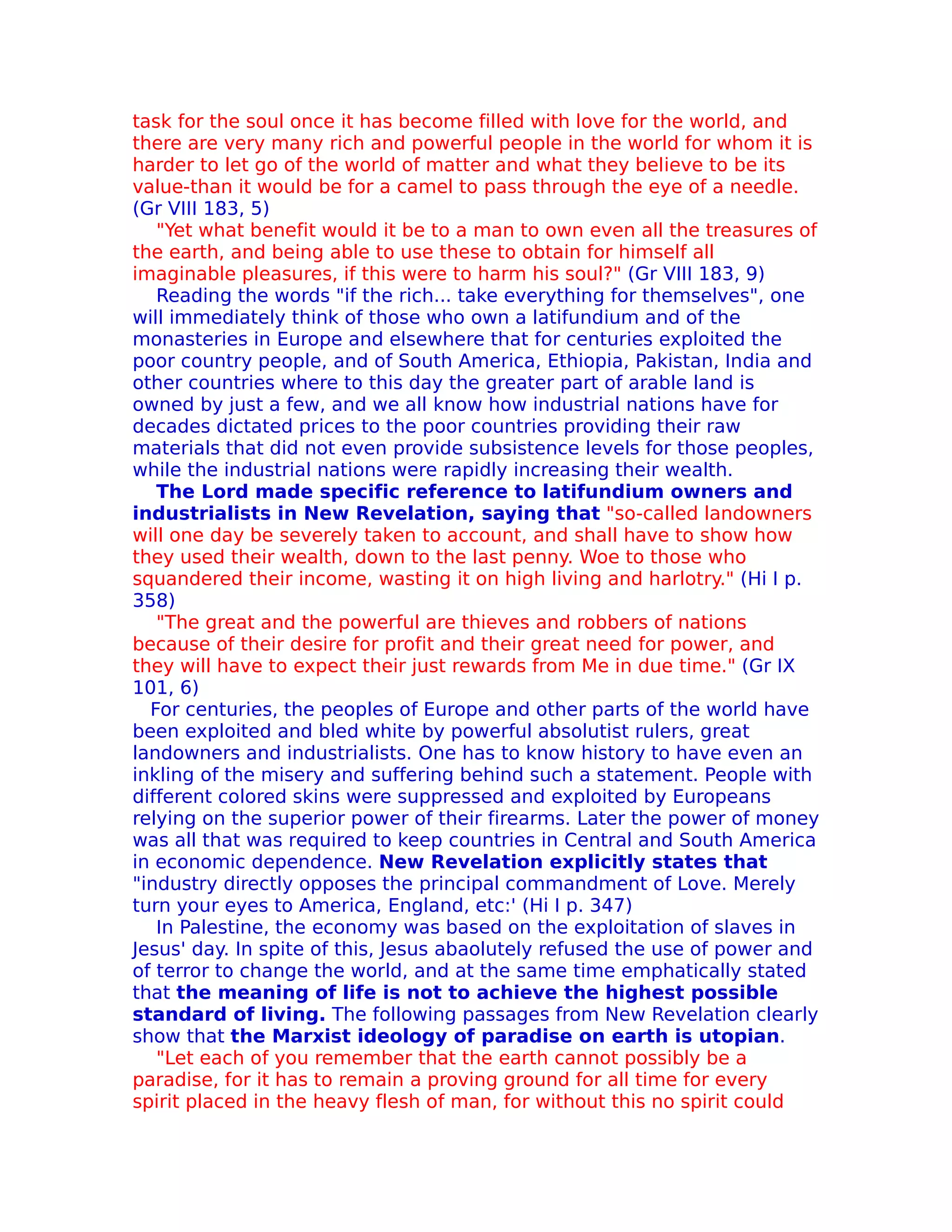 task for the soul once it has become filled with love for the world, and
there are very many rich and powerful people in the world for whom it is
harder to let go of the world of matter and what they believe to be its
value-than it would be for a camel to pass through the eye of a needle.
(Gr VIII 183, 5)
   "Yet what benefit would it be to a man to own even all the treasures of
the earth, and being able to use these to obtain for himself all
imaginable pleasures, if this were to harm his soul?" (Gr VIII 183, 9)
   Reading the words "if the rich... take everything for themselves", one
will immediately think of those who own a latifundium and of the
monasteries in Europe and elsewhere that for centuries exploited the
poor country people, and of South America, Ethiopia, Pakistan, India and
other countries where to this day the greater part of arable land is
owned by just a few, and we all know how industrial nations have for
decades dictated prices to the poor countries providing their raw
materials that did not even provide subsistence levels for those peoples,
while the industrial nations were rapidly increasing their wealth.
   The Lord made specific reference to latifundium owners and
industrialists in New Revelation, saying that "so-called landowners
will one day be severely taken to account, and shall have to show how
they used their wealth, down to the last penny. Woe to those who
squandered their income, wasting it on high living and harlotry." (Hi I p.
358)
   "The great and the powerful are thieves and robbers of nations
because of their desire for profit and their great need for power, and
they will have to expect their just rewards from Me in due time." (Gr IX
101, 6)
  For centuries, the peoples of Europe and other parts of the world have
been exploited and bled white by powerful absolutist rulers, great
landowners and industrialists. One has to know history to have even an
inkling of the misery and suffering behind such a statement. People with
different colored skins were suppressed and exploited by Europeans
relying on the superior power of their firearms. Later the power of money
was all that was required to keep countries in Central and South America
in economic dependence. New Revelation explicitly states that
"industry directly opposes the principal commandment of Love. Merely
turn your eyes to America, England, etc:' (Hi I p. 347)
   In Palestine, the economy was based on the exploitation of slaves in
Jesus' day. In spite of this, Jesus abaolutely refused the use of power and
of terror to change the world, and at the same time emphatically stated
that the meaning of life is not to achieve the highest possible
standard of living. The following passages from New Revelation clearly
show that the Marxist ideology of paradise on earth is utopian.
   "Let each of you remember that the earth cannot possibly be a
paradise, for it has to remain a proving ground for all time for every
spirit placed in the heavy flesh of man, for without this no spirit could
 