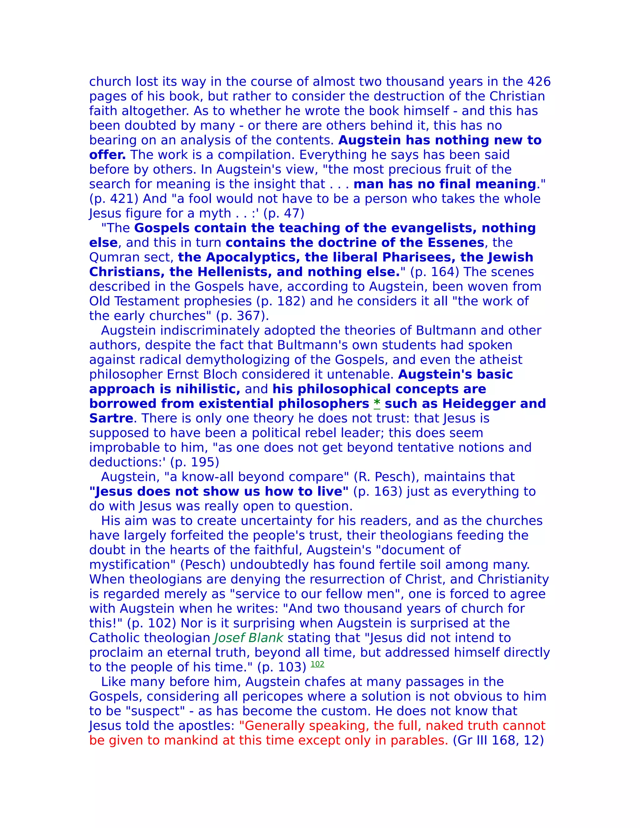 church lost its way in the course of almost two thousand years in the 426
pages of his book, but rather to consider the destruction of the Christian
faith altogether. As to whether he wrote the book himself - and this has
been doubted by many - or there are others behind it, this has no
bearing on an analysis of the contents. Augstein has nothing new to
offer. The work is a compilation. Everything he says has been said
before by others. In Augstein's view, "the most precious fruit of the
search for meaning is the insight that . . . man has no final meaning."
(p. 421) And "a fool would not have to be a person who takes the whole
Jesus figure for a myth . . :' (p. 47)
  "The Gospels contain the teaching of the evangelists, nothing
else, and this in turn contains the doctrine of the Essenes, the
Qumran sect, the Apocalyptics, the liberal Pharisees, the Jewish
Christians, the Hellenists, and nothing else." (p. 164) The scenes
described in the Gospels have, according to Augstein, been woven from
Old Testament prophesies (p. 182) and he considers it all "the work of
the early churches" (p. 367).
  Augstein indiscriminately adopted the theories of Bultmann and other
authors, despite the fact that Bultmann's own students had spoken
against radical demythologizing of the Gospels, and even the atheist
philosopher Ernst Bloch considered it untenable. Augstein's basic
approach is nihilistic, and his philosophical concepts are
borrowed from existential philosophers * such as Heidegger and
Sartre. There is only one theory he does not trust: that Jesus is
supposed to have been a political rebel leader; this does seem
improbable to him, "as one does not get beyond tentative notions and
deductions:' (p. 195)
  Augstein, "a know-all beyond compare" (R. Pesch), maintains that
"Jesus does not show us how to live" (p. 163) just as everything to
do with Jesus was really open to question.
  His aim was to create uncertainty for his readers, and as the churches
have largely forfeited the people's trust, their theologians feeding the
doubt in the hearts of the faithful, Augstein's "document of
mystification" (Pesch) undoubtedly has found fertile soil among many.
When theologians are denying the resurrection of Christ, and Christianity
is regarded merely as "service to our fellow men", one is forced to agree
with Augstein when he writes: "And two thousand years of church for
this!" (p. 102) Nor is it surprising when Augstein is surprised at the
Catholic theologian Josef Blank stating that "Jesus did not intend to
proclaim an eternal truth, beyond all time, but addressed himself directly
to the people of his time." (p. 103) 102
  Like many before him, Augstein chafes at many passages in the
Gospels, considering all pericopes where a solution is not obvious to him
to be "suspect" - as has become the custom. He does not know that
Jesus told the apostles: "Generally speaking, the full, naked truth cannot
be given to mankind at this time except only in parables. (Gr III 168, 12)
 
