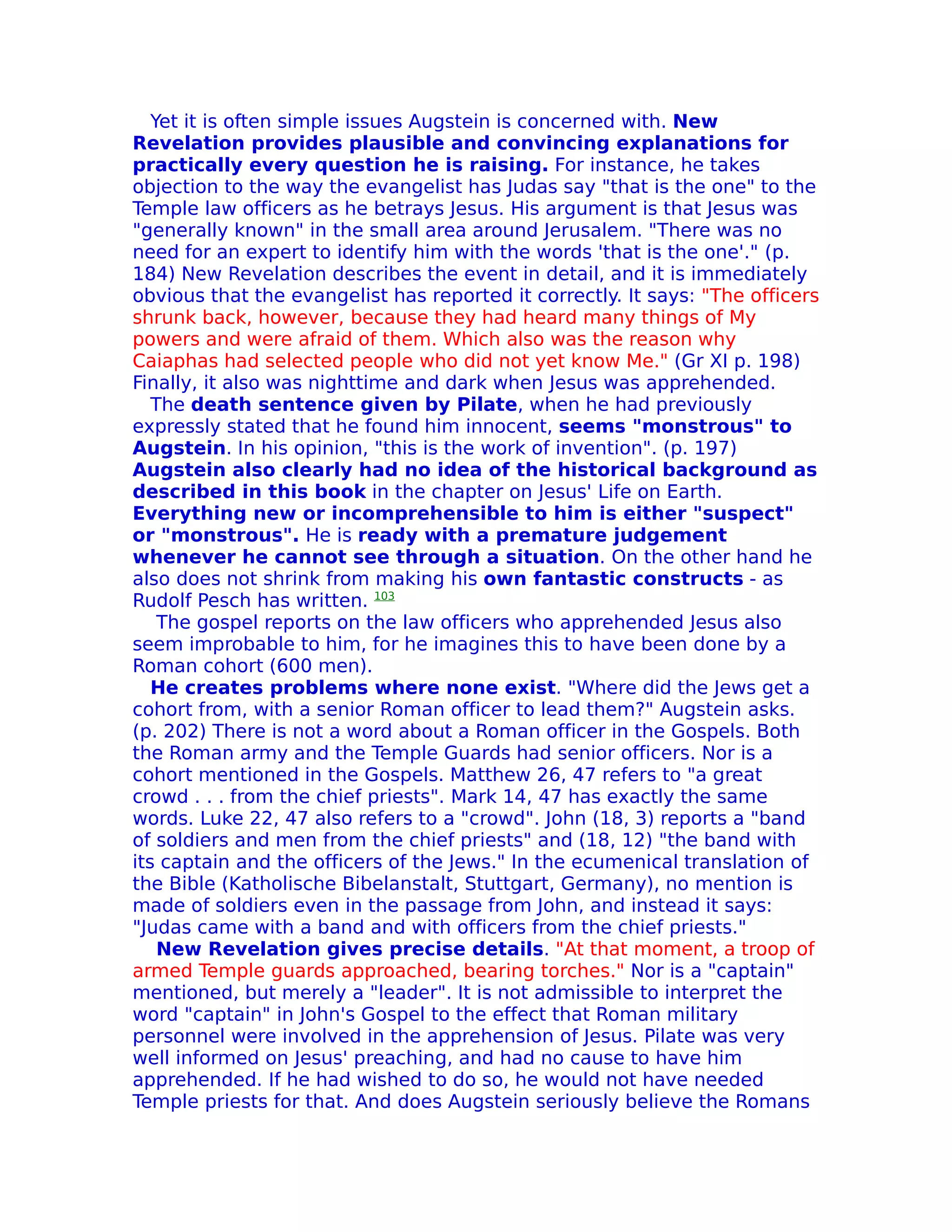 Yet it is often simple issues Augstein is concerned with. New
Revelation provides plausible and convincing explanations for
practically every question he is raising. For instance, he takes
objection to the way the evangelist has Judas say "that is the one" to the
Temple law officers as he betrays Jesus. His argument is that Jesus was
"generally known" in the small area around Jerusalem. "There was no
need for an expert to identify him with the words 'that is the one'." (p.
184) New Revelation describes the event in detail, and it is immediately
obvious that the evangelist has reported it correctly. It says: "The officers
shrunk back, however, because they had heard many things of My
powers and were afraid of them. Which also was the reason why
Caiaphas had selected people who did not yet know Me." (Gr XI p. 198)
Finally, it also was nighttime and dark when Jesus was apprehended.
   The death sentence given by Pilate, when he had previously
expressly stated that he found him innocent, seems "monstrous" to
Augstein. In his opinion, "this is the work of invention". (p. 197)
Augstein also clearly had no idea of the historical background as
described in this book in the chapter on Jesus' Life on Earth.
Everything new or incomprehensible to him is either "suspect"
or "monstrous". He is ready with a premature judgement
whenever he cannot see through a situation. On the other hand he
also does not shrink from making his own fantastic constructs - as
Rudolf Pesch has written. 103
    The gospel reports on the law officers who apprehended Jesus also
seem improbable to him, for he imagines this to have been done by a
Roman cohort (600 men).
   He creates problems where none exist. "Where did the Jews get a
cohort from, with a senior Roman officer to lead them?" Augstein asks.
(p. 202) There is not a word about a Roman officer in the Gospels. Both
the Roman army and the Temple Guards had senior officers. Nor is a
cohort mentioned in the Gospels. Matthew 26, 47 refers to "a great
crowd . . . from the chief priests". Mark 14, 47 has exactly the same
words. Luke 22, 47 also refers to a "crowd". John (18, 3) reports a "band
of soldiers and men from the chief priests" and (18, 12) "the band with
its captain and the officers of the Jews." In the ecumenical translation of
the Bible (Katholische Bibelanstalt, Stuttgart, Germany), no mention is
made of soldiers even in the passage from John, and instead it says:
"Judas came with a band and with officers from the chief priests."
    New Revelation gives precise details. "At that moment, a troop of
armed Temple guards approached, bearing torches." Nor is a "captain"
mentioned, but merely a "leader". It is not admissible to interpret the
word "captain" in John's Gospel to the effect that Roman military
personnel were involved in the apprehension of Jesus. Pilate was very
well informed on Jesus' preaching, and had no cause to have him
apprehended. If he had wished to do so, he would not have needed
Temple priests for that. And does Augstein seriously believe the Romans
 