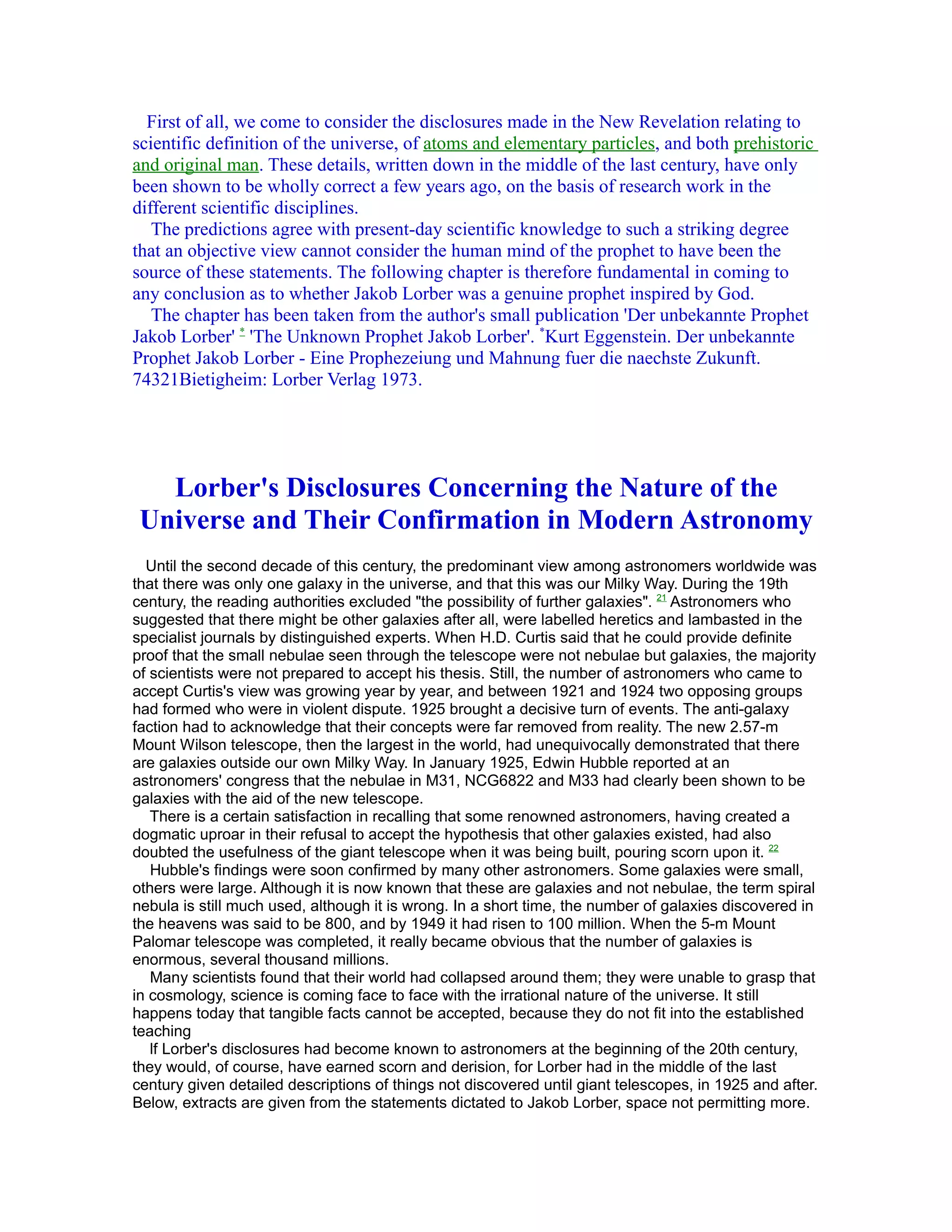 First of all, we come to consider the disclosures made in the New Revelation relating to
scientific definition of the universe, of atoms and elementary particles, and both prehistoric
and original man. These details, written down in the middle of the last century, have only
been shown to be wholly correct a few years ago, on the basis of research work in the
different scientific disciplines.
   The predictions agree with present-day scientific knowledge to such a striking degree
that an objective view cannot consider the human mind of the prophet to have been the
source of these statements. The following chapter is therefore fundamental in coming to
any conclusion as to whether Jakob Lorber was a genuine prophet inspired by God.
   The chapter has been taken from the author's small publication 'Der unbekannte Prophet
Jakob Lorber' * 'The Unknown Prophet Jakob Lorber'. *Kurt Eggenstein. Der unbekannte
Prophet Jakob Lorber - Eine Prophezeiung und Mahnung fuer die naechste Zukunft.
74321Bietigheim: Lorber Verlag 1973.




   Lorber's Disclosures Concerning the Nature of the
 Universe and Their Confirmation in Modern Astronomy
  Until the second decade of this century, the predominant view among astronomers worldwide was
that there was only one galaxy in the universe, and that this was our Milky Way. During the 19th
century, the reading authorities excluded "the possibility of further galaxies". 21 Astronomers who
suggested that there might be other galaxies after all, were labelled heretics and lambasted in the
specialist journals by distinguished experts. When H.D. Curtis said that he could provide definite
proof that the small nebulae seen through the telescope were not nebulae but galaxies, the majority
of scientists were not prepared to accept his thesis. Still, the number of astronomers who came to
accept Curtis's view was growing year by year, and between 1921 and 1924 two opposing groups
had formed who were in violent dispute. 1925 brought a decisive turn of events. The anti-galaxy
faction had to acknowledge that their concepts were far removed from reality. The new 2.57-m
Mount Wilson telescope, then the largest in the world, had unequivocally demonstrated that there
are galaxies outside our own Milky Way. In January 1925, Edwin Hubble reported at an
astronomers' congress that the nebulae in M31, NCG6822 and M33 had clearly been shown to be
galaxies with the aid of the new telescope.
   There is a certain satisfaction in recalling that some renowned astronomers, having created a
dogmatic uproar in their refusal to accept the hypothesis that other galaxies existed, had also
doubted the usefulness of the giant telescope when it was being built, pouring scorn upon it. 22
   Hubble's findings were soon confirmed by many other astronomers. Some galaxies were small,
others were large. Although it is now known that these are galaxies and not nebulae, the term spiral
nebula is still much used, although it is wrong. In a short time, the number of galaxies discovered in
the heavens was said to be 800, and by 1949 it had risen to 100 million. When the 5-m Mount
Palomar telescope was completed, it really became obvious that the number of galaxies is
enormous, several thousand millions.
   Many scientists found that their world had collapsed around them; they were unable to grasp that
in cosmology, science is coming face to face with the irrational nature of the universe. It still
happens today that tangible facts cannot be accepted, because they do not fit into the established
teaching
   lf Lorber's disclosures had become known to astronomers at the beginning of the 20th century,
they would, of course, have earned scorn and derision, for Lorber had in the middle of the last
century given detailed descriptions of things not discovered until giant telescopes, in 1925 and after.
Below, extracts are given from the statements dictated to Jakob Lorber, space not permitting more.
 