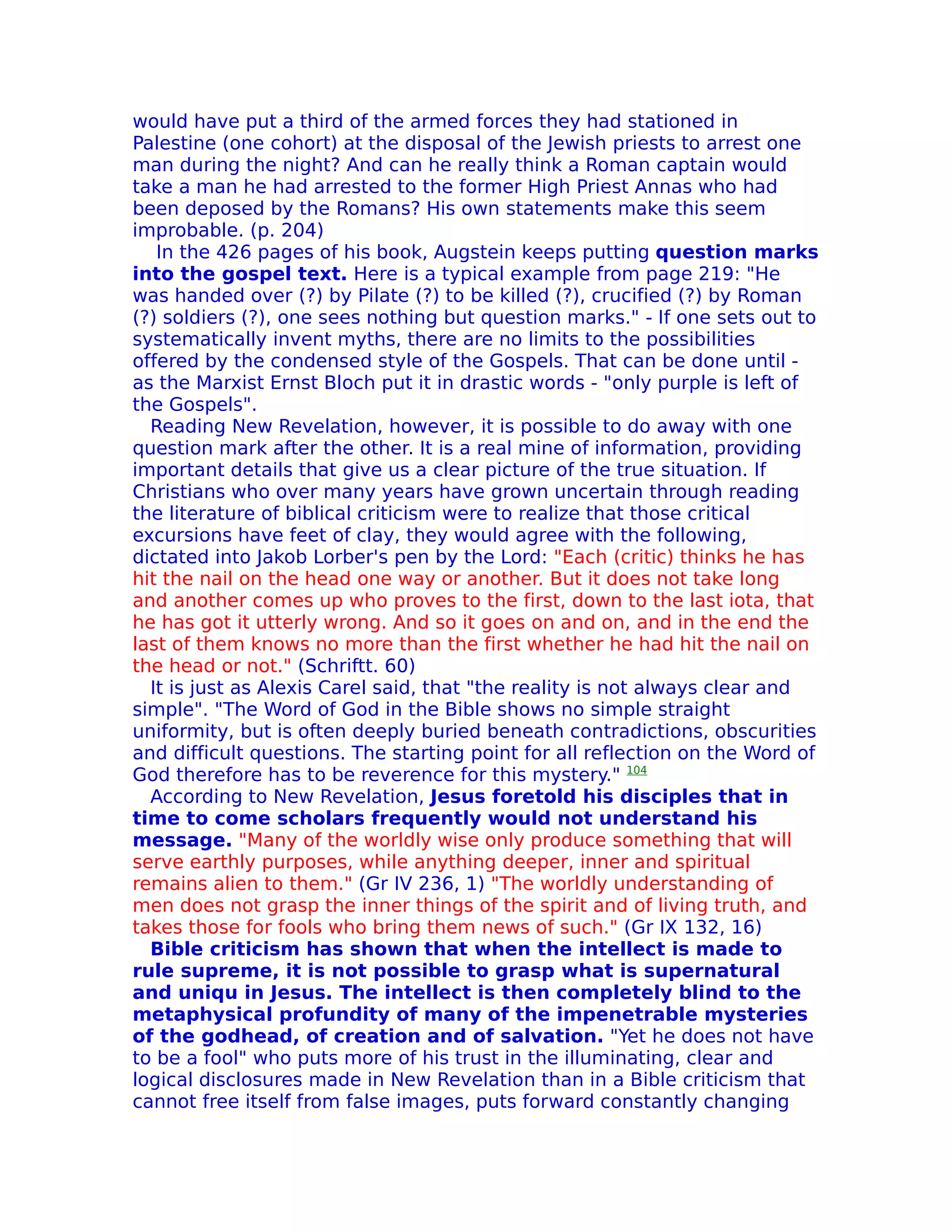would have put a third of the armed forces they had stationed in
Palestine (one cohort) at the disposal of the Jewish priests to arrest one
man during the night? And can he really think a Roman captain would
take a man he had arrested to the former High Priest Annas who had
been deposed by the Romans? His own statements make this seem
improbable. (p. 204)
   In the 426 pages of his book, Augstein keeps putting question marks
into the gospel text. Here is a typical example from page 219: "He
was handed over (?) by Pilate (?) to be killed (?), crucified (?) by Roman
(?) soldiers (?), one sees nothing but question marks." - If one sets out to
systematically invent myths, there are no limits to the possibilities
offered by the condensed style of the Gospels. That can be done until -
as the Marxist Ernst Bloch put it in drastic words - "only purple is left of
the Gospels".
  Reading New Revelation, however, it is possible to do away with one
question mark after the other. It is a real mine of information, providing
important details that give us a clear picture of the true situation. If
Christians who over many years have grown uncertain through reading
the literature of biblical criticism were to realize that those critical
excursions have feet of clay, they would agree with the following,
dictated into Jakob Lorber's pen by the Lord: "Each (critic) thinks he has
hit the nail on the head one way or another. But it does not take long
and another comes up who proves to the first, down to the last iota, that
he has got it utterly wrong. And so it goes on and on, and in the end the
last of them knows no more than the first whether he had hit the nail on
the head or not." (Schriftt. 60)
  It is just as Alexis Carel said, that "the reality is not always clear and
simple". "The Word of God in the Bible shows no simple straight
uniformity, but is often deeply buried beneath contradictions, obscurities
and difficult questions. The starting point for all reflection on the Word of
God therefore has to be reverence for this mystery." 104
  According to New Revelation, Jesus foretold his disciples that in
time to come scholars frequently would not understand his
message. "Many of the worldly wise only produce something that will
serve earthly purposes, while anything deeper, inner and spiritual
remains alien to them." (Gr IV 236, 1) "The worldly understanding of
men does not grasp the inner things of the spirit and of living truth, and
takes those for fools who bring them news of such." (Gr IX 132, 16)
  Bible criticism has shown that when the intellect is made to
rule supreme, it is not possible to grasp what is supernatural
and uniqu in Jesus. The intellect is then completely blind to the
metaphysical profundity of many of the impenetrable mysteries
of the godhead, of creation and of salvation. "Yet he does not have
to be a fool" who puts more of his trust in the illuminating, clear and
logical disclosures made in New Revelation than in a Bible criticism that
cannot free itself from false images, puts forward constantly changing
 