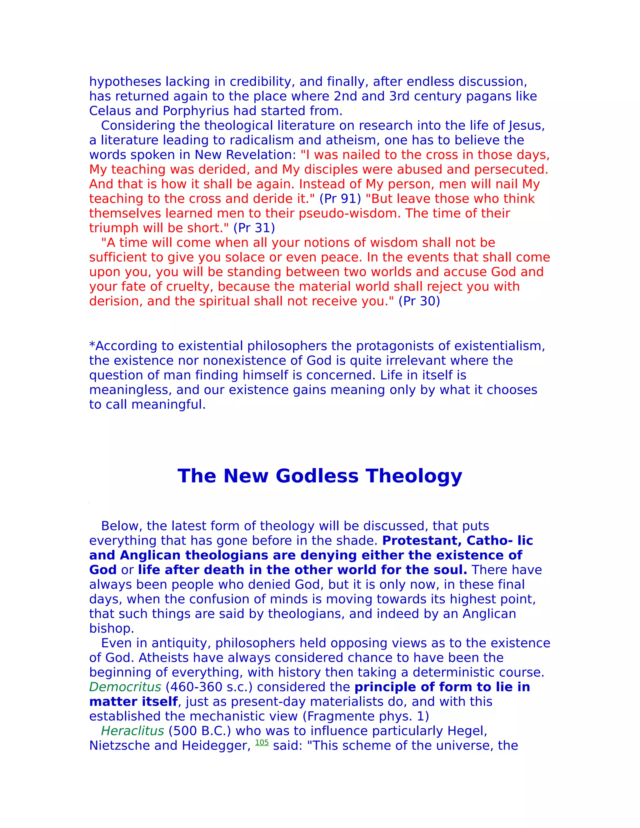 hypotheses lacking in credibility, and finally, after endless discussion,
has returned again to the place where 2nd and 3rd century pagans like
Celaus and Porphyrius had started from.
   Considering the theological literature on research into the life of Jesus,
a literature leading to radicalism and atheism, one has to believe the
words spoken in New Revelation: "I was nailed to the cross in those days,
My teaching was derided, and My disciples were abused and persecuted.
And that is how it shall be again. Instead of My person, men will nail My
teaching to the cross and deride it." (Pr 91) "But leave those who think
themselves learned men to their pseudo-wisdom. The time of their
triumph will be short." (Pr 31)
   "A time will come when all your notions of wisdom shall not be
sufficient to give you solace or even peace. In the events that shall come
upon you, you will be standing between two worlds and accuse God and
your fate of cruelty, because the material world shall reject you with
derision, and the spiritual shall not receive you." (Pr 30)


*According to existential philosophers the protagonists of existentialism,
the existence nor nonexistence of God is quite irrelevant where the
question of man finding himself is concerned. Life in itself is
meaningless, and our existence gains meaning only by what it chooses
to call meaningful.




              The New Godless Theology

  Below, the latest form of theology will be discussed, that puts
everything that has gone before in the shade. Protestant, Catho- lic
and Anglican theologians are denying either the existence of
God or life after death in the other world for the soul. There have
always been people who denied God, but it is only now, in these final
days, when the confusion of minds is moving towards its highest point,
that such things are said by theologians, and indeed by an Anglican
bishop.
  Even in antiquity, philosophers held opposing views as to the existence
of God. Atheists have always considered chance to have been the
beginning of everything, with history then taking a deterministic course.
Democritus (460-360 s.c.) considered the principle of form to lie in
matter itself, just as present-day materialists do, and with this
established the mechanistic view (Fragmente phys. 1)
  Heraclitus (500 B.C.) who was to influence particularly Hegel,
Nietzsche and Heidegger, 105 said: "This scheme of the universe, the
 
