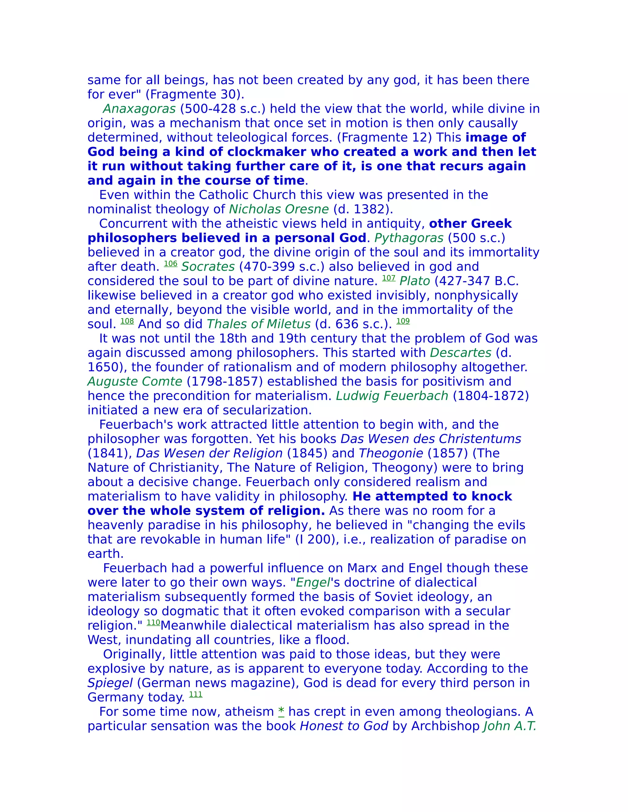 same for all beings, has not been created by any god, it has been there
for ever" (Fragmente 30).
    Anaxagoras (500-428 s.c.) held the view that the world, while divine in
origin, was a mechanism that once set in motion is then only causally
determined, without teleological forces. (Fragmente 12) This image of
God being a kind of clockmaker who created a work and then let
it run without taking further care of it, is one that recurs again
and again in the course of time.
   Even within the Catholic Church this view was presented in the
nominalist theology of Nicholas Oresne (d. 1382).
   Concurrent with the atheistic views held in antiquity, other Greek
philosophers believed in a personal God. Pythagoras (500 s.c.)
believed in a creator god, the divine origin of the soul and its immortality
after death. 106 Socrates (470-399 s.c.) also believed in god and
considered the soul to be part of divine nature. 107 Plato (427-347 B.C.
likewise believed in a creator god who existed invisibly, nonphysically
and eternally, beyond the visible world, and in the immortality of the
soul. 108 And so did Thales of Miletus (d. 636 s.c.). 109
   It was not until the 18th and 19th century that the problem of God was
again discussed among philosophers. This started with Descartes (d.
1650), the founder of rationalism and of modern philosophy altogether.
Auguste Comte (1798-1857) established the basis for positivism and
hence the precondition for materialism. Ludwig Feuerbach (1804-1872)
initiated a new era of secularization.
   Feuerbach's work attracted little attention to begin with, and the
philosopher was forgotten. Yet his books Das Wesen des Christentums
(1841), Das Wesen der Religion (1845) and Theogonie (1857) (The
Nature of Christianity, The Nature of Religion, Theogony) were to bring
about a decisive change. Feuerbach only considered realism and
materialism to have validity in philosophy. He attempted to knock
over the whole system of religion. As there was no room for a
heavenly paradise in his philosophy, he believed in "changing the evils
that are revokable in human life" (I 200), i.e., realization of paradise on
earth.
    Feuerbach had a powerful influence on Marx and Engel though these
were later to go their own ways. "Engel's doctrine of dialectical
materialism subsequently formed the basis of Soviet ideology, an
ideology so dogmatic that it often evoked comparison with a secular
religion." 110Meanwhile dialectical materialism has also spread in the
West, inundating all countries, like a flood.
    Originally, little attention was paid to those ideas, but they were
explosive by nature, as is apparent to everyone today. According to the
Spiegel (German news magazine), God is dead for every third person in
Germany today. 111
   For some time now, atheism * has crept in even among theologians. A
particular sensation was the book Honest to God by Archbishop John A.T.
 