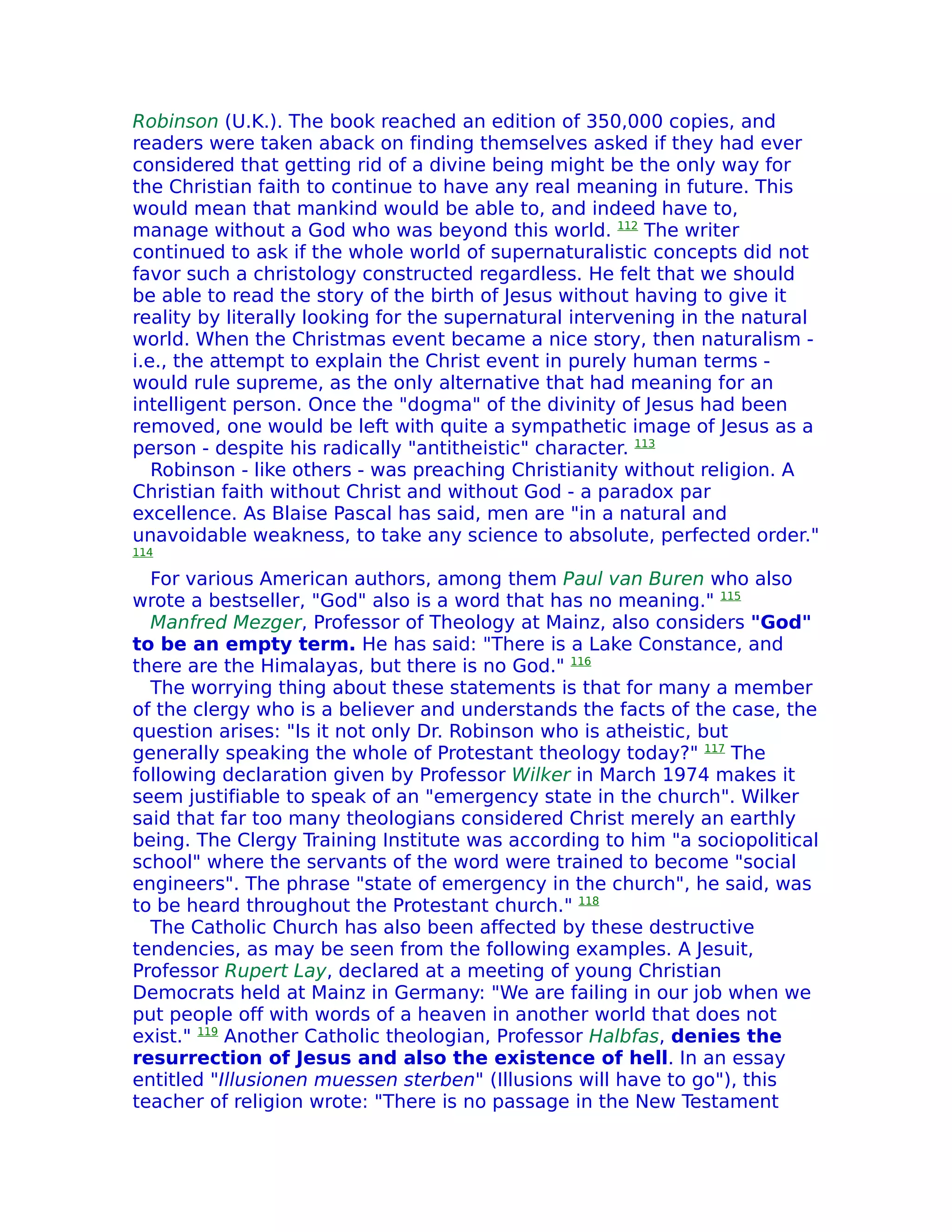 Robinson (U.K.). The book reached an edition of 350,000 copies, and
readers were taken aback on finding themselves asked if they had ever
considered that getting rid of a divine being might be the only way for
the Christian faith to continue to have any real meaning in future. This
would mean that mankind would be able to, and indeed have to,
manage without a God who was beyond this world. 112 The writer
continued to ask if the whole world of supernaturalistic concepts did not
favor such a christology constructed regardless. He felt that we should
be able to read the story of the birth of Jesus without having to give it
reality by literally looking for the supernatural intervening in the natural
world. When the Christmas event became a nice story, then naturalism -
i.e., the attempt to explain the Christ event in purely human terms -
would rule supreme, as the only alternative that had meaning for an
intelligent person. Once the "dogma" of the divinity of Jesus had been
removed, one would be left with quite a sympathetic image of Jesus as a
person - despite his radically "antitheistic" character. 113
   Robinson - like others - was preaching Christianity without religion. A
Christian faith without Christ and without God - a paradox par
excellence. As Blaise Pascal has said, men are "in a natural and
unavoidable weakness, to take any science to absolute, perfected order."
114

  For various American authors, among them Paul van Buren who also
wrote a bestseller, "God" also is a word that has no meaning." 115
  Manfred Mezger, Professor of Theology at Mainz, also considers "God"
to be an empty term. He has said: "There is a Lake Constance, and
there are the Himalayas, but there is no God." 116
  The worrying thing about these statements is that for many a member
of the clergy who is a believer and understands the facts of the case, the
question arises: "Is it not only Dr. Robinson who is atheistic, but
generally speaking the whole of Protestant theology today?" 117 The
following declaration given by Professor Wilker in March 1974 makes it
seem justifiable to speak of an "emergency state in the church". Wilker
said that far too many theologians considered Christ merely an earthly
being. The Clergy Training Institute was according to him "a sociopolitical
school" where the servants of the word were trained to become "social
engineers". The phrase "state of emergency in the church", he said, was
to be heard throughout the Protestant church." 118
  The Catholic Church has also been affected by these destructive
tendencies, as may be seen from the following examples. A Jesuit,
Professor Rupert Lay, declared at a meeting of young Christian
Democrats held at Mainz in Germany: "We are failing in our job when we
put people off with words of a heaven in another world that does not
exist." 119 Another Catholic theologian, Professor Halbfas, denies the
resurrection of Jesus and also the existence of hell. In an essay
entitled "Illusionen muessen sterben" (Illusions will have to go"), this
teacher of religion wrote: "There is no passage in the New Testament
 