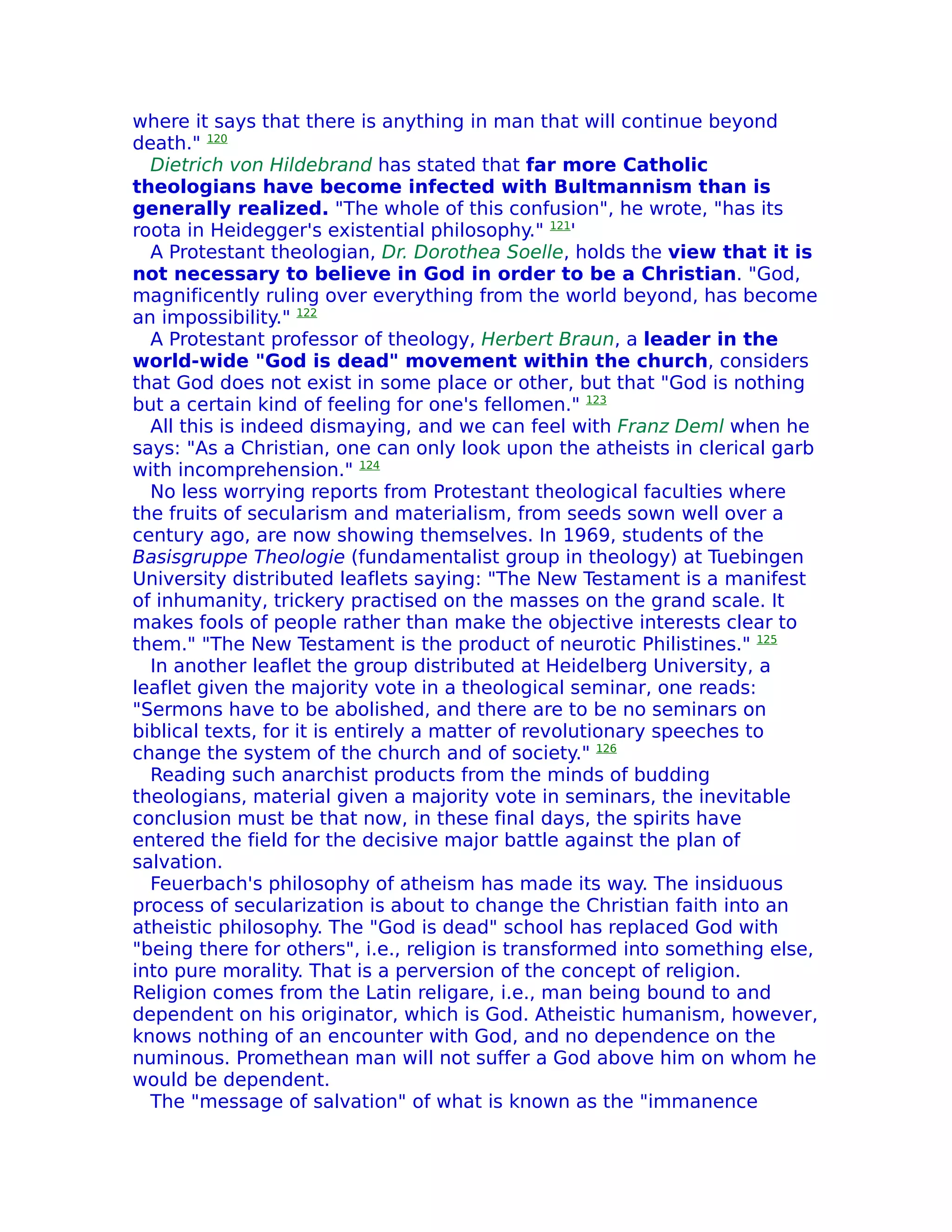 where it says that there is anything in man that will continue beyond
death." 120
  Dietrich von Hildebrand has stated that far more Catholic
theologians have become infected with Bultmannism than is
generally realized. "The whole of this confusion", he wrote, "has its
roota in Heidegger's existential philosophy." 121'
  A Protestant theologian, Dr. Dorothea Soelle, holds the view that it is
not necessary to believe in God in order to be a Christian. "God,
magnificently ruling over everything from the world beyond, has become
an impossibility." 122
  A Protestant professor of theology, Herbert Braun, a leader in the
world-wide "God is dead" movement within the church, considers
that God does not exist in some place or other, but that "God is nothing
but a certain kind of feeling for one's fellomen." 123
  All this is indeed dismaying, and we can feel with Franz Deml when he
says: "As a Christian, one can only look upon the atheists in clerical garb
with incomprehension." 124
  No less worrying reports from Protestant theological faculties where
the fruits of secularism and materialism, from seeds sown well over a
century ago, are now showing themselves. In 1969, students of the
Basisgruppe Theologie (fundamentalist group in theology) at Tuebingen
University distributed leaflets saying: "The New Testament is a manifest
of inhumanity, trickery practised on the masses on the grand scale. It
makes fools of people rather than make the objective interests clear to
them." "The New Testament is the product of neurotic Philistines." 125
  In another leaflet the group distributed at Heidelberg University, a
leaflet given the majority vote in a theological seminar, one reads:
"Sermons have to be abolished, and there are to be no seminars on
biblical texts, for it is entirely a matter of revolutionary speeches to
change the system of the church and of society." 126
  Reading such anarchist products from the minds of budding
theologians, material given a majority vote in seminars, the inevitable
conclusion must be that now, in these final days, the spirits have
entered the field for the decisive major battle against the plan of
salvation.
  Feuerbach's philosophy of atheism has made its way. The insiduous
process of secularization is about to change the Christian faith into an
atheistic philosophy. The "God is dead" school has replaced God with
"being there for others", i.e., religion is transformed into something else,
into pure morality. That is a perversion of the concept of religion.
Religion comes from the Latin religare, i.e., man being bound to and
dependent on his originator, which is God. Atheistic humanism, however,
knows nothing of an encounter with God, and no dependence on the
numinous. Promethean man will not suffer a God above him on whom he
would be dependent.
  The "message of salvation" of what is known as the "immanence
 