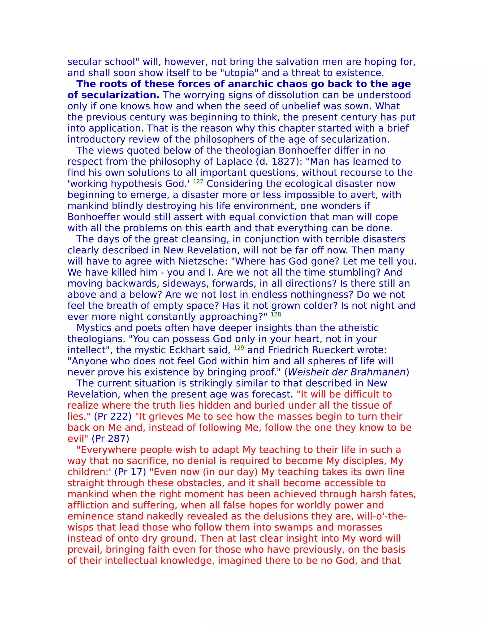 secular school" will, however, not bring the salvation men are hoping for,
and shall soon show itself to be "utopia" and a threat to existence.
   The roots of these forces of anarchic chaos go back to the age
of secularization. The worrying signs of dissolution can be understood
only if one knows how and when the seed of unbelief was sown. What
the previous century was beginning to think, the present century has put
into application. That is the reason why this chapter started with a brief
introductory review of the philosophers of the age of secularization.
   The views quoted below of the theologian Bonhoeffer differ in no
respect from the philosophy of Laplace (d. 1827): "Man has learned to
find his own solutions to all important questions, without recourse to the
'working hypothesis God.' 127 Considering the ecological disaster now
beginning to emerge, a disaster more or less impossible to avert, with
mankind blindly destroying his life environment, one wonders if
Bonhoeffer would still assert with equal conviction that man will cope
with all the problems on this earth and that everything can be done.
   The days of the great cleansing, in conjunction with terrible disasters
clearly described in New Revelation, will not be far off now. Then many
will have to agree with Nietzsche: "Where has God gone? Let me tell you.
We have killed him - you and I. Are we not all the time stumbling? And
moving backwards, sideways, forwards, in all directions? Is there still an
above and a below? Are we not lost in endless nothingness? Do we not
feel the breath of empty space? Has it not grown colder? Is not night and
ever more night constantly approaching?" 128
   Mystics and poets often have deeper insights than the atheistic
theologians. "You can possess God only in your heart, not in your
intellect", the mystic Eckhart said, 129 and Friedrich Rueckert wrote:
"Anyone who does not feel God within him and all spheres of life will
never prove his existence by bringing proof." (Weisheit der Brahmanen)
   The current situation is strikingly similar to that described in New
Revelation, when the present age was forecast. "It will be difficult to
realize where the truth lies hidden and buried under all the tissue of
lies." (Pr 222) "It grieves Me to see how the masses begin to turn their
back on Me and, instead of following Me, follow the one they know to be
evil" (Pr 287)
   "Everywhere people wish to adapt My teaching to their life in such a
way that no sacrifice, no denial is required to become My disciples, My
children:' (Pr 17) "Even now (in our day) My teaching takes its own line
straight through these obstacles, and it shall become accessible to
mankind when the right moment has been achieved through harsh fates,
affliction and suffering, when all false hopes for worldly power and
eminence stand nakedly revealed as the delusions they are, will-o'-the-
wisps that lead those who follow them into swamps and morasses
instead of onto dry ground. Then at last clear insight into My word will
prevail, bringing faith even for those who have previously, on the basis
of their intellectual knowledge, imagined there to be no God, and that
 