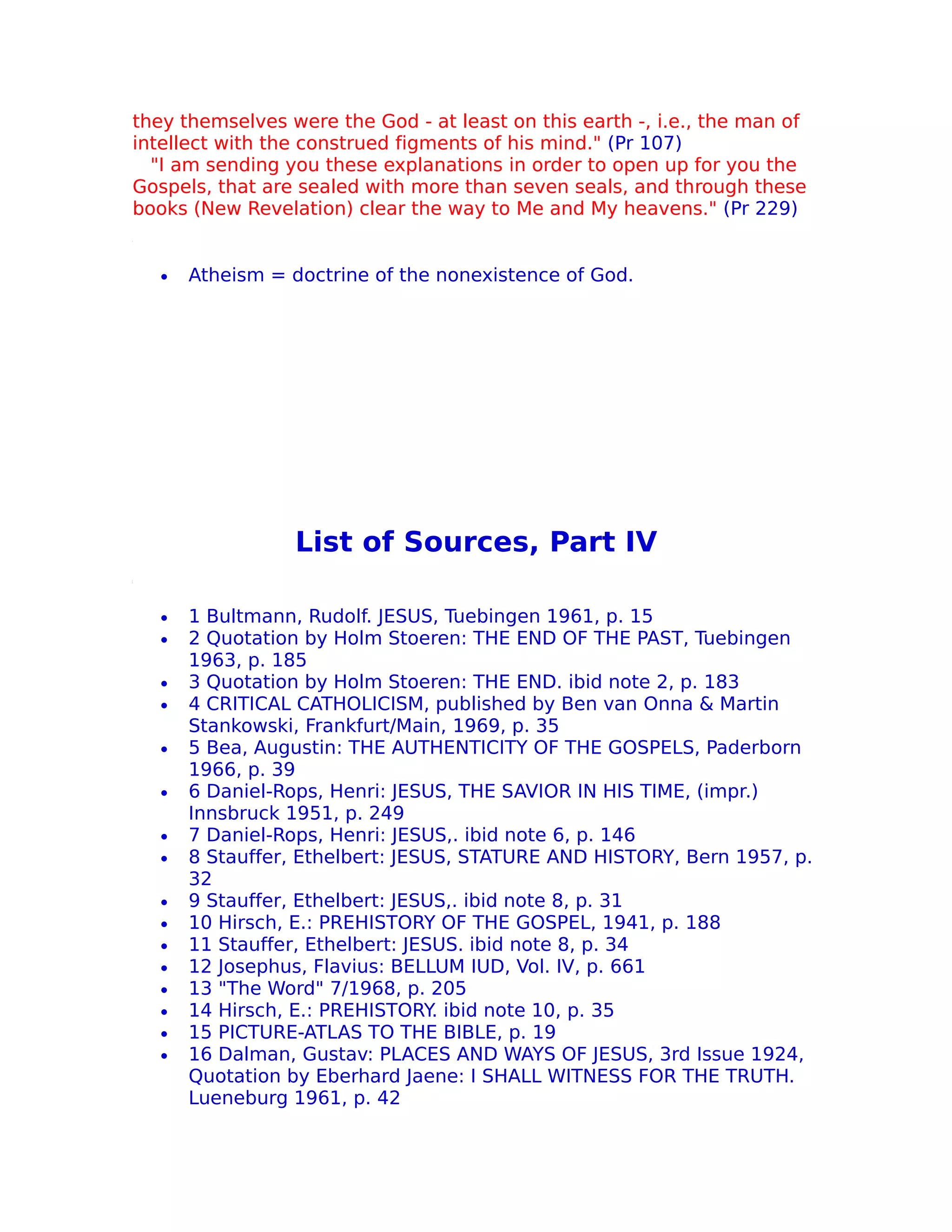 they themselves were the God - at least on this earth -, i.e., the man of
intellect with the construed figments of his mind." (Pr 107)
  "I am sending you these explanations in order to open up for you the
Gospels, that are sealed with more than seven seals, and through these
books (New Revelation) clear the way to Me and My heavens." (Pr 229)


   •   Atheism = doctrine of the nonexistence of God.




                  List of Sources, Part IV

   •   1 Bultmann, Rudolf. JESUS, Tuebingen 1961, p. 15
   •   2 Quotation by Holm Stoeren: THE END OF THE PAST, Tuebingen
       1963, p. 185
   •   3 Quotation by Holm Stoeren: THE END. ibid note 2, p. 183
   •   4 CRITICAL CATHOLICISM, published by Ben van Onna & Martin
       Stankowski, Frankfurt/Main, 1969, p. 35
   •   5 Bea, Augustin: THE AUTHENTICITY OF THE GOSPELS, Paderborn
       1966, p. 39
   •   6 Daniel-Rops, Henri: JESUS, THE SAVIOR IN HIS TIME, (impr.)
       Innsbruck 1951, p. 249
   •   7 Daniel-Rops, Henri: JESUS,. ibid note 6, p. 146
   •   8 Stauffer, Ethelbert: JESUS, STATURE AND HISTORY, Bern 1957, p.
       32
   •   9 Stauffer, Ethelbert: JESUS,. ibid note 8, p. 31
   •   10 Hirsch, E.: PREHISTORY OF THE GOSPEL, 1941, p. 188
   •   11 Stauffer, Ethelbert: JESUS. ibid note 8, p. 34
   •   12 Josephus, Flavius: BELLUM IUD, Vol. IV, p. 661
   •   13 "The Word" 7/1968, p. 205
   •   14 Hirsch, E.: PREHISTORY. ibid note 10, p. 35
   •   15 PICTURE-ATLAS TO THE BIBLE, p. 19
   •   16 Dalman, Gustav: PLACES AND WAYS OF JESUS, 3rd Issue 1924,
       Quotation by Eberhard Jaene: I SHALL WITNESS FOR THE TRUTH.
       Lueneburg 1961, p. 42
 