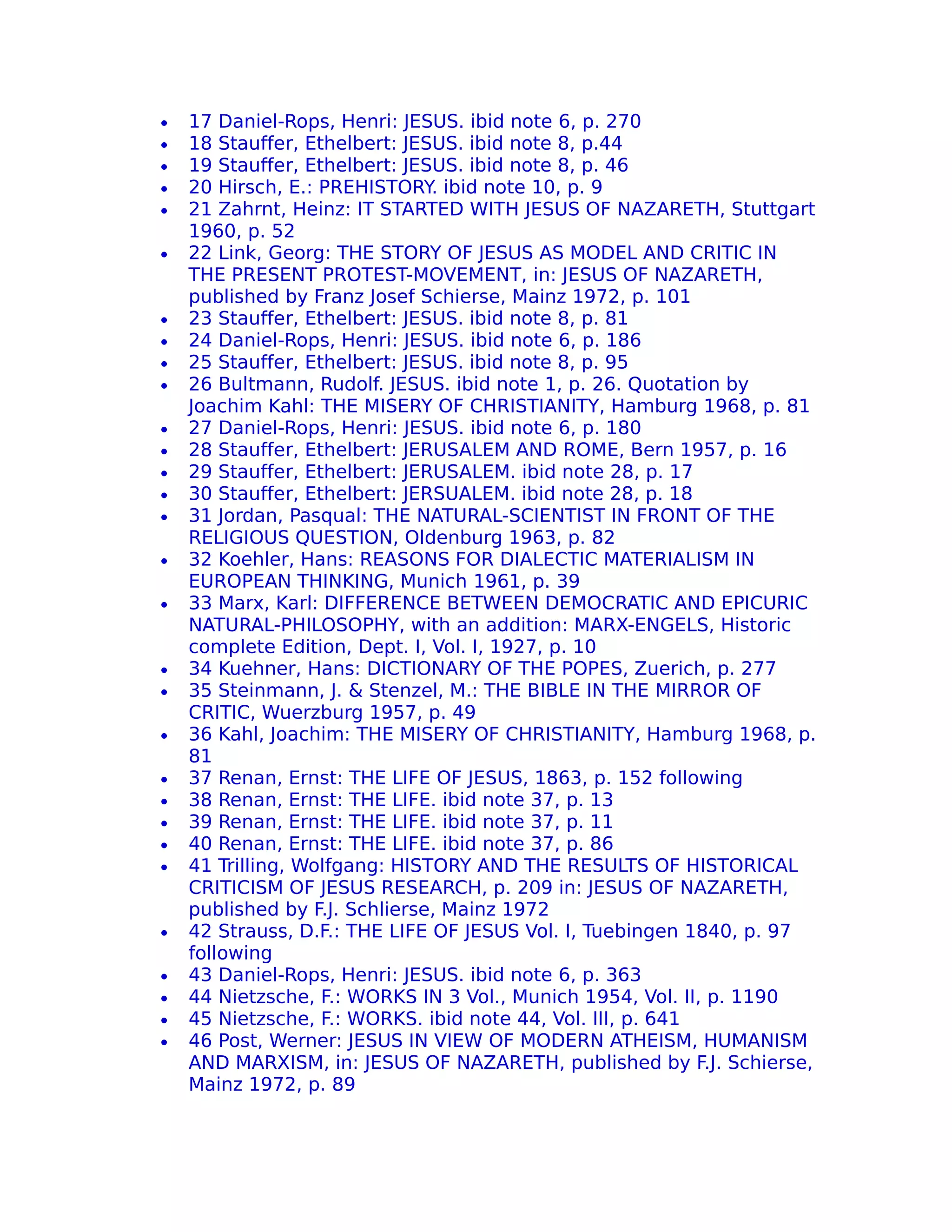 •   17 Daniel-Rops, Henri: JESUS. ibid note 6, p. 270
•   18 Stauffer, Ethelbert: JESUS. ibid note 8, p.44
•   19 Stauffer, Ethelbert: JESUS. ibid note 8, p. 46
•   20 Hirsch, E.: PREHISTORY. ibid note 10, p. 9
•   21 Zahrnt, Heinz: IT STARTED WITH JESUS OF NAZARETH, Stuttgart
    1960, p. 52
•   22 Link, Georg: THE STORY OF JESUS AS MODEL AND CRITIC IN
    THE PRESENT PROTEST-MOVEMENT, in: JESUS OF NAZARETH,
    published by Franz Josef Schierse, Mainz 1972, p. 101
•   23 Stauffer, Ethelbert: JESUS. ibid note 8, p. 81
•   24 Daniel-Rops, Henri: JESUS. ibid note 6, p. 186
•   25 Stauffer, Ethelbert: JESUS. ibid note 8, p. 95
•   26 Bultmann, Rudolf. JESUS. ibid note 1, p. 26. Quotation by
    Joachim Kahl: THE MISERY OF CHRISTIANITY, Hamburg 1968, p. 81
•   27 Daniel-Rops, Henri: JESUS. ibid note 6, p. 180
•   28 Stauffer, Ethelbert: JERUSALEM AND ROME, Bern 1957, p. 16
•   29 Stauffer, Ethelbert: JERUSALEM. ibid note 28, p. 17
•   30 Stauffer, Ethelbert: JERSUALEM. ibid note 28, p. 18
•   31 Jordan, Pasqual: THE NATURAL-SCIENTIST IN FRONT OF THE
    RELIGIOUS QUESTION, Oldenburg 1963, p. 82
•   32 Koehler, Hans: REASONS FOR DIALECTIC MATERIALISM IN
    EUROPEAN THINKING, Munich 1961, p. 39
•   33 Marx, Karl: DIFFERENCE BETWEEN DEMOCRATIC AND EPICURIC
    NATURAL-PHILOSOPHY, with an addition: MARX-ENGELS, Historic
    complete Edition, Dept. I, Vol. I, 1927, p. 10
•   34 Kuehner, Hans: DICTIONARY OF THE POPES, Zuerich, p. 277
•   35 Steinmann, J. & Stenzel, M.: THE BIBLE IN THE MIRROR OF
    CRITIC, Wuerzburg 1957, p. 49
•   36 Kahl, Joachim: THE MISERY OF CHRISTIANITY, Hamburg 1968, p.
    81
•   37 Renan, Ernst: THE LIFE OF JESUS, 1863, p. 152 following
•   38 Renan, Ernst: THE LIFE. ibid note 37, p. 13
•   39 Renan, Ernst: THE LIFE. ibid note 37, p. 11
•   40 Renan, Ernst: THE LIFE. ibid note 37, p. 86
•   41 Trilling, Wolfgang: HISTORY AND THE RESULTS OF HISTORICAL
    CRITICISM OF JESUS RESEARCH, p. 209 in: JESUS OF NAZARETH,
    published by F.J. Schlierse, Mainz 1972
•   42 Strauss, D.F.: THE LIFE OF JESUS Vol. I, Tuebingen 1840, p. 97
    following
•   43 Daniel-Rops, Henri: JESUS. ibid note 6, p. 363
•   44 Nietzsche, F.: WORKS IN 3 Vol., Munich 1954, Vol. II, p. 1190
•   45 Nietzsche, F.: WORKS. ibid note 44, Vol. III, p. 641
•   46 Post, Werner: JESUS IN VIEW OF MODERN ATHEISM, HUMANISM
    AND MARXISM, in: JESUS OF NAZARETH, published by F.J. Schierse,
    Mainz 1972, p. 89
 