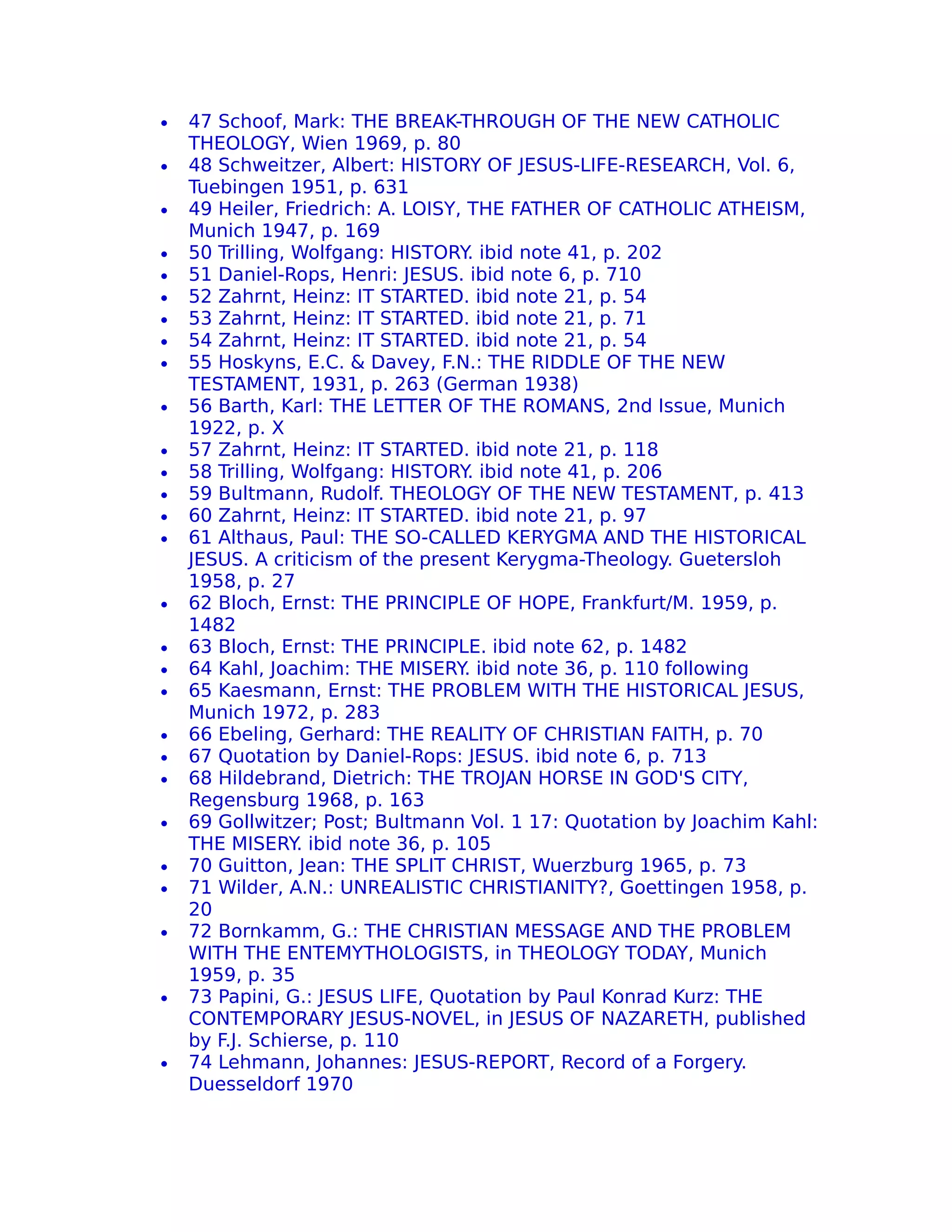 •   47 Schoof, Mark: THE BREAK-THROUGH OF THE NEW CATHOLIC
    THEOLOGY, Wien 1969, p. 80
•   48 Schweitzer, Albert: HISTORY OF JESUS-LIFE-RESEARCH, Vol. 6,
    Tuebingen 1951, p. 631
•   49 Heiler, Friedrich: A. LOISY, THE FATHER OF CATHOLIC ATHEISM,
    Munich 1947, p. 169
•   50 Trilling, Wolfgang: HISTORY ibid note 41, p. 202
                                    .
•   51 Daniel-Rops, Henri: JESUS. ibid note 6, p. 710
•   52 Zahrnt, Heinz: IT STARTED. ibid note 21, p. 54
•   53 Zahrnt, Heinz: IT STARTED. ibid note 21, p. 71
•   54 Zahrnt, Heinz: IT STARTED. ibid note 21, p. 54
•   55 Hoskyns, E.C. & Davey, F.N.: THE RIDDLE OF THE NEW
    TESTAMENT, 1931, p. 263 (German 1938)
•   56 Barth, Karl: THE LETTER OF THE ROMANS, 2nd Issue, Munich
    1922, p. X
•   57 Zahrnt, Heinz: IT STARTED. ibid note 21, p. 118
•   58 Trilling, Wolfgang: HISTORY ibid note 41, p. 206
                                    .
•   59 Bultmann, Rudolf. THEOLOGY OF THE NEW TESTAMENT, p. 413
•   60 Zahrnt, Heinz: IT STARTED. ibid note 21, p. 97
•   61 Althaus, Paul: THE SO-CALLED KERYGMA AND THE HISTORICAL
    JESUS. A criticism of the present Kerygma-Theology. Guetersloh
    1958, p. 27
•   62 Bloch, Ernst: THE PRINCIPLE OF HOPE, Frankfurt/M. 1959, p.
    1482
•   63 Bloch, Ernst: THE PRINCIPLE. ibid note 62, p. 1482
•   64 Kahl, Joachim: THE MISERY. ibid note 36, p. 110 following
•   65 Kaesmann, Ernst: THE PROBLEM WITH THE HISTORICAL JESUS,
    Munich 1972, p. 283
•   66 Ebeling, Gerhard: THE REALITY OF CHRISTIAN FAITH, p. 70
•   67 Quotation by Daniel-Rops: JESUS. ibid note 6, p. 713
•   68 Hildebrand, Dietrich: THE TROJAN HORSE IN GOD'S CITY,
    Regensburg 1968, p. 163
•   69 Gollwitzer; Post; Bultmann Vol. 1 17: Quotation by Joachim Kahl:
    THE MISERY ibid note 36, p. 105
                 .
•   70 Guitton, Jean: THE SPLIT CHRIST, Wuerzburg 1965, p. 73
•   71 Wilder, A.N.: UNREALISTIC CHRISTIANITY?, Goettingen 1958, p.
    20
•   72 Bornkamm, G.: THE CHRISTIAN MESSAGE AND THE PROBLEM
    WITH THE ENTEMYTHOLOGISTS, in THEOLOGY TODAY, Munich
    1959, p. 35
•   73 Papini, G.: JESUS LIFE, Quotation by Paul Konrad Kurz: THE
    CONTEMPORARY JESUS-NOVEL, in JESUS OF NAZARETH, published
    by F.J. Schierse, p. 110
•   74 Lehmann, Johannes: JESUS-REPORT, Record of a Forgery.
    Duesseldorf 1970
 