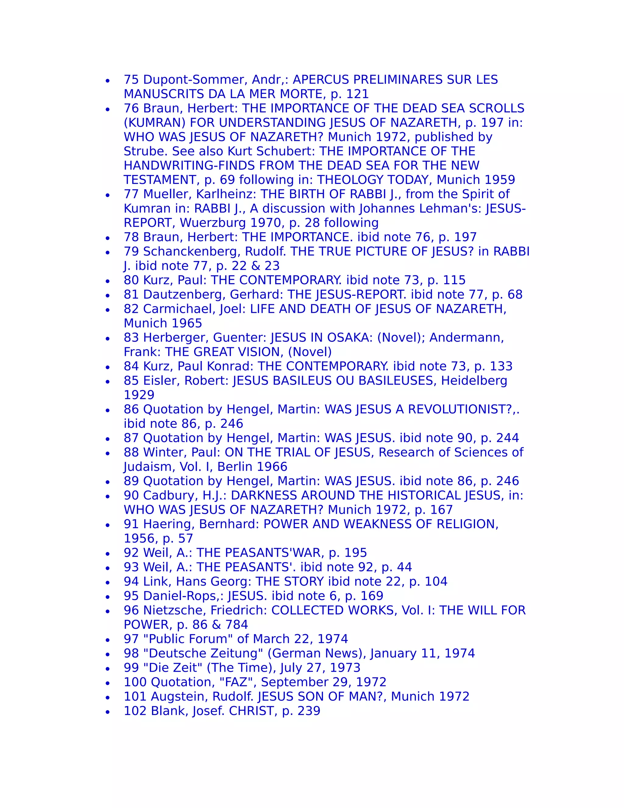 •   75 Dupont-Sommer, Andr‚: APERCUS PRELIMINARES SUR LES
    MANUSCRITS DA LA MER MORTE, p. 121
•   76 Braun, Herbert: THE IMPORTANCE OF THE DEAD SEA SCROLLS
    (KUMRAN) FOR UNDERSTANDING JESUS OF NAZARETH, p. 197 in:
    WHO WAS JESUS OF NAZARETH? Munich 1972, published by
    Strube. See also Kurt Schubert: THE IMPORTANCE OF THE
    HANDWRITING-FINDS FROM THE DEAD SEA FOR THE NEW
    TESTAMENT, p. 69 following in: THEOLOGY TODAY, Munich 1959
•   77 Mueller, Karlheinz: THE BIRTH OF RABBI J., from the Spirit of
    Kumran in: RABBI J., A discussion with Johannes Lehman's: JESUS-
    REPORT, Wuerzburg 1970, p. 28 following
•   78 Braun, Herbert: THE IMPORTANCE. ibid note 76, p. 197
•   79 Schanckenberg, Rudolf. THE TRUE PICTURE OF JESUS? in RABBI
    J. ibid note 77, p. 22 & 23
•   80 Kurz, Paul: THE CONTEMPORARY ibid note 73, p. 115
                                        .
•   81 Dautzenberg, Gerhard: THE JESUS-REPORT. ibid note 77, p. 68
•   82 Carmichael, Joel: LIFE AND DEATH OF JESUS OF NAZARETH,
    Munich 1965
•   83 Herberger, Guenter: JESUS IN OSAKA: (Novel); Andermann,
    Frank: THE GREAT VISION, (Novel)
•   84 Kurz, Paul Konrad: THE CONTEMPORARY ibid note 73, p. 133
                                                .
•   85 Eisler, Robert: JESUS BASILEUS OU BASILEUSES, Heidelberg
    1929
•   86 Quotation by Hengel, Martin: WAS JESUS A REVOLUTIONIST?,.
    ibid note 86, p. 246
•   87 Quotation by Hengel, Martin: WAS JESUS. ibid note 90, p. 244
•   88 Winter, Paul: ON THE TRIAL OF JESUS, Research of Sciences of
    Judaism, Vol. I, Berlin 1966
•   89 Quotation by Hengel, Martin: WAS JESUS. ibid note 86, p. 246
•   90 Cadbury, H.J.: DARKNESS AROUND THE HISTORICAL JESUS, in:
    WHO WAS JESUS OF NAZARETH? Munich 1972, p. 167
•   91 Haering, Bernhard: POWER AND WEAKNESS OF RELIGION,
    1956, p. 57
•   92 Weil, A.: THE PEASANTS'WAR, p. 195
•   93 Weil, A.: THE PEASANTS'. ibid note 92, p. 44
•   94 Link, Hans Georg: THE STORY ibid note 22, p. 104
•   95 Daniel-Rops,: JESUS. ibid note 6, p. 169
•   96 Nietzsche, Friedrich: COLLECTED WORKS, Vol. I: THE WILL FOR
    POWER, p. 86 & 784
•   97 "Public Forum" of March 22, 1974
•   98 "Deutsche Zeitung" (German News), January 11, 1974
•   99 "Die Zeit" (The Time), July 27, 1973
•   100 Quotation, "FAZ", September 29, 1972
•   101 Augstein, Rudolf. JESUS SON OF MAN?, Munich 1972
•   102 Blank, Josef. CHRIST, p. 239
 