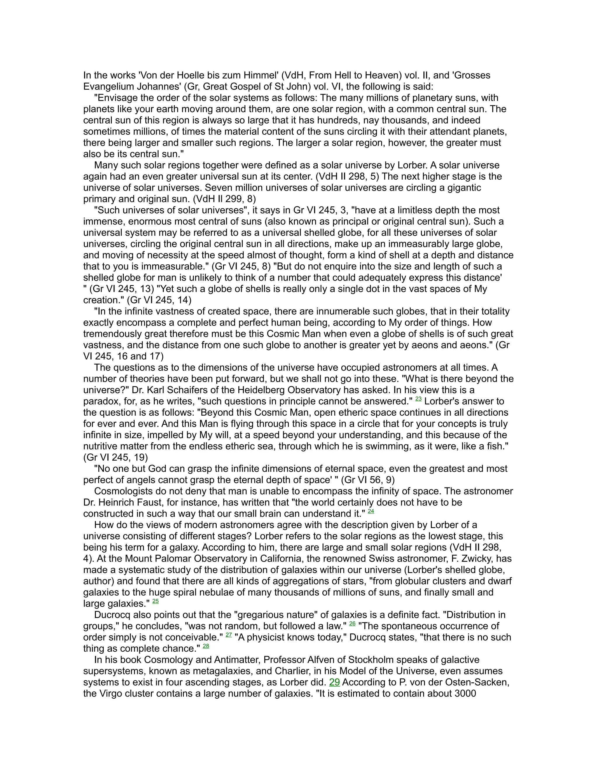 In the works 'Von der Hoelle bis zum Himmel' (VdH, From Hell to Heaven) vol. II, and 'Grosses
Evangelium Johannes' (Gr, Great Gospel of St John) vol. VI, the following is said:
   "Envisage the order of the solar systems as follows: The many millions of planetary suns, with
planets like your earth moving around them, are one solar region, with a common central sun. The
central sun of this region is always so large that it has hundreds, nay thousands, and indeed
sometimes millions, of times the material content of the suns circling it with their attendant planets,
there being larger and smaller such regions. The larger a solar region, however, the greater must
also be its central sun."
   Many such solar regions together were defined as a solar universe by Lorber. A solar universe
again had an even greater universal sun at its center. (VdH II 298, 5) The next higher stage is the
universe of solar universes. Seven million universes of solar universes are circling a gigantic
primary and original sun. (VdH Il 299, 8)
   "Such universes of solar universes", it says in Gr VI 245, 3, "have at a limitless depth the most
immense, enormous most central of suns (also known as principal or original central sun). Such a
universal system may be referred to as a universal shelled globe, for all these universes of solar
universes, circling the original central sun in all directions, make up an immeasurably large globe,
and moving of necessity at the speed almost of thought, form a kind of shell at a depth and distance
that to you is immeasurable." (Gr VI 245, 8) "But do not enquire into the size and length of such a
shelled globe for man is unlikely to think of a number that could adequately express this distance'
" (Gr VI 245, 13) "Yet such a globe of shells is really only a single dot in the vast spaces of My
creation." (Gr VI 245, 14)
   "In the infinite vastness of created space, there are innumerable such globes, that in their totality
exactly encompass a complete and perfect human being, according to My order of things. How
tremendously great therefore must be this Cosmic Man when even a globe of shells is of such great
vastness, and the distance from one such globe to another is greater yet by aeons and aeons." (Gr
VI 245, 16 and 17)
   The questions as to the dimensions of the universe have occupied astronomers at all times. A
number of theories have been put forward, but we shall not go into these. "What is there beyond the
universe?" Dr. Karl Schaifers of the Heidelberg Observatory has asked. In his view this is a
paradox, for, as he writes, "such questions in principle cannot be answered." 23 Lorber's answer to
the question is as follows: "Beyond this Cosmic Man, open etheric space continues in all directions
for ever and ever. And this Man is flying through this space in a circle that for your concepts is truly
infinite in size, impelled by My will, at a speed beyond your understanding, and this because of the
nutritive matter from the endless etheric sea, through which he is swimming, as it were, like a fish."
(Gr VI 245, 19)
   "No one but God can grasp the infinite dimensions of eternal space, even the greatest and most
perfect of angels cannot grasp the eternal depth of space' " (Gr VI 56, 9)
   Cosmologists do not deny that man is unable to encompass the infinity of space. The astronomer
Dr. Heinrich Faust, for instance, has written that "the world certainly does not have to be
constructed in such a way that our small brain can understand it." 24
   How do the views of modern astronomers agree with the description given by Lorber of a
universe consisting of different stages? Lorber refers to the solar regions as the lowest stage, this
being his term for a galaxy. According to him, there are large and small solar regions (VdH II 298,
4). At the Mount Palomar Observatory in California, the renowned Swiss astronomer, F. Zwicky, has
made a systematic study of the distribution of galaxies within our universe (Lorber's shelled globe,
author) and found that there are all kinds of aggregations of stars, "from globular clusters and dwarf
galaxies to the huge spiral nebulae of many thousands of millions of suns, and finally small and
large galaxies." 25
   Ducrocq also points out that the "gregarious nature" of galaxies is a definite fact. "Distribution in
groups," he concludes, "was not random, but followed a law." 26 "The spontaneous occurrence of
order simply is not conceivable." 27 "A physicist knows today," Ducrocq states, "that there is no such
thing as complete chance." 28
   In his book Cosmology and Antimatter, Professor Alfven of Stockholm speaks of galactive
supersystems, known as metagalaxies, and Charlier, in his Model of the Universe, even assumes
systems to exist in four ascending stages, as Lorber did. 29 According to P. von der Osten-Sacken,
the Virgo cluster contains a large number of galaxies. "It is estimated to contain about 3000
 