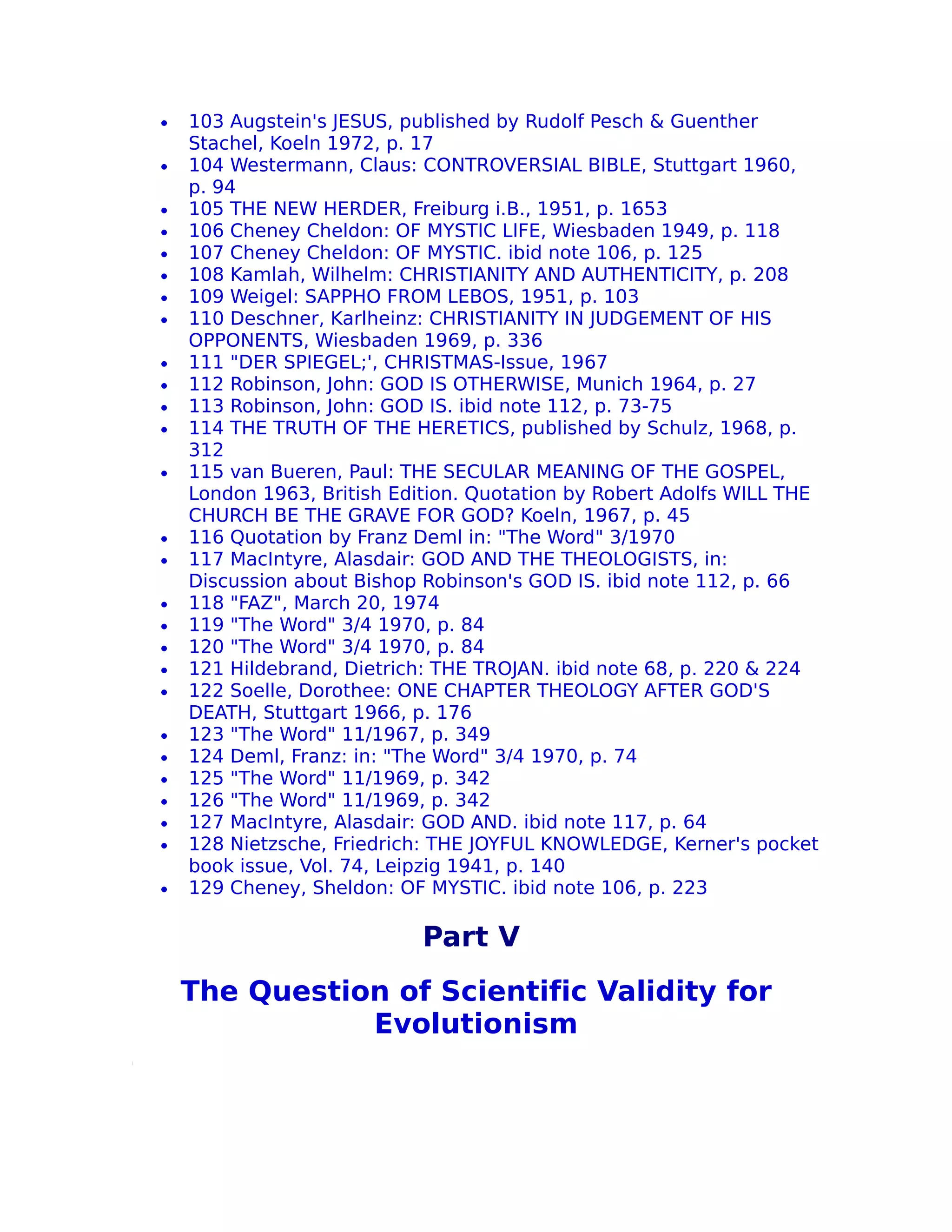 •   103 Augstein's JESUS, published by Rudolf Pesch & Guenther
    Stachel, Koeln 1972, p. 17
•   104 Westermann, Claus: CONTROVERSIAL BIBLE, Stuttgart 1960,
    p. 94
•   105 THE NEW HERDER, Freiburg i.B., 1951, p. 1653
•   106 Cheney Cheldon: OF MYSTIC LIFE, Wiesbaden 1949, p. 118
•   107 Cheney Cheldon: OF MYSTIC. ibid note 106, p. 125
•   108 Kamlah, Wilhelm: CHRISTIANITY AND AUTHENTICITY, p. 208
•   109 Weigel: SAPPHO FROM LEBOS, 1951, p. 103
•   110 Deschner, Karlheinz: CHRISTIANITY IN JUDGEMENT OF HIS
    OPPONENTS, Wiesbaden 1969, p. 336
•   111 "DER SPIEGEL;', CHRISTMAS-Issue, 1967
•   112 Robinson, John: GOD IS OTHERWISE, Munich 1964, p. 27
•   113 Robinson, John: GOD IS. ibid note 112, p. 73-75
•   114 THE TRUTH OF THE HERETICS, published by Schulz, 1968, p.
    312
•   115 van Bueren, Paul: THE SECULAR MEANING OF THE GOSPEL,
    London 1963, British Edition. Quotation by Robert Adolfs WILL THE
    CHURCH BE THE GRAVE FOR GOD? Koeln, 1967, p. 45
•   116 Quotation by Franz Deml in: "The Word" 3/1970
•   117 MacIntyre, Alasdair: GOD AND THE THEOLOGISTS, in:
    Discussion about Bishop Robinson's GOD IS. ibid note 112, p. 66
•   118 "FAZ", March 20, 1974
•   119 "The Word" 3/4 1970, p. 84
•   120 "The Word" 3/4 1970, p. 84
•   121 Hildebrand, Dietrich: THE TROJAN. ibid note 68, p. 220 & 224
•   122 Soelle, Dorothee: ONE CHAPTER THEOLOGY AFTER GOD'S
    DEATH, Stuttgart 1966, p. 176
•   123 "The Word" 11/1967, p. 349
•   124 Deml, Franz: in: "The Word" 3/4 1970, p. 74
•   125 "The Word" 11/1969, p. 342
•   126 "The Word" 11/1969, p. 342
•   127 MacIntyre, Alasdair: GOD AND. ibid note 117, p. 64
•   128 Nietzsche, Friedrich: THE JOYFUL KNOWLEDGE, Kerner's pocket
    book issue, Vol. 74, Leipzig 1941, p. 140
•   129 Cheney, Sheldon: OF MYSTIC. ibid note 106, p. 223

                            Part V
    The Question of Scientific Validity for
               Evolutionism
 
