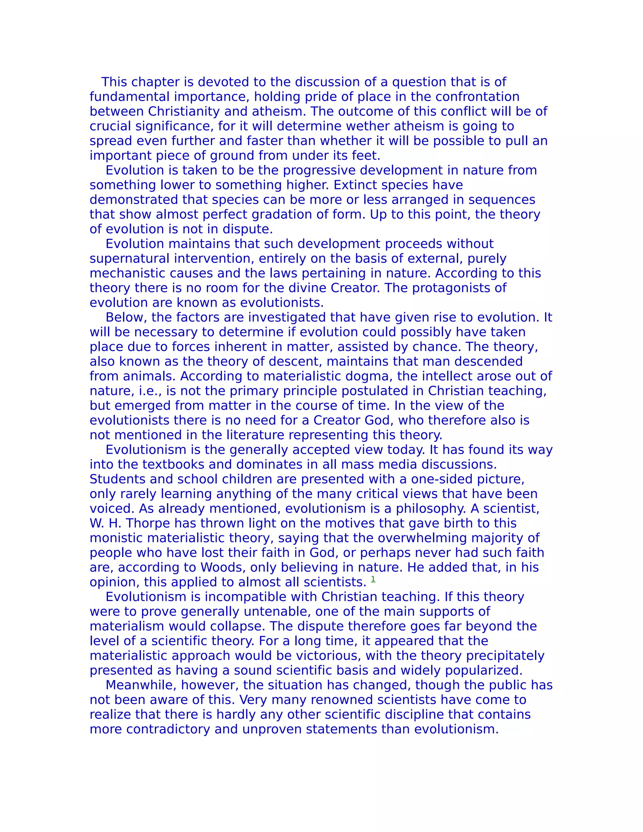 This chapter is devoted to the discussion of a question that is of
fundamental importance, holding pride of place in the confrontation
between Christianity and atheism. The outcome of this conflict will be of
crucial significance, for it will determine wether atheism is going to
spread even further and faster than whether it will be possible to pull an
important piece of ground from under its feet.
   Evolution is taken to be the progressive development in nature from
something lower to something higher. Extinct species have
demonstrated that species can be more or less arranged in sequences
that show almost perfect gradation of form. Up to this point, the theory
of evolution is not in dispute.
   Evolution maintains that such development proceeds without
supernatural intervention, entirely on the basis of external, purely
mechanistic causes and the laws pertaining in nature. According to this
theory there is no room for the divine Creator. The protagonists of
evolution are known as evolutionists.
   Below, the factors are investigated that have given rise to evolution. It
will be necessary to determine if evolution could possibly have taken
place due to forces inherent in matter, assisted by chance. The theory,
also known as the theory of descent, maintains that man descended
from animals. According to materialistic dogma, the intellect arose out of
nature, i.e., is not the primary principle postulated in Christian teaching,
but emerged from matter in the course of time. In the view of the
evolutionists there is no need for a Creator God, who therefore also is
not mentioned in the literature representing this theory.
   Evolutionism is the generally accepted view today. It has found its way
into the textbooks and dominates in all mass media discussions.
Students and school children are presented with a one-sided picture,
only rarely learning anything of the many critical views that have been
voiced. As already mentioned, evolutionism is a philosophy. A scientist,
W. H. Thorpe has thrown light on the motives that gave birth to this
monistic materialistic theory, saying that the overwhelming majority of
people who have lost their faith in God, or perhaps never had such faith
are, according to Woods, only believing in nature. He added that, in his
opinion, this applied to almost all scientists. 1
   Evolutionism is incompatible with Christian teaching. If this theory
were to prove generally untenable, one of the main supports of
materialism would collapse. The dispute therefore goes far beyond the
level of a scientific theory. For a long time, it appeared that the
materialistic approach would be victorious, with the theory precipitately
presented as having a sound scientific basis and widely popularized.
   Meanwhile, however, the situation has changed, though the public has
not been aware of this. Very many renowned scientists have come to
realize that there is hardly any other scientific discipline that contains
more contradictory and unproven statements than evolutionism.
 